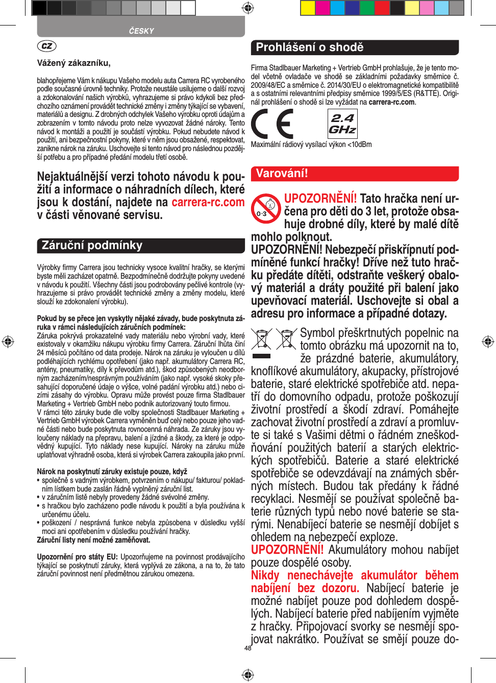 48Vážený zákazníku,blahopřejeme Vám k nákupu Vašeho modelu auta Carrera RC vyrobeného podle současné úrovně techniky. Protože neustále usilujeme o další rozvoj a zdokonalování našich výrobků, vyhrazujeme si právo kdykoli bez před-chozího oznámení provádět  technické změny i změny týkající se vybavení, materiálů a designu. Z drobných odchylek Vašeho výrobku oproti údajům a zobrazením v tomto návodu proto nelze vyvozovat žádné nároky. Tento návod k montáži a použití je součástí výrobku. Pokud nebudete návod k použití, ani bezpečnostní pokyny, které v něm jsou obsažené, respektovat, zanikne nárok na záruku. Uschovejte si tento návod pro následnou pozděj-ší potřebu a pro případné předání modelu třetí osobě.Nejaktuálnější verzi tohoto návodu k pou-žití a informace o náhradních dílech, které jsou k dostání, najdete na carrera-rc.com v části věnované servisu.Záruční podmínkyVýrobky ﬁrmy Carrera jsou technicky vysoce kvalitní hračky, se kterými byste měli zacházet opatrně. Bezpodmínečně dodržujte pokyny uvedené v návodu k použití. Všechny části jsou podrobovány pečlivé kontrole (vy-hrazujeme si právo provádět technické změny a změny modelu, které slouží ke zdokonalení výrobku).Pokud by se přece jen vyskytly nějaké závady, bude poskytnuta zá-ruka v rámci následujících záručních podmínek:Záruka pokrývá prokazatelné vady materiálu nebo výrobní vady, které existovaly v okamžiku nákupu výrobku ﬁrmy  Carrera. Záruční lhůta činí 24 měsíců počítáno od data prodeje. Nárok na záruku je vyloučen u dílů podléhajících rychlému opotřebení (jako např. akumulátory Carrera RC, antény, pneumatiky, díly k převodům atd.), škod způsobených neodbor-ným zacházením/nesprávným používáním (jako např. vysoké skoky pře-sahující doporučené údaje o výšce, volné padání výrobku atd.) nebo ci-zími zásahy do výrobku. Opravu může provést pouze ﬁrma Stadlbauer Marketing + Vertrieb GmbH nebo podnik autorizovaný touto ﬁrmou. V rámci této záruky bude dle volby společnosti Stadlbauer  Marketing + Vertrieb GmbH výrobek Carrera vyměněn buď celý nebo pouze jeho vad-né části nebo bude poskytnuta rovnocenná náhrada. Ze záruky jsou vy-loučeny náklady na přepravu, balení a jízdné a škody, za které je odpo-vědný  kupující.  Tyto  náklady  nese  kupující.  Nároky  na  záruku  může uplatňovat výhradně osoba, která si výrobek Carrera zakoupila jako první.Nárok na poskytnutí záruky existuje pouze, když•  společně s vadným výrobkem, potvrzením o nákupu/ fakturou/ poklad-ním lístkem bude zaslán řádně vyplněný záruční list.•  v záručním listě nebyly provedeny žádné svévolné změny.•  s hračkou bylo zacházeno podle návodu k použití a byla používána k určenému účelu.•  poškození  /  nesprávná  funkce  nebyla  způsobena  v  důsledku  vyšší moci ani opotřebením v důsledku používání hračky.Záruční listy není možné zaměňovat.Upozornění pro státy EU: Upozorňujeme na povinnost prodávajícího týkající se poskytnutí záruky, která vyplývá ze zákona, a na to, že tato záruční povinnost není předmětnou zárukou omezena.Prohlášení o shoděFirma Stadlbauer Marketing + Vertrieb GmbH prohlašuje, že je tento mo-del  včetně  ovladače ve  shodě  se  základními  požadavky směrnice  č. 2009/48/EC a směrnice č. 2014/30/EU o elektromagnetické kompatibilitě a s ostatními relevantními předpisy směrnice 1999/5/ES (R&amp;TTE). Origi-nál prohlášení o shodě si lze vyžádat na carrera-rc.com. Maximální rádiový vysílací výkon &lt;10dBm Varování!UPOZORNĚNÍ! Tato hračka není ur-čena pro děti do 3 let, protože obsa-huje drobné díly, které by malé dítě mohlo polknout. UPOZORNĚNÍ! Nebezpečí přiskřípnutí pod-míněné funkcí hračky! Dříve než tuto hrač-ku předáte dítěti, odstraňte veškerý obalo-vý materiál a dráty použité při balení jako upevňovací materiál. Uschovejte si obal a adresu pro  informace a případné dotazy.Symbol přeškrtnutých popelnic na tomto obrázku má upozornit na to, že  prázdné  baterie,  akumulátory, knoﬂíkové akumulátory, akupacky, přístrojové  baterie, staré elektrické spotřebiče atd. nepa-tří do domovního odpadu, protože poškozují životní   prostředí  a  škodí  zdraví.  Pomáhejte zachovat životní prostředí a zdraví a promluv-te si také s Vašimi dětmi o řádném zneškod-ňování  použitých  baterií  a  starých  elektric-kých  spotřebičů.  Baterie  a  staré  elektrické spotřebiče se odevzdávají na známých sběr-ných  místech.  Budou  tak  předány  k  řádné recyklaci.  Nesmějí se používat společně ba-terie různých typů nebo nové baterie se sta-rými. Nenabíjecí baterie se nesmějí dobíjet s ohledem na nebezpečí exploze. UPOZORNĚNÍ! Akumulátory mohou nabíjet pouze dospělé osoby. Nikdy  nenechávejte  akumulátor  během nabíjení  bez  dozoru.  Nabíjecí  baterie  je možné nabíjet pouze pod dohledem dospě-lých. Nabíjecí baterie před nabíjením vyjměte z hračky. Připojovací svorky se nesmějí spo-jovat nakrátko. Používat se smějí pouze do-ČESKY