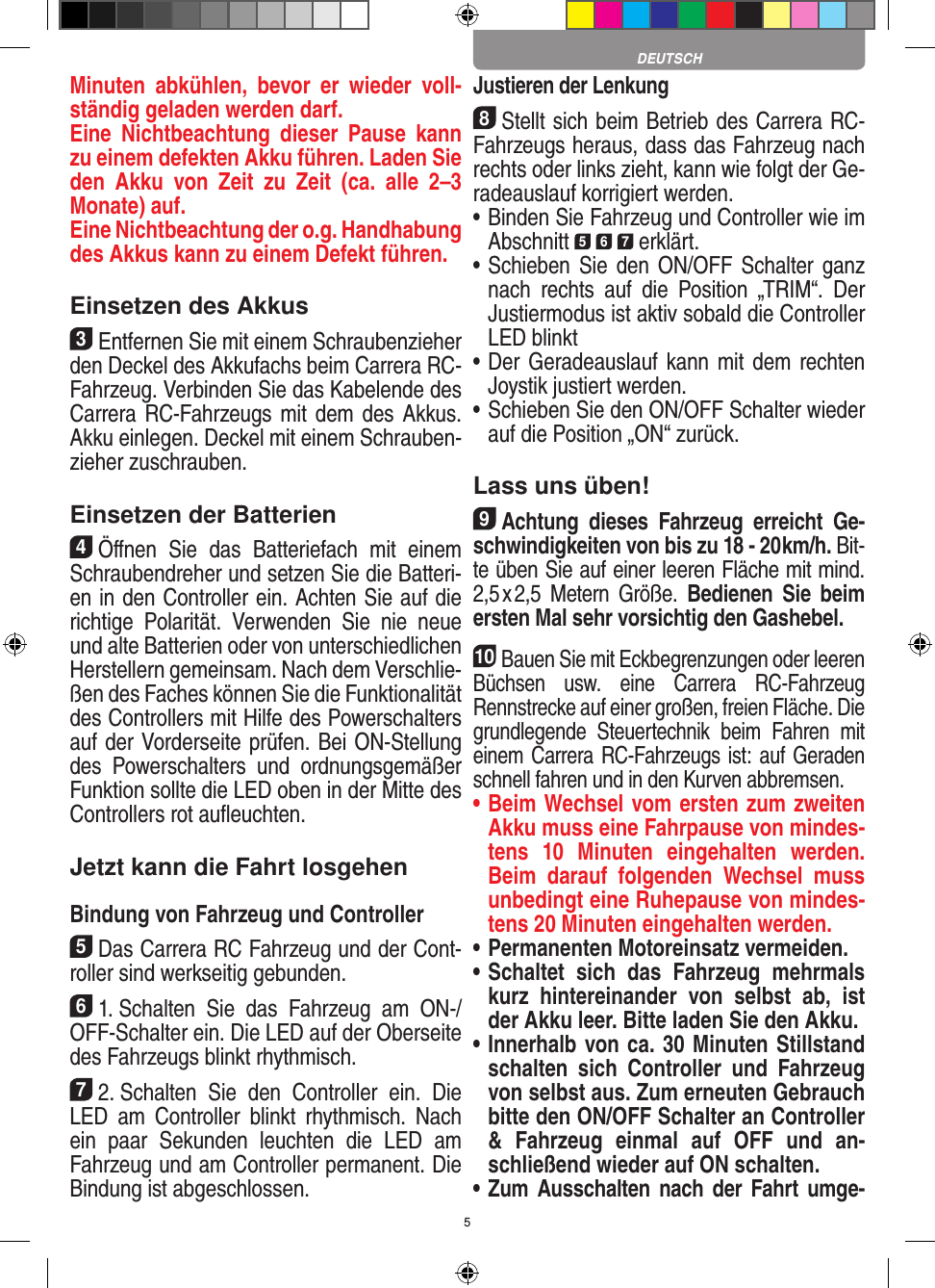 5Minuten  abkühlen,  bevor  er  wieder  voll-ständig geladen werden darf. Eine  Nichtbeachtung  dieser  Pause  kann zu einem defekten Akku führen. Laden Sie den  Akku  von  Zeit  zu  Zeit  (ca.  alle  2–3  Monate) auf. Eine Nichtbeachtung der o.g. Hand habung des  Akkus kann zu einem  Defekt führen.Einsetzen des Akkus3Entfernen Sie mit einem Schraubenzieher den Deckel des Akkufachs beim  Carrera RC- Fahrzeug. Verbinden Sie das Kabelende des Carrera RC-Fahrzeugs mit dem des Akkus. Akku einlegen.  Deckel mit einem Schrauben-zieher zuschrauben.Einsetzen der Batterien4Öﬀnen  Sie  das  Batteriefach  mit  einem Schraubendreher und setzen Sie die Batteri-en in den Controller ein. Achten Sie auf die richtige  Polarität.  Verwenden  Sie  nie  neue und alte Batterien oder von unterschiedlichen Herstellern gemeinsam. Nach dem Verschlie-ßen des Faches können Sie die Funktionalität des Controllers mit Hilfe des Powerschalters auf der Vorderseite prüfen. Bei ON-Stellung des  Powerschalters  und  ordnungsge mäßer Funktion sollte die LED oben in der Mitte des Controllers rot auﬂeuchten.Jetzt kann die Fahrt losgehenBindung von Fahrzeug und Controller5Das Carrera RC Fahrzeug und der Cont-roller sind werk seitig gebunden. 61. Schalten  Sie  das  Fahrzeug  am  ON-/OFF-Schalter ein. Die LED auf der Oberseite des Fahrzeugs blinkt rhythmisch.72. Schalten  Sie  den  Controller  ein.  Die LED  am  Controller  blinkt  rhythmisch.  Nach ein  paar  Sekunden  leuchten  die  LED  am Fahrzeug und am Controller permanent. Die  Bindung ist abgeschlossen.Justieren der Lenkung8Stellt sich beim Betrieb des Carrera RC- Fahrzeugs heraus, dass das Fahrzeug nach rechts oder links zieht, kann wie folgt der Ge-radeauslauf korrigiert werden. •     Binden Sie Fahrzeug und Controller wie im Abschnitt 5 6 7 erklärt. •     Schieben  Sie  den ON/OFF  Schalter ganz nach  rechts  auf  die  Position  „TRIM“.  Der Justiermodus ist aktiv sobald die Controller LED blinkt•     Der  Geradeauslauf kann mit dem  rechten Joystik justiert werden. •     Schieben Sie den ON/OFF Schalter wieder auf die Position „ON“ zurück.Lass uns üben!9Achtung  dieses  Fahrzeug  erreicht  Ge-schwindigkeiten von bis zu 18 - 20 km/h. Bit-te üben Sie auf einer leeren Fläche mit mind. 2,5 x 2,5  Metern  Größe.  Bedienen  Sie  beim ersten Mal sehr vorsichtig den Gashebel. 10Bauen Sie mit Eckbegrenzungen oder leeren Büchsen  usw.  eine  Carrera  RC-Fahrzeug Rennstrecke auf einer großen, freien Fläche. Die grundlegende  Steuertechnik  beim  Fahren  mit einem Carrera RC-Fahrzeugs ist: auf Geraden schnell fahren und in den Kurven abbremsen.•  Beim Wechsel vom ersten zum zweiten Akku muss eine Fahrpause von mindes-tens  10   Minuten  eingehalten  werden. Beim  darauf  folgenden  Wechsel  muss unbedingt eine  Ruhepause von mindes-tens 20 Minuten eingehalten werden.•  Permanenten Motoreinsatz vermeiden.•  Schaltet  sich  das  Fahrzeug  mehrmals kurz  hintereinander  von  selbst  ab,  ist der Akku leer. Bitte laden Sie den Akku.•  Innerhalb von ca. 30 Minuten Stillstand schalten  sich  Controller  und  Fahrzeug von selbst aus. Zum erneuten Gebrauch bitte den ON/OFF Schalter an Controller &amp;  Fahrzeug  einmal  auf  OFF  und  an-schließend wieder auf ON  schalten.•  Zum Ausschalten nach  der Fahrt umge-DEUTSCH