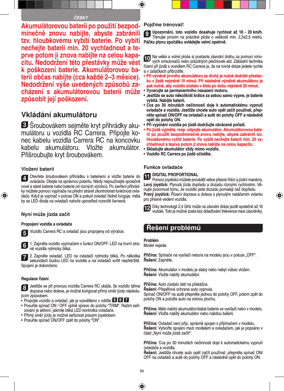 50Akumulátorovou baterii po použití bezpod-mínečně  znovu  nabijte,  abyste  zabránili tzv. hloubkovému vybití baterie. Po vybití nechejte baterii min. 20 vychladnout a te-prve potom ji znova nabijte na celou kapa-citu. Nedodržení této přestávky může vést k poškození baterie. Akumulátorovou ba-terii občas nabijte (cca  každé 2–3 měsíce). Nedodržení výše uvedených způsobů za-cházení  s  akumulátorovou  baterií  může způsobit její poškození.Vkládání akumulátoru3Šroubovákem sejměte kryt přihrádky aku-mulátoru u vozidla RC Carrera. Připojte ko-nec kabelu vozidla Carrera RC na koncovku kabelu  akumulátoru.  Vložte  akumulátor. Přišroubujte kryt šroubovákem.Vložení baterií4Otevřete  šroubovákem  přihrádku  s  bateriemi  a  vložte  baterie  do ovladače. Dbejte na správnou polaritu. Nikdy nepoužívejte společně nové a staré baterie nebo baterie od různých výrobců. Po zavření přihrád-ky můžete pomocí vypínače na přední straně zkontrolovat funkčnost ovla-dače. Když je vypínač v poloze ON a pokud ovladač řádně funguje, měla by se LED dioda na ovladači nahoře uprostřed rozsvítit červeně.Nyní může jízda začítPropojení vozidla a ovladače5Vozidlo Carrera RC a ovladač jsou propojeny od výrobce.  61. Zapněte vozidlo vypínačem s funkcí ON/OFF. LED na horní stra-ně vozidla rytmicky bliká.72. Zapněte ovladač. LED na ovladači rytmicky bliká. Po několika sekundách budou LED na  vozidle a na ovladači svítit nepřetržitě. Spojení je dokončeno.Regulace řízení8Jestliže se při provozu vozidla Carrera RC ukáže, že vozidlo táhne doprava nebo doleva, je možné korigovat přímý směr jízdy následu-jícím způsobem. •     Propojte vozidlo a ovladač, jak je vysvětleno v oddíle 5 6 7. •  Posuňte spínač ON / OFF úplně vpravo do polohy “TRIM”. Režim seři-zování je aktivní, jakmile bliká LED kontrolka ovladače.•     Přímý směr jízdy je možné seřizovat pravým joystickem.  •     Posuňte spínač ON/OFF zpět do polohy “ON”.Pojďme trénovat!9Upozornění, toto  vozidlo dosahuje  rychlost až  18 -  20 km/h. Trénujte prosím na prázdné ploše o velikosti min. 2,5x2,5 metrů. Páčku plynu zpočátku ovládejte velmi opatrně.10Na velké a volné ploše si postavte závodní dráhu za pomoci roho-vých omezovačů nebo prázdných plechovek atd. Základní technika řízení při jízdě s vozidlem RC Carrera je, že na rovné dráze jedete rychle a v zatáčkách přibrzdíte.•  Při výměně prvního akumulátoru za druhý je nutné dodržet přestáv-ku v jízdě nejméně 10 minut. Při následné výměně akumulátoru je pak nutné, aby vozidlo zůstalo v klidu po dobu nejméně 20 minut.•  Vyvarujte se permanentního nasazení motoru.•  Jestliže se auto několikrát krátce za sebou samo vypne, je baterie vybitá. Nabijte baterii.•  Cca  po  30  minutách nečinnosti  doje  k automatickému  vypnutí ovladače a vozidla. Jestliže chcete auto opět začít používat, přep-něte spínač ON/OFF na ovladači a autě do polohy OFF a následně opět do polohy ON.•  Při vypínání vozidla po jízdě dodržujte obrácené pořadí.•  Po jízdě vyjměte, resp. odpojte akumulátor. Akumulátorovou bate-rii po použití bezpodmínečně znovu nabijte, abyste zabránili tzv. hloubkovému vybití baterie. Po vybití nechejte baterii min. 20 vy-chladnout a teprve potom ji znova nabijte na celou kapacitu. •  Skladujte akumulátor vždy mimo vozidlo.•  Vozidlo RC Carrera po jízdě očistěte.Funkce ovladače11DIGITAL PROPORTIONALPomocí joysticků můžete provádět velice přesné řídící a jízdní manévry.Levý joystick: Plynulá jízda dopředu a dozadu různými rychlostmi. Vě-nujte pozornost tomu, že vozidlo jede dozadu pomaleji než dopředu.Pravý joystick: Řízení doprava a doleva s plynulým natáčením volantu pro přesné vedení vozidla.12Díky technologii 2,4 GHz může na závodní dráze jezdit společně až 16 vozidel. Toto je možné zcela bez dolaďování frekvence mezi závodníky.Řešení problémůProblémModel nejede.Příčina: Spínače na vysílači nebo/a na modelu jsou v poloze „OFF“.Řešení: Zapněte.Příčina: Akumulátor v modelu je slabý nebo nebyl vůbec vložen.Řešení: Vložte nabitý akumulátor.Příčina: Auto zůstalo stát na překážce. Řešení: Přepěťová ochrana auto vypnula.Spínač ON/OFF na autě přepněte jednou do polohy OFF, potom zpět do polohy ON a položte auto na volnou plochu.Příčina: Málo nabitý akumulátor/slabá baterie ve vysílači nebo v modelu.Řešení: Vložte nabitý akumulátor nebo nabitou baterii.Příčina: Ovladač není příp. správně spojen s přijímačem v modelu.Řešení: Vytvořte spojení mezi modelem a ovladačem, jak je  popsáno v části „Nyní může jízda začít“.Příčina: Cca po 30 minutách nečinnosti doje k automatickému vypnutí ovladače a vozidla.Řešení: Jestliže chcete auto opět začít používat, přepněte spínač ON/OFF na ovladači a autě do polohy OFF a následně opět do polohy ON.ČESKY