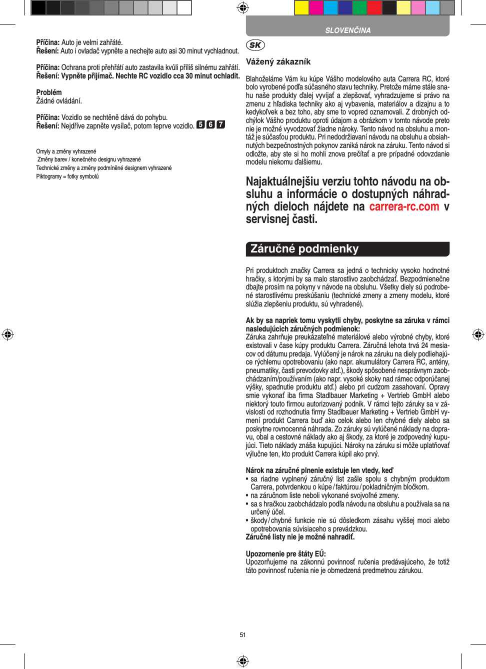 51Příčina: Auto je velmi zahřáté.Řešení: Auto i ovladač vypněte a nechejte auto asi 30 minut vychladnout.Příčina: Ochrana proti přehřátí auto zastavila kvůli příliš  silnému zahřátí.Řešení: Vypněte přijímač. Nechte RC vozidlo cca 30 minut ochladit.ProblémŽádné ovládání.Příčina: Vozidlo se nechtěně dává do pohybu.Řešení: Nejdříve zapněte vysílač, potom teprve vozidlo. 5 6 7Omyly a změny vyhrazené Změny barev / konečného designu vyhrazenéTechnické změny a změny podmíněné designem vyhrazené Piktogramy = fotky symbolůVážený zákazníkBlahoželáme Vám ku kúpe Vášho modelového auta Carrera RC, ktoré bolo vyrobené podľa súčasného stavu techniky. Pretože máme stále sna-hu naše produkty ďalej vyvíjať a zlepšovať, vyhradzujeme si právo na zmenu z hľadiska techniky ako aj vybavenia, materiálov a dizajnu a to kedykoľvek a bez toho, aby sme to vopred oznamovali. Z drobných od-chýlok Vášho produktu oproti údajom a obrázkom v tomto návode preto nie je možné vyvodzovať žiadne nároky. Tento návod na obsluhu a mon-táž je súčasťou produktu. Pri nedodržiavaní návodu na obsluhu a obsiah-nutých bezpečnostných pokynov zaniká nárok na záruku. Tento návod si odložte, aby ste si ho mohli znova prečítať a pre prípadné odovzdanie modelu niekomu ďalšiemu.Najaktuálnejšiu verziu tohto návodu na ob-sluhu a  informácie o dostupných náhrad-ných dieloch  nájdete na  carrera-rc.com v servisnej časti.Záručné podmienkyPri produktoch značky Carrera sa jedná o technicky vysoko  hodnotné hračky, s ktorými by sa malo starostlivo zaobchádzať. Bezpodmienečne dbajte prosím na pokyny v návode na obsluhu. Všetky diely sú podrobe-né starostlivému preskúšaniu (technické zmeny a zmeny modelu, ktoré slúžia zlepšeniu produktu, sú vyhradené).Ak by sa napriek tomu vyskytli chyby, poskytne sa záruka v rámci nasledujúcich záručných podmienok:Záruka zahrňuje preukázateľné materiálové alebo výrobné chyby, ktoré existovali v čase kúpy produktu Carrera. Záručná lehota trvá 24 mesia-cov od dátumu predaja.  Vylúčený je nárok na záruku na diely podliehajú-ce rýchlemu opotrebovaniu (ako napr. akumulátory Carrera RC, antény, pneumatiky, časti prevodovky atď.), škody spôsobené nesprávnym zaob-chádzaním/používaním (ako napr. vysoké skoky nad rámec odporúčanej výšky, spadnutie produktu atď.) alebo pri  cudzom zasahovaní. Opravy smie vykonať  iba  ﬁrma  Stadlbauer Marketing  +  Vertrieb  GmbH  alebo niektorý touto ﬁrmou autorizovaný podnik. V rámci tejto záruky sa v zá-vislosti od rozhodnutia ﬁrmy Stadlbauer Marketing + Vertrieb GmbH vy-mení produkt Carrera buď  ako celok  alebo len chybné diely alebo sa poskytne rovnocenná náhrada. Zo záruky sú vylúčené náklady na dopra-vu, obal a cestovné náklady ako aj škody, za ktoré je zodpovedný kupu-júci. Tieto náklady znáša kupujúci. Nároky na záruku si môže uplatňovať výlučne ten, kto produkt Carrera kúpil ako prvý. Nárok na záručné plnenie existuje len vtedy, keď•  sa  riadne  vyplnený  záručný  list  zašle  spolu  s  chybným  produktom  Carrera, potvrdenkou o kúpe / faktúrou / pokladničným bločkom.•  na záručnom liste neboli vykonané svojvoľné zmeny.•  sa s hračkou zaobchádzalo podľa návodu na obsluhu a používala sa na určený účel.•  škody / chybné  funkcie  nie  sú  dôsledkom  zásahu  vyššej  moci  alebo opotrebovania súvisiaceho s prevádzkou.Záručné listy nie je možné nahradiť.Upozornenie pre štáty EÚ:Upozorňujeme na  zákonnú  povinnosť ručenia  predávajúceho, že  totiž táto povinnosť ručenia nie je obmedzená predmetnou zárukou. SLOVENČINA