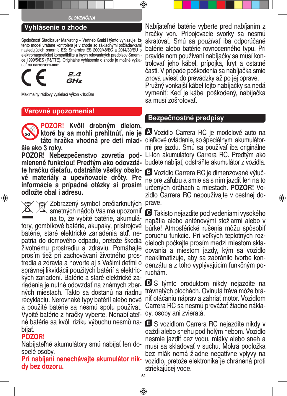 52Vyhlásenie o zhodeSpoločnosť Stadlbauer Marketing + Vertrieb GmbH týmto vyhlasuje, že tento model vrátane kontroléra je v zhode so základnými požiadavkami nasledujúcich smerníc ES:  Smernice ES  2009/48/EC a  2014/30/EU  o elektromagnetickej kompatibilite a iných relevantných predpisov Smerni-ce 1999/5/ES (R&amp;TTE). Originálne vyhlásenie o zhode je možné vyžia-dať na carrera-rc.com. Maximálny rádiový vysielací výkon &lt;10dBmVarovné upozornenia!POZOR!  Kvôli  drobným  dielom, ktoré by sa mohli prehltnúť, nie je táto hračka vhodná pre deti mlad-šie ako 3 roky.POZOR!  Nebezpečenstvo  zovretia  pod-mienené funkciou! Predtým ako odovzdá-te hračku dieťaťu, odstráňte všetky obalo-vé  materiály  a  upevňovacie  drôty.  Pre informácie  a  prípadné  otázky  si  prosím odložte obal i adresu.Zobrazený symbol prečiarknutých smetných nádob Vás má upozorniť na to, že vybité batérie, akumulá-tory, gombíkové batérie, akupaky, prístrojové batérie,  staré  elektrické   zariadenia  atď.  ne-patria do domového odpadu, pretože škodia životnému  prostrediu  a  zdraviu.  Pomáhajte prosím tiež pri zachovávaní životného pros-tredia a zdravia a  hovorte aj s Vašimi deťmi o správnej likvidácii použitých batérií a elektric-kých zariadení. Batérie a staré elektrické za-riadenia je nutné odovzdať na známych zber-ných miestach. Takto sa dostanú na riadnu recykláciu. Nerovnaké typy batérií alebo nové a  použité batérie sa nesmú spolu používať. Vybité batérie z hračky vyberte. Nenabíjateľ-né batérie sa kvôli riziku výbuchu nesmú na-bíjať. POZOR! Nabíjateľné akumulátory smú nabíjať len do-spelé osoby.Pri nabíjaní nenechávajte akumulátor nik-dy bez dozoru. Nabíjateľné batérie vyberte pred nabíjaním z hračky  von.  Pripojovacie  svorky  sa  nesmú skratovať.  Smú  sa  používať  iba  odporúčané batérie alebo batérie rovnocenného typu. Pri pravidelnom používaní nabíjačky sa musí kon-trolovať  jeho  kábel,  prípojka,  kryt  a  ostatné časti. V prípade poškodenia sa nabíjačka smie znova uviesť do prevádzky až po jej oprave. Pružný vonkajší kábel tejto nabíjačky sa nedá vymeniť: Keď je kábel poškodený, nabíjačka sa musí zošrotovať.  Bezpečnostné predpisyAVozidlo  Carrera  RC  je  modelové auto  na diaľkové ovládanie, so špeciálnymi akumulátor-mi pre jazdu. Smú sa používať iba originálne Li-Ion akumulátory Carrera RC. Predtým ako budete nabíjať, odstráňte akumulátor z vozidla.BVozidlo Carrera RC je dimenzované výluč-ne pre záľubu a smie sa s ním jazdiť len na to určených dráhach a miestach. POZOR! Vo-zidlo Carrera RC nepoužívajte v cestnej do-prave.CTakisto nejazdite pod vedeniami vysokého napätia alebo anténovými stožiarmi alebo v búrke! Atmosférické  rušenia  môžu  spôsobiť poruchu funkcie. Pri veľkých teplotných roz-dieloch počkajte prosím medzi miestom skla-dovania  a  miestom  jazdy,  kým  sa  vozidlo  neaklimatizuje, aby sa zabránilo tvorbe kon-denzátu a z toho vyplývajúcim funkčným po-ruchám.DS  týmto  produktom  nikdy  nejazdite  na trávnatých plochách. Ovinutá tráva môže brá-niť otáčaniu náprav a zahriať motor. Vozidlom Carrera RC sa nesmú prevážať žiadne nákla-dy, osoby ani zvieratá.ES vozidlom Carrera RC nejazdite nikdy v daždi  alebo snehu pod holým nebom. Vozidlo nesmie jazdiť cez vodu, mláky alebo sneh a musí sa skladovať v suchu. Mokrá podložka bez mlák nemá žiadne negatívne vplyvy na vozidlo, pretože elektronika je chránená proti striekajúcej vode.SLOVENČINA