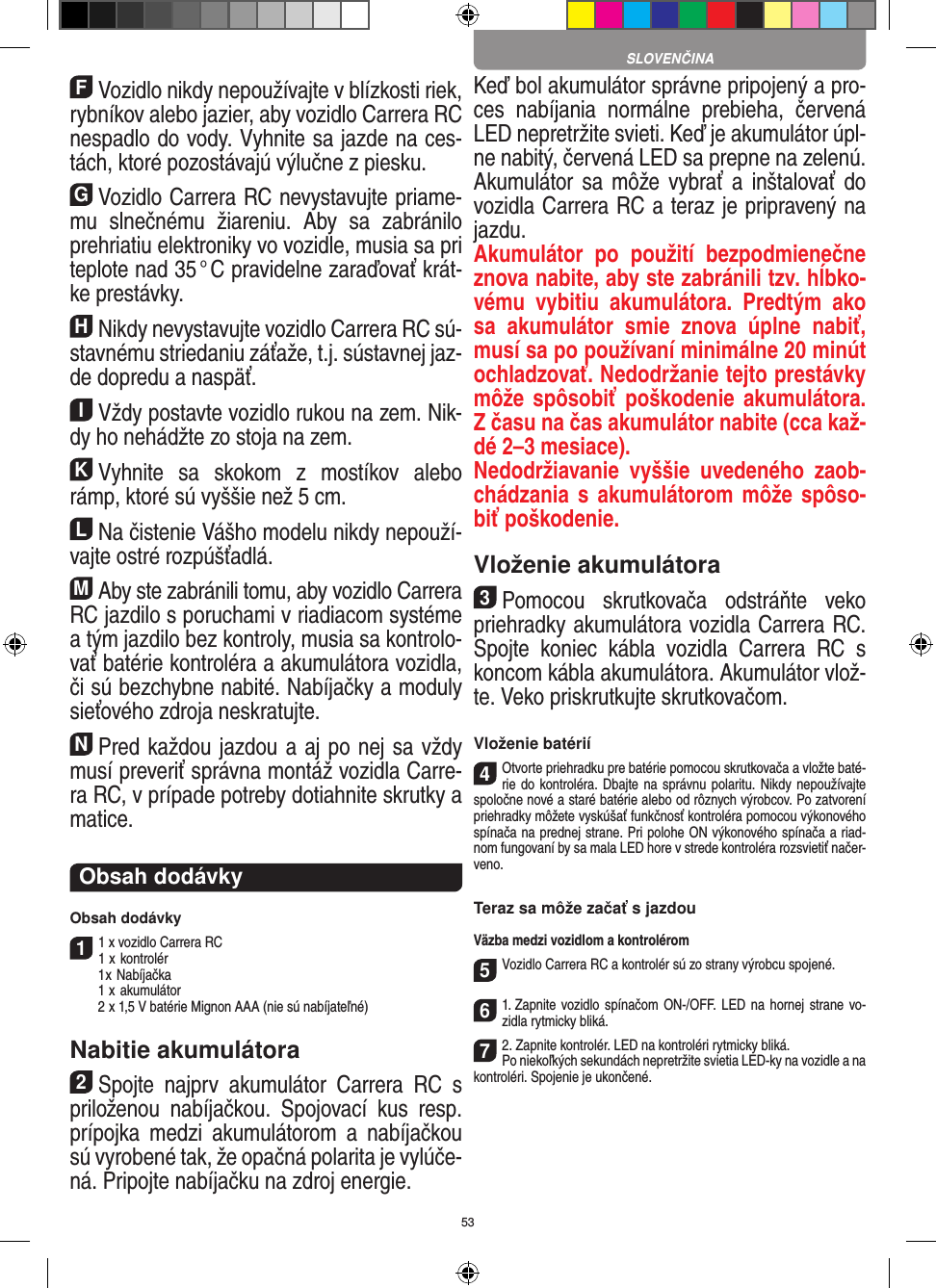 53FVozidlo nikdy nepoužívajte v blízkosti riek, rybníkov alebo jazier, aby vozidlo Carrera RC nespadlo do vody. Vyhnite sa jazde na ces-tách, ktoré pozostávajú  výlučne z piesku.GVozidlo Carrera RC nevystavujte priame-mu  slnečnému  žiareniu.  Aby  sa  zabránilo prehriatiu elektroniky vo  vozidle, musia sa pri teplote nad 35 ° C pravidelne zaraďovať krát-ke prestávky.HNikdy nevystavujte vozidlo Carrera RC sú-stavnému striedaniu záťaže, t.j. sústavnej jaz-de dopredu a  naspäť.IVždy postavte vozidlo rukou na zem. Nik-dy ho  nehádžte zo stoja na zem.KVyhnite  sa  skokom  z  mostíkov  alebo rámp, ktoré sú vyššie než 5 cm.LNa čistenie Vášho modelu nikdy nepouží-vajte ostré rozpúšťadlá.MAby ste zabránili tomu, aby vozidlo Carrera  RC jazdilo s poruchami v riadiacom systéme a tým jazdilo bez kontroly, musia sa kontrolo-vať batérie kontroléra a akumulátora vozidla, či sú bezchybne nabité. Nabíjačky a moduly sieťového zdroja neskratujte. NPred každou jazdou a aj po nej sa vždy musí preveriť správna montáž vozidla Carre-ra RC, v prípade potreby dotiahnite skrutky a matice. Obsah dodávkyObsah dodávky11 x vozidlo Carrera RC 1  x kontrolér  1 x Nabíjačka  1  x akumulátor  2  x 1,5 V batérie Mignon AAA (nie sú nabíjateľné)Nabitie akumulátora2Spojte  najprv  akumulátor  Carrera  RC  s priloženou  nabíjačkou.  Spojovací  kus  resp. prípojka  medzi  akumulátorom  a  nabíjačkou sú vyrobené tak, že opačná polarita je vylúče-ná. Pripojte nabíjačku na zdroj energie. Keď bol akumulátor správne pripojený a pro-ces  nabíjania  normálne  prebieha,  červená LED nepretržite svieti. Keď je akumulátor úpl-ne nabitý, červená LED sa prepne na zelenú. Akumulátor sa  môže vybrať a  inštalovať do vozidla Carrera RC a teraz je pripravený na jazdu.  Akumulátor  po  použití  bezpodmienečne znova nabite, aby ste zabránili tzv. hĺbko-vému  vybitiu  akumulátora.  Predtým  ako sa  akumulátor  smie  znova  úplne  nabiť, musí sa po používaní minimálne 20 minút ochladzovať. Nedodržanie tejto prestávky môže spôsobiť  poškodenie akumulátora. Z času na čas akumulátor nabite (cca kaž-dé 2–3 mesiace).Nedodržiavanie  vyššie  uvedeného  zaob-chádzania s akumulátorom môže spôso-biť poškodenie.Vloženie akumulátora3Pomocou  skrutkovača  odstráňte  veko priehradky akumulátora vozidla Carrera RC. Spojte  koniec  kábla  vozidla  Carrera  RC  s koncom kábla akumulátora. Akumulátor vlož-te. Veko priskrutkujte skrutkovačom.Vloženie batérií4Otvorte priehradku pre batérie pomocou skrutkovača a vložte baté-rie do kontroléra. Dbajte na správnu polaritu. Nikdy nepoužívajte spoločne nové a staré batérie alebo od rôznych výrobcov. Po zatvorení priehradky môžete vyskúšať funkčnosť kontroléra pomocou výkonového spínača na prednej strane. Pri polohe ON výkonového spínača a riad-nom fungovaní by sa mala LED hore v strede kontroléra rozsvietiť načer-veno.Teraz sa môže začať s jazdouVäzba medzi vozidlom a kontrolérom5Vozidlo Carrera RC a kontrolér sú zo strany výrobcu spojené. 61. Zapnite  vozidlo spínačom ON-/OFF.  LED na hornej  strane vo-zidla rytmicky bliká.72. Zapnite kontrolér. LED na kontroléri rytmicky bliká.Po niekoľkých sekundách nepretržite svietia LED-ky na vozidle a na kontroléri. Spojenie je ukončené.SLOVENČINA