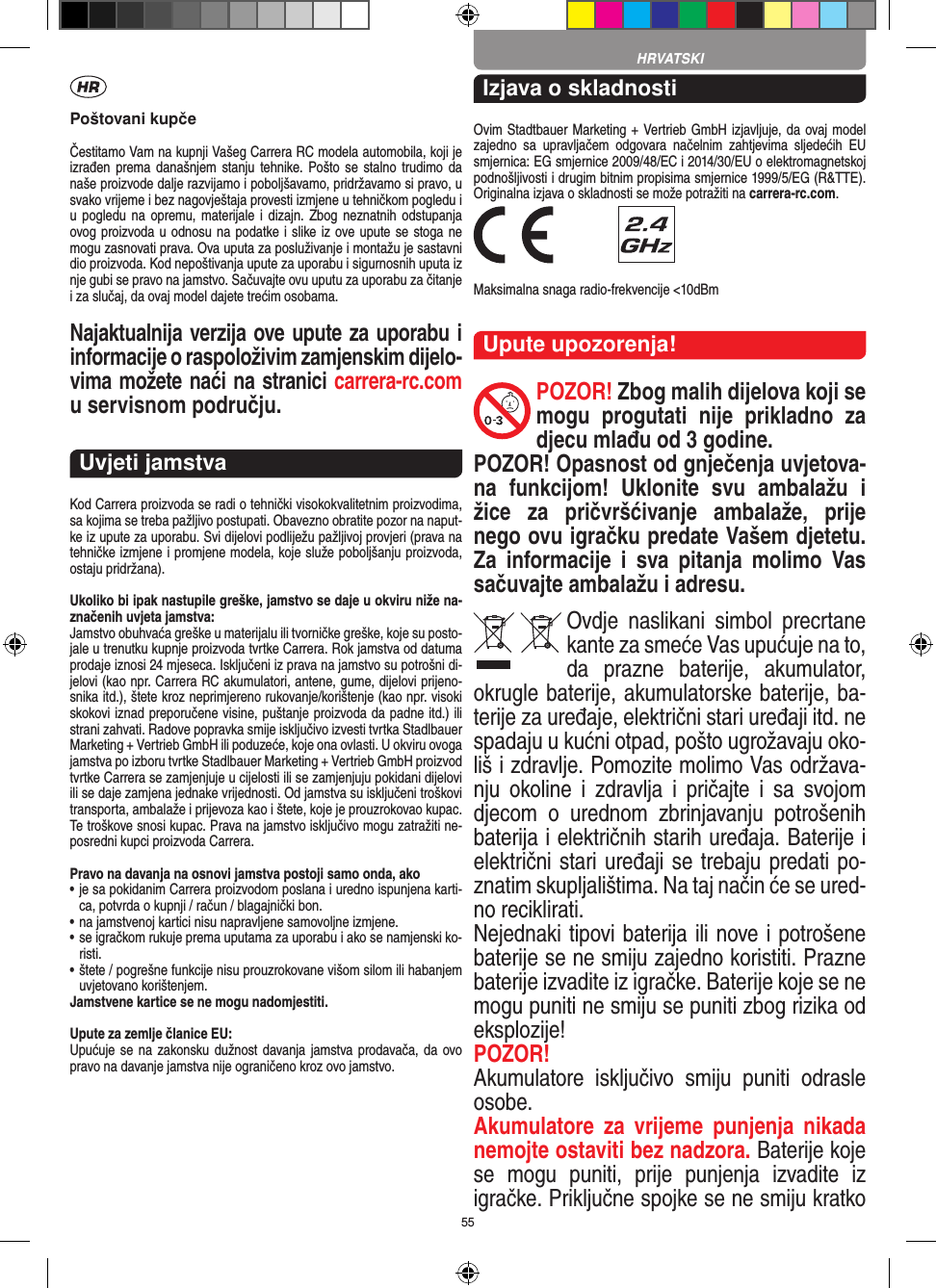 55Poštovani kupčeČestitamo Vam na kupnji Vašeg Carrera RC modela automobila, koji je izrađen prema  današnjem  stanju  tehnike.  Pošto se  stalno  trudimo da naše proizvode dalje razvijamo i poboljšavamo, pridržavamo si pravo, u svako vrijeme i bez nagovještaja provesti izmjene u tehničkom pogledu i u pogledu  na opremu,  materijale i  dizajn.  Zbog  neznatnih  odstupanja ovog proizvoda u odnosu na podatke i slike iz ove upute se stoga ne mogu zasnovati prava. Ova uputa za posluživanje i montažu je sastavni dio proizvoda. Kod nepoštivanja upute za uporabu i sigurnosnih uputa iz nje gubi se pravo na jamstvo. Sačuvajte ovu uputu za uporabu za čitanje i za slučaj, da ovaj model dajete trećim osobama.Najaktualnija verzija ove upute za  uporabu i informacije o raspoloživim zamjenskim dijelo-vima možete naći na stranici carrera-rc.com u servisnom području.Uvjeti jamstvaKod Carrera proizvoda se radi o tehnički visokokvalitetnim proizvodima, sa kojima se treba pažljivo postupati. Obavezno obratite pozor na naput-ke iz upute za uporabu. Svi dijelovi podliježu pažljivoj provjeri (prava na tehničke izmjene i promjene modela, koje služe poboljšanju proizvoda, ostaju pridržana).Ukoliko bi ipak nastupile greške, jamstvo se daje u okviru niže na-značenih uvjeta jamstva:Jamstvo obuhvaća greške u materijalu ili tvorničke greške, koje su posto-jale u trenutku kupnje proizvoda tvrtke Carrera. Rok jamstva od datuma prodaje iznosi 24 mjeseca. Isključeni iz prava na jamstvo su potrošni di-jelovi (kao npr. Carrera RC akumulatori, antene, gume, dijelovi prijeno-snika itd.), štete kroz neprimjereno rukovanje/korištenje (kao npr. visoki skokovi iznad preporučene visine, puštanje proizvoda da padne itd.) ili strani zahvati. Radove  popravka smije isključivo izvesti tvrtka Stadlbauer Marketing + Vertrieb GmbH ili poduzeće, koje ona ovlasti. U okviru ovoga jamstva po izboru tvrtke Stadlbauer Marketing + Vertrieb GmbH proizvod tvrtke Carrera se zamjenjuje u cijelosti ili se zamjenjuju pokidani dijelovi ili se daje zamjena jednake vrijednosti. Od jamstva su isključeni troškovi transporta, ambalaže i prijevoza kao i štete, koje je prouzrokovao kupac. Te troškove snosi kupac. Prava na jamstvo isključivo mogu zatražiti ne-posredni kupci proizvoda Carrera.Pravo na davanja na osnovi jamstva postoji samo onda, ako•  je sa pokidanim Carrera proizvodom poslana i uredno ispunjena karti-ca, potvrda o kupnji / račun / blagajnički bon.•  na jamstvenoj kartici nisu napravljene samovoljne izmjene.•  se igračkom rukuje prema uputama za uporabu i ako se namjenski ko-risti.•  štete / pogrešne funkcije nisu prouzrokovane višom silom ili habanjem uvjetovano korištenjem.Jamstvene kartice se ne mogu nadomjestiti.Upute za zemlje članice EU:Upućuje se na zakonsku dužnost davanja jamstva prodavača, da ovo pravo na davanje jamstva nije ograničeno kroz ovo jamstvo. Izjava o skladnostiOvim Stadtbauer Marketing + Vertrieb GmbH izjavljuje, da ovaj model zajedno  sa  upravljačem  odgovara  načelnim  zahtjevima  sljedećih  EU smjernica: EG smjernice 2009/48/EC i 2014/30/EU o elektromagnetskoj podnošljivosti i drugim bitnim propisima smjernice 1999/5/EG (R&amp;TTE). Originalna izjava o skladnosti se može potražiti na carrera-rc.com. Maksimalna snaga radio-frekvencije &lt;10dBmUpute upozorenja!POZOR! Zbog malih dijelova koji se mogu  progutati  nije  prikladno  za djecu mlađu od 3 godine. POZOR! Opasnost od gnječenja uvjetova-na  funkcijom!  Uklonite  svu  ambalažu  i žice  za  pričvršćivanje  ambalaže,  prije nego ovu igračku predate  Vašem djetetu. Za  informacije  i  sva  pitanja  molimo  Vas sačuvajte ambalažu i adresu.Ovdje  naslikani  simbol  precrtane kante za smeće Vas upućuje na to, da  prazne  baterije,  akumulator, okrugle baterije, akumulatorske baterije, ba-terije za uređaje, električni stari  uređaji itd. ne spadaju u kućni otpad, pošto ugrožavaju oko-liš i zdravlje. Pomozite molimo Vas održava-nju  okoline  i  zdravlja  i  pričajte  i  sa  svojom djecom  o  urednom  zbrinjavanju  potrošenih baterija i električnih starih uređaja. Baterije i električni stari uređaji se trebaju predati po-znatim skupljalištima. Na taj način će se ured-no reciklirati. Nejednaki tipovi baterija ili nove i potrošene baterije se ne smiju zajedno koristiti. Prazne baterije izvadite iz igračke. Baterije koje se ne mogu puniti ne smiju se puniti zbog  rizika od eksplozije!POZOR!  Akumulatore  isključivo  smiju  puniti  odrasle osobe.Akumulatore  za  vrijeme  punjenja  nikada nemojte ostaviti bez nadzora. Baterije koje se  mogu  puniti,  prije  punjenja  izvadite  iz igračke. Priključne spojke se ne smiju kratko HRVATSKI