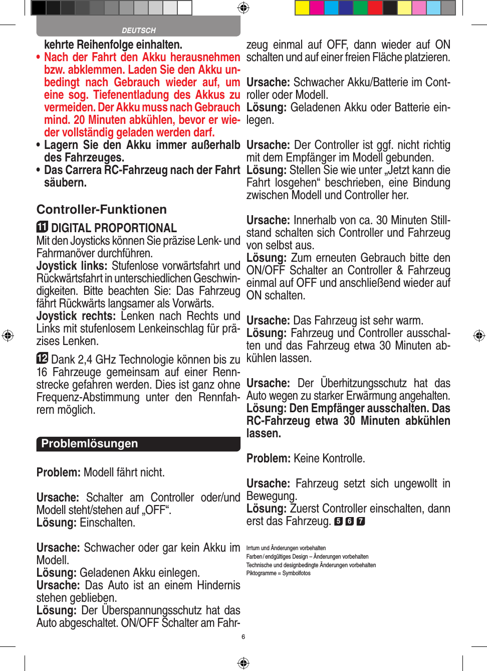 6kehrte Reihenfolge einhalten.•  Nach der Fahrt den Akku herausnehmen bzw. abklemmen. Laden Sie den Akku un-bedingt  nach  Gebrauch  wieder  auf,  um eine sog. Tiefenentladung des  Akkus  zu vermeiden. Der Akku muss nach Gebrauch mind. 20 Minuten abkühlen, bevor er wie-der vollständig geladen werden darf. •  Lagern  Sie  den  Akku  immer  außerhalb des Fahrzeuges. •  Das Carrera RC-Fahrzeug nach der Fahrt säubern.Controller-Funktionen11DIGITAL PROPORTIONALMit den Joysticks können Sie präzise Lenk- und Fahr manöver durchführen. Joystick links: Stufenlose vorwärtsfahrt und Rückwärtsfahrt in unterschiedlichen Geschwin-digkeiten.  Bitte  beachten  Sie:  Das  Fahrzeug fährt Rückwärts langsamer als Vorwärts.Joystick  rechts:  Lenken  nach  Rechts  und Links mit stufenlosem Lenkeinschlag für prä-zises Lenken.12Dank 2,4 GHz Technologie können bis zu 16  Fahrzeuge  gemeinsam  auf  einer  Renn-strecke gefahren werden. Dies ist ganz ohne Frequenz-Abstimmung  unter  den  Rennfah-rern möglich.ProblemlösungenProblem: Modell fährt nicht.Ursache:  Schalter  am  Controller  oder/und Modell steht/stehen auf „OFF“.Lösung: Einschalten.Ursache: Schwacher oder gar kein Akku im Modell.Lösung: Geladenen Akku einlegen.Ursache: Das Auto ist  an  einem  Hindernis stehen geblieben. Lösung: Der Überspannungsschutz hat das Auto abgeschaltet. ON/OFF Schalter am Fahr-zeug  einmal  auf  OFF,  dann  wieder  auf  ON schalten und auf einer freien Fläche platzieren.Ursache: Schwacher Akku/Batterie im Cont-roller oder Modell.Lösung: Geladenen Akku oder Batterie ein-legen.Ursache: Der Controller ist ggf. nicht richtig mit dem  Empfänger im Modell gebunden.Lösung: Stellen Sie wie unter „Jetzt kann die Fahrt  los gehen“  beschrieben,  eine  Bindung zwischen Modell und Controller her.Ursache: Innerhalb von ca. 30 Minuten Still-stand schalten sich Controller und Fahrzeug von selbst aus.Lösung: Zum erneuten Gebrauch bitte den ON/OFF Schalter an Controller &amp; Fahrzeug einmal auf OFF und anschließend wieder auf ON schalten.Ursache: Das Fahrzeug ist sehr warm.Lösung: Fahrzeug und Controller ausschal-ten und das Fahrzeug etwa 30 Minuten ab-kühlen lassen.Ursache: Der  Überhitzungsschutz  hat  das Auto wegen zu starker Erwärmung angehalten.Lösung: Den Empfänger ausschalten. Das RC-Fahrzeug  etwa  30  Minuten  abkühlen lassen.Problem: Keine Kontrolle.Ursache:  Fahrzeug  setzt  sich  ungewollt  in Bewegung.Lösung: Zuerst Controller einschalten, dann erst das Fahrzeug. 5 6 7Irrtum und Änderungen vorbehaltenFarben / endgültiges Design –  Änderungen vorbehalten Technische und designbedingte Änderungen vorbehaltenPiktogramme = SymbolfotosDEUTSCH