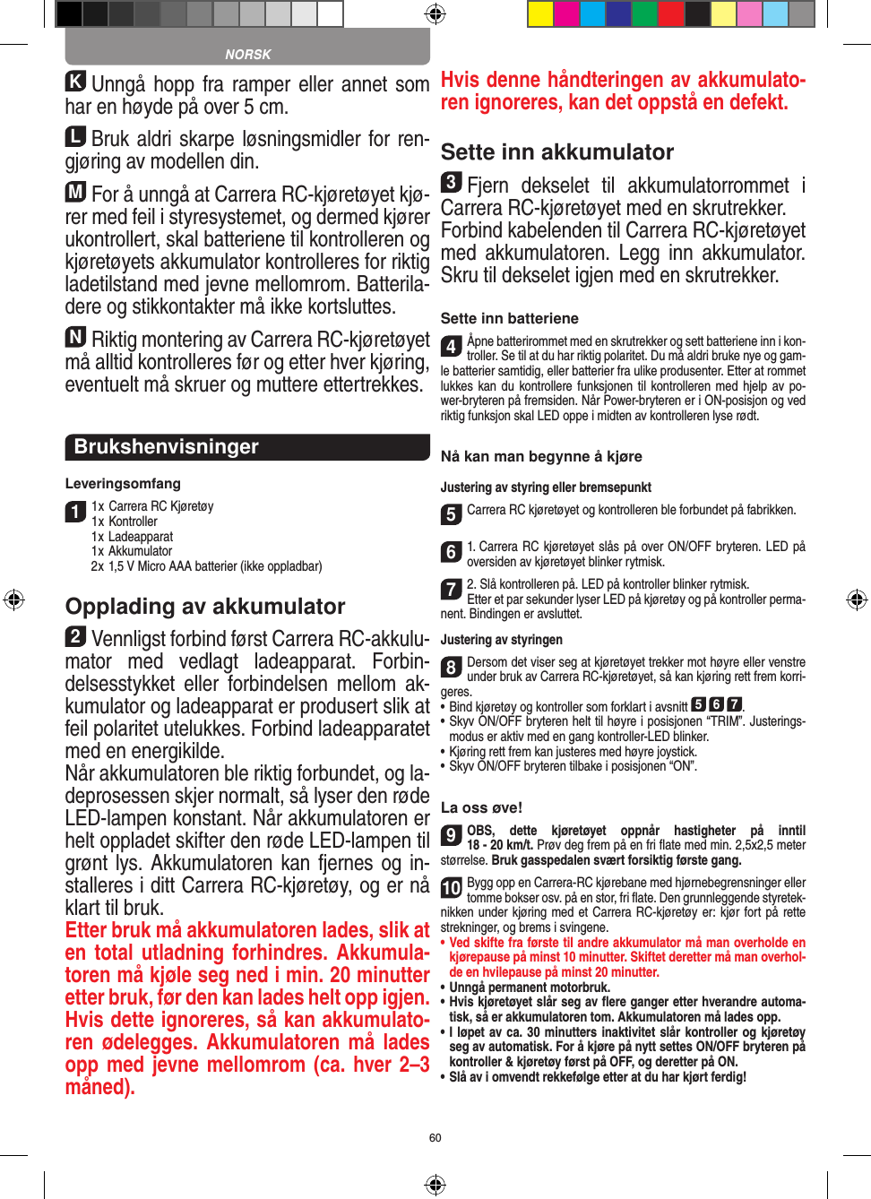 60KUnngå hopp  fra ramper  eller annet som har en  høyde på over 5 cm.LBruk aldri skarpe løsningsmidler for ren-gjøring av modellen din.MFor å unngå at Carrera RC-kjøretøyet kjø-rer med feil i styresystemet, og dermed kjører ukontrollert, skal batteriene til kontrolleren og kjøretøyets akkumulator kontrolleres for riktig ladetilstand med jevne mellomrom. Batterila-dere og stikkontakter må ikke kortsluttes. NRiktig montering av Carrera RC-kjøretøyet må alltid kontrolleres før og etter hver kjøring, eventuelt må skruer og muttere ettertrekkes.BrukshenvisningerLeveringsomfang11 x Carrera RC Kjøretøy 1 x Kontroller  1 x Ladeapparat  1 x Akkumulator  2 x 1,5 V Micro AAA batterier (ikke oppladbar)Opplading av akkumulator2Vennligst forbind først Carrera RC-akkulu-mator  med  vedlagt  ladeapparat.  Forbin-delsesstykket  eller  forbindelsen  mellom  ak-kumulator og ladeapparat er produsert slik at feil polaritet utelukkes. Forbind ladeapparatet med en energikilde.Når akkumulatoren ble riktig forbundet, og la-deprosessen skjer normalt, så lyser den røde LED-lampen konstant. Når akkumulatoren er helt oppladet skifter den røde LED-lampen til grønt lys. Akkumulatoren kan fjernes og in-stalleres i ditt  Carrera RC-kjøretøy, og er nå klart til bruk.Etter bruk må akkumulatoren lades, slik at en total utladning forhindres. Akkumula-toren må kjøle seg ned i min. 20 minutter etter bruk, før den kan lades helt opp igjen. Hvis dette ignoreres, så kan akkumulato-ren ødelegges. Akkumulatoren må  lades opp med jevne mellomrom (ca. hver 2–3 måned). Hvis denne håndteringen av akkumulato-ren ignoreres, kan det oppstå en defekt.Sette inn akkumulator3Fjern  dekselet  til  akkumulatorrommet  i Carrera RC-kjøretøyet med en skrutrekker. Forbind kabelenden til Carrera RC-kjøretøyet med  akkumulatoren.  Legg  inn  akkumulator. Skru til dekselet igjen med en skrutrekker.Sette inn batteriene4Åpne batterirommet med en skrutrekker og sett batteriene inn i kon-troller. Se til at du har riktig polaritet. Du må aldri bruke nye og gam-le batterier samtidig, eller batterier fra ulike produsenter. Etter at rommet lukkes kan du kontrollere funksjonen til kontrolleren med hjelp  av po-wer-bryteren på fremsiden. Når  Power-bryteren er i ON-posisjon og ved riktig funksjon skal LED oppe i midten av kontrolleren lyse rødt.Nå kan man begynne å kjøreJustering av styring eller bremsepunkt5Carrera RC kjøretøyet og kontrolleren ble forbundet på  fabrikken.61. Carrera RC kjøretøyet slås på over ON/OFF bryteren. LED på oversiden av kjøretøyet blinker rytmisk.72. Slå kontrolleren på. LED på kontroller blinker rytmisk.Etter et par sekunder lyser LED på kjøretøy og på kontroller perma-nent. Bindingen er avsluttet.Justering av styringen8Dersom det viser seg at kjøretøyet trekker mot høyre eller venstre under bruk av Carrera RC-kjøretøyet, så kan kjøring rett frem korri-geres.•     Bind kjøretøy og kontroller som forklart i avsnitt 5 6 7. •  Skyv ON/OFF bryteren helt til høyre i posisjonen “TRIM”. Justerings-modus er aktiv med en gang kontroller-LED blinker.•     Kjøring rett frem kan justeres med høyre  joystick. • Skyv ON/OFF bryteren tilbake i posisjonen “ON”.La oss øve!9OBS,  dette  kjøretøyet  oppnår  hastigheter  på  inntil  18 - 20 km/t. Prøv deg frem på en fri ﬂate med min. 2,5x2,5 meter størrelse. Bruk gasspedalen svært forsiktig første gang.10Bygg opp en Carrera-RC kjørebane med hjørnebegrensninger eller tomme bokser osv. på en stor, fri ﬂate. Den grunnleggende styretek-nikken under kjøring med et Carrera RC-kjøretøy er: kjør fort på rette strekninger, og brems i svingene.•   Ved skifte fra første til andre akkumulator må man overholde en kjørepause på minst 10 minutter. Skiftet deretter må man overhol-de en hvilepause på minst 20 minutter.•   Unngå permanent motorbruk.•   Hvis kjøretøyet slår seg av ﬂere ganger etter hverandre automa-tisk, så er akkumulatoren tom. Akkumulatoren må lades opp. •  I løpet av ca. 30 minutters inaktivitet slår kontroller og kjøretøy seg av automatisk. For å kjøre på nytt settes ON/OFF bryteren på kontroller &amp; kjøretøy først på OFF, og deretter på ON.•   Slå av i omvendt rekkefølge etter at du har kjørt ferdig! NORSK