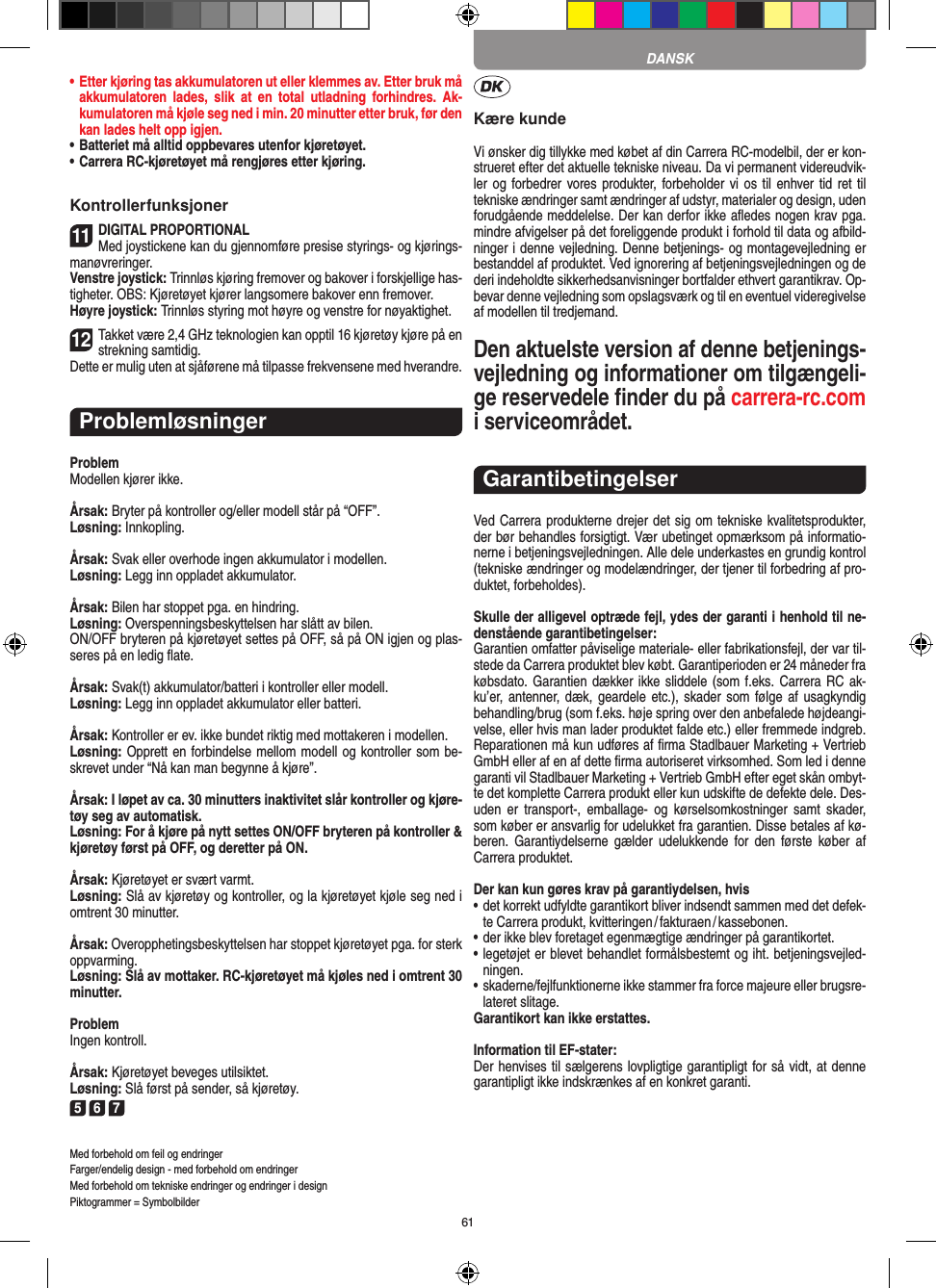 61•   Etter kjøring tas akkumulatoren ut eller klemmes av. Etter bruk må akkumulatoren  lades,  slik  at  en  total  utladning   forhindres.  Ak-kumulatoren må kjøle seg ned i min. 20 minutter etter bruk, før den kan lades helt opp igjen.•   Batteriet må alltid oppbevares utenfor kjøretøyet.•   Carrera RC-kjøretøyet må rengjøres etter kjøring.Kontrollerfunksjoner11DIGITAL PROPORTIONALMed joystickene kan du gjennomføre presise styrings- og kjørings-manøvreringer.Venstre joystick: Trinnløs kjøring fremover og bakover i forskjellige has-tigheter. OBS: Kjøretøyet kjører langsomere bakover enn fremover.Høyre joystick: Trinnløs styring mot høyre og venstre for nøyaktighet. 12Takket være 2,4 GHz teknologien kan opptil 16 kjøretøy kjøre på en strekning samtidig. Dette er mulig uten at sjåførene må tilpasse  frekvensene med hverandre.ProblemløsningerProblemModellen kjører ikke.Årsak: Bryter på kontroller og/eller modell står på “OFF”.Løsning: Innkopling.Årsak: Svak eller overhode ingen akkumulator i modellen.Løsning: Legg inn oppladet akkumulator.Årsak: Bilen har stoppet pga. en hindring. Løsning: Overspenningsbeskyttelsen har slått av bilen. ON/OFF bryteren på kjøretøyet settes på OFF, så på ON igjen og plas-seres på en ledig ﬂate.Årsak: Svak(t) akkumulator/batteri i kontroller eller modell.Løsning: Legg inn oppladet akkumulator eller batteri.Årsak: Kontroller er ev. ikke bundet riktig med mottakeren i  modellen.Løsning: Opprett en forbindelse mellom modell og kontroller som be-skrevet under “Nå kan man begynne å kjøre”.Årsak: I løpet av ca. 30 minutters inaktivitet slår kontroller og kjøre-tøy seg av automatisk.Løsning: For å kjøre på nytt settes ON/OFF bryteren på kontroller &amp; kjøretøy først på OFF, og deretter på ON.Årsak: Kjøretøyet er svært varmt.Løsning: Slå av kjøretøy og kontroller, og la kjøretøyet kjøle seg ned i omtrent 30 minutter.Årsak: Overopphetingsbeskyttelsen har stoppet kjøretøyet pga. for sterk oppvarming.Løsning: Slå av mottaker. RC-kjøretøyet må kjøles ned i omtrent 30 minutter.ProblemIngen kontroll.Årsak: Kjøretøyet beveges utilsiktet.Løsning: Slå først på sender, så kjøretøy.5 6 7Med forbehold om feil og endringer Farger/endelig design - med forbehold om endringerMed forbehold om tekniske endringer og endringer i designPiktogrammer = SymbolbilderKære kundeVi ønsker dig tillykke med købet af din Carrera RC-modelbil, der er kon-strueret efter det aktuelle tekniske niveau. Da vi permanent videreudvik-ler og forbedrer vores produkter,  forbeholder vi os  til enhver tid ret til tekniske ændringer samt ændringer af udstyr, materi aler og design, uden forudgående meddelelse. Der kan derfor ikke aﬂedes nogen krav pga. mindre afvigelser på det foreliggende produkt i forhold til data og afbild-ninger i denne vejledning. Denne betjenings- og montagevejledning er bestanddel af produktet. Ved ignorering af betjeningsvejledningen og de deri  indeholdte sikkerhedsanvisninger bortfalder ethvert garantikrav. Op-bevar denne vejledning som opslagsværk og til en eventuel videregivelse af modellen til tredjemand.Den aktuelste version af denne betjenings-vejledning og informationer om tilgængeli-ge reservedele ﬁnder du på carrera-rc.com i serviceområdet. GarantibetingelserVed Carrera produkterne drejer det sig om tekniske kvalitetsprodukter, der bør behandles forsigtigt. Vær ubetinget opmærksom på informatio-nerne i betjeningsvejledningen. Alle dele underkastes en grundig kontrol (tekniske ændringer og modelændringer, der tjener til forbedring af pro-duktet, forbeholdes).Skulle der alligevel optræde fejl, ydes der garanti i  henhold til ne-denstående garantibetingelser:Garantien omfatter påviselige materiale- eller fabrikationsfejl, der var til-stede da Carrera produktet blev købt. Garantiperioden er 24 måneder fra købsdato. Garantien dækker ikke sliddele (som f.eks. Carrera RC ak-ku’er, antenner, dæk, geardele  etc.), skader som følge  af usagkyndig behandling/brug (som f.eks. høje spring over den anbefalede højdeangi-velse, eller hvis man lader produktet falde etc.) eller fremmede indgreb. Reparationen må kun udføres af ﬁrma Stadlbauer Marketing + Vertrieb GmbH eller af en af dette ﬁrma autoriseret virksomhed. Som led i denne garanti vil  Stadlbauer Marketing + Vertrieb GmbH efter eget skån ombyt-te det komplette Carrera produkt eller kun udskifte de defekte dele. Des-uden  er  transport-,  emballage-  og  kørselsomkostninger  samt  skader, som køber er ansvarlig for udelukket fra garantien. Disse betales af kø-beren.  Garantiydelserne  gælder  udelukkende for  den  første  køber  af Carrera produktet.Der kan kun gøres krav på garantiydelsen, hvis•  det korrekt udfyldte garantikort bliver indsendt sammen med det defek-te Carrera produkt, kvitteringen / fakturaen / kassebonen.•  der ikke blev foretaget egenmægtige ændringer på garantikortet.•  legetøjet er blevet behandlet formålsbestemt og iht. betjeningsvejled-ningen.•  skaderne/fejlfunktionerne ikke stammer fra force majeure eller brugsre-lateret slitage.Garantikort kan ikke erstattes.Information til EF-stater: Der henvises til sælgerens lovpligtige garantipligt for så vidt, at denne garantipligt ikke indskrænkes af en konkret garanti. DANSK