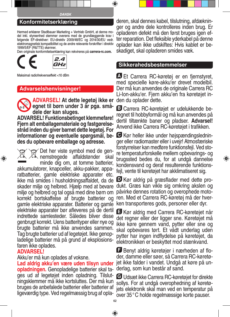 62KonformitetserklæringHermed erklærer Stadlbauer Marketing + Vertrieb GmbH, at denne mo-del  inkl.  styreenhed  stemmer  overens med  de  grundlæggende  krav  i følgende  EF-direktiver:  EU-direktiv  2009/48/EC  og  2014/30/EU  vedr. elektromagnetisk kompatibilitet og de andre relevante forskrifter i direktiv 1999/5/EF (R&amp;TTE) skønner. Den originale konformitetserklæring kan rekvireres på carrera-rc.com. Maksimal radiofrekvenseﬀekt &lt;10 dBm Advarselshenvisninger!ADVARSEL! At dette legetøj ikke er egnet til børn  under 3 år pga. små-dele der kan sluges. ADVARSEL! Funktionsbetinget klemmefare! Fjern alt emballagemateriale og fastgørelse-stråd inden du giver barnet dette legetøj. For informationer og eventuelle spørgsmål, be-des du opbevare emballage og adresse.Det her viste symbol med de gen-nemstregede  aﬀaldstønder  skal minde dig om, at tomme batterier, akkumulatorer, knapceller, akku-pakker, appa-ratbatterier,  gamle  elektriske  apparater  etc. ikke må smides i husholdningsaﬀaldet, da de skader miljø og helbred. Hjælp med at bevare miljø og helbred og tal også med dine børn om korrekt  bortskaﬀelse  af  brugte  batterier  og gamle elektriske apparater.  Batterier og gamle elektriske apparater bør aﬂeveres på de dertil indrettede  samlesteder.  Således  bliver  disse  genbrugt korrekt. Uens batterityper eller nye og brugte  batterier  må  ikke   anvendes  sammen. Tag brugte batterier ud af legetøjet. Ikke genop-ladelige batterier må på grund af eksplosions-faren ikke oplades. ADVARSEL! Akku’er må kun oplades af voksne. Lad aldrig akku’en være uden tilsyn under opladningen. Genopladelige batterier skal ta-ges  ud  af  legetøjet  inden  opladning.  Tilslut-ningsklemmer må ikke kortsluttes. Der må kun bruges de anbefalede batterier eller batterier af ligeværdig type. Ved regelmæssig brug af opla-deren, skal dennes kabel, tilslutning, afdæknin-ger og andre dele  kontrolleres inden brug. Er opladeren defekt må den først bruges igen ef-ter reparation. Det ﬂeksible yderkabel på denne oplader kan ikke udskiftes: Hvis kablet er be-skadiget, skal opladeren smides væk.SikkerahedsbestemmelserAEt  Carrera  RC-køretøj  er  en  fjernstyret, med specielle  køre-akku‘er drevet modelbil. Der må kun  anvendes de originale Carrera RC Li-Ion-akku‘er. Fjern akku’en fra køretøjet in-den du oplader dette.BCarrera RC-køretøjet er  udelukkende be-regnet til hobbyformål og må kun anvendes på dertil  tiltænkte  baner  og  pladser.  Advarsel! Anvend ikke Carrera RC-køretøjet i traﬁkken.CKør heller ikke under højspændingslednin-ger eller radiomaster eller i uvejr! Atmosfæriske forstyrrelser kan medføre funktionsfejl. Ved sto-re temperaturforskelle mellem opbevarings- og brugssted  bedes  du,  for  at  undgå  dannelse kondensvand og deraf resulterende funktions-fejl, vente til køretøjet har akklimatiseret sig.DKør aldrig på græsﬂader med dette pro-dukt. Græs kan vikle sig omkring akslen og påvirke dennes rotation og overophede moto-ren. Med et Carrera RC-køretøj må der hver-ken transporteres gods, personer eller dyr.EKør aldrig med Carrera RC-køretøjet når det regner eller der ligger sne. Køretøjet må ikke køre gennem vand, pytter eller sne og skal opbevares  tørt. Et vådt underlag  uden pytter har ingen indﬂydelse på køretøjet, da elektronikken er beskyttet mod stænkvand.FBenyt aldrig køretøjer i nærheden af ﬂo-der, damme eller søer, så Carrera RC-køretø-jet ikke falder i  vandet. Undgå at køre på un-derlag, som kun består af sand.GUdsæt ikke Carrera RC-køretøjet for direkte sollys. For at undgå overophedning af køretø-jets elektronik skal man ved en temperatur på over 35 ° C  holde regelmæssige korte pauser.DANSK