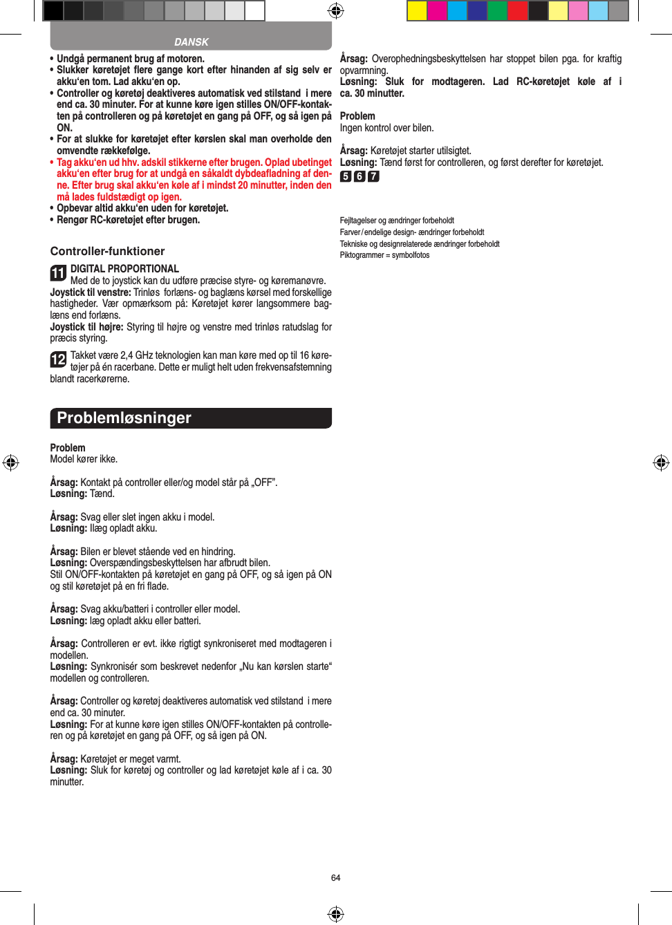 64•  Undgå permanent brug af motoren.•  Slukker køretøjet ﬂere gange  kort efter hinanden  af sig  selv er akku‘en tom. Lad akku‘en op. •   Controller og køretøj deaktiveres automatisk ved stilstand  i mere end ca. 30 minuter. For at kunne køre igen stilles ON/OFF-kontak-ten på controlleren og på køretøjet en gang på OFF, og så igen på ON.•  For at slukke for køretøjet efter kørslen skal man overholde den omvendte rækkefølge.•  Tag akku‘en ud hhv. adskil stikkerne efter brugen. Oplad ubetinget akku‘en efter brug for at undgå en såkaldt dybdeaﬂadning af den-ne. Efter brug skal akku‘en køle af i mindst 20 minutter, inden den må lades fuldstædigt op igen.•  Opbevar altid akku‘en uden for køretøjet.•  Rengør RC-køretøjet efter brugen.Controller-funktioner11DIGITAL PROPORTIONALMed de to joystick kan du udføre præcise styre- og køremanøvre.Joystick til venstre: Trinløs  forlæns- og baglæns kørsel med forskellige hastigheder. Vær  opmærksom på:  Køretøjet kører langsommere  bag-læns end forlæns.Joystick til højre: Styring til højre og venstre med trinløs ratudslag for præcis styring. 12Takket være 2,4 GHz teknologien kan man køre med op til 16 køre-tøjer på én racerbane. Dette er muligt helt uden frekvensafstemning blandt racerkørerne.ProblemløsningerProblemModel kører ikke.Årsag: Kontakt på controller eller/og model står på „OFF”.Løsning: Tænd.Årsag: Svag eller slet ingen akku i model.Løsning: Ilæg opladt akku.Årsag: Bilen er blevet stående ved en hindring.Løsning: Overspændingsbeskyttelsen har afbrudt bilen.Stil ON/OFF-kontakten på køretøjet en gang på OFF, og så igen på ON og stil køretøjet på en fri ﬂade.Årsag: Svag akku/batteri i controller eller model.Løsning: læg opladt akku eller batteri.Årsag: Controlleren er evt. ikke rigtigt synkroniseret med modtageren i modellen.Løsning: Synkronisér som beskrevet nedenfor „Nu kan kørslen starte“ modellen og controlleren.Årsag: Controller og køretøj deaktiveres automatisk ved stilstand  i mere end ca. 30 minuter.Løsning: For at kunne køre igen stilles ON/OFF-kontakten på controlle-ren og på køretøjet en gang på OFF, og så igen på ON.Årsag: Køretøjet er meget varmt.Løsning: Sluk for køretøj og controller og lad køretøjet køle af i ca. 30 minutter.Årsag: Overophedningsbeskyttelsen har  stoppet bilen pga.  for kraftig opvarmning.Løsning:  Sluk  for  modtageren.  Lad  RC-køretøjet  køle  af  i  ca. 30 minutter.ProblemIngen kontrol over bilen.Årsag: Køretøjet starter utilsigtet.Løsning: Tænd først for controlleren, og først derefter for køretøjet.5 6 7Fejltagelser og ændringer forbeholdtFarver / endelige design- ændringer forbeholdt Tekniske og designrelaterede ændringer forbeholdt Piktogrammer = symbolfotosDANSK