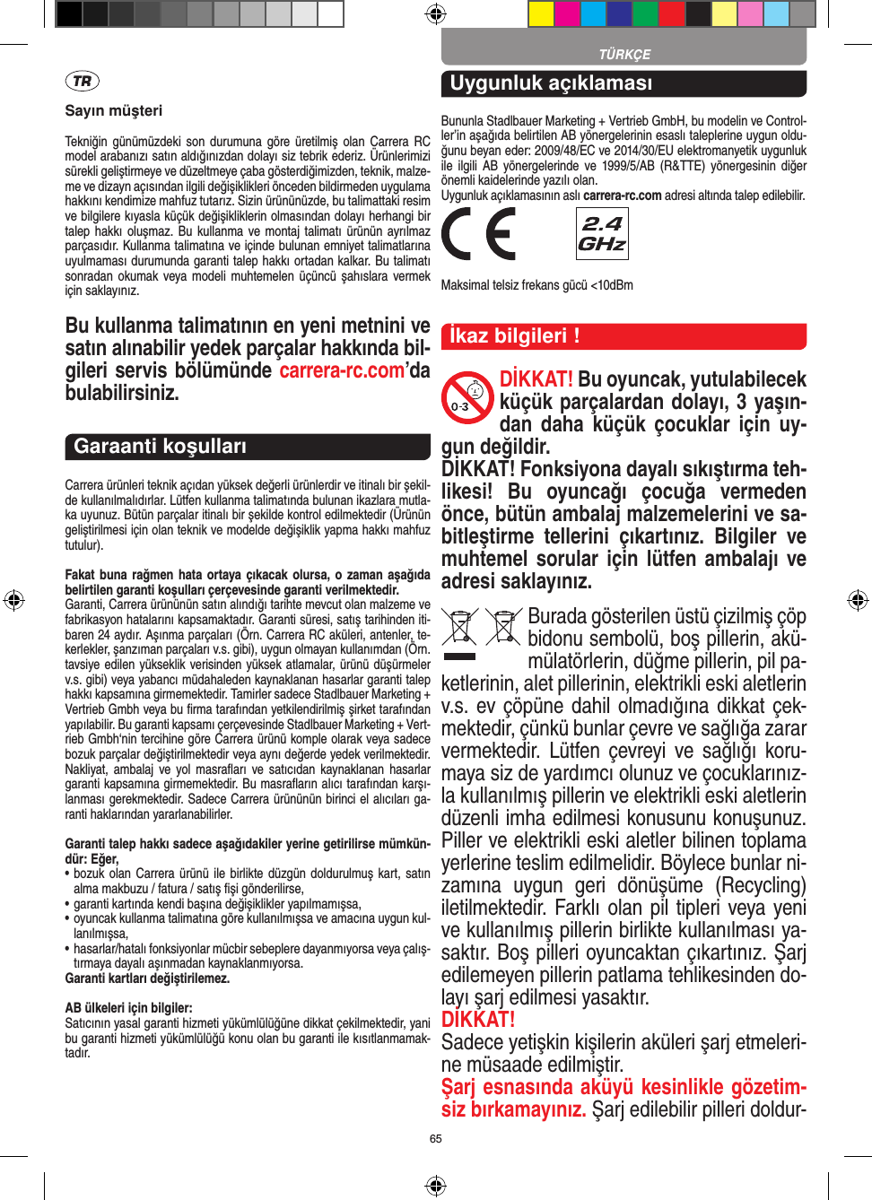 65Sayın müşteriTekniğin  günümüzdeki  son  durumuna göre üretilmiş  olan  Carrera  RC model arabanızı satın aldığınızdan dolayı siz tebrik ederiz. Ürünlerimizi sürekli geliştirmeye ve düzeltmeye çaba gösterdiğimizden, teknik, malze-me ve dizayn açısından ilgili değişiklikleri önceden bildirmeden uygulama hakkını kendimize mahfuz tutarız. Sizin ürününüzde, bu talimattaki resim ve bilgilere kıyasla küçük değişikliklerin olmasından dolayı herhangi bir talep hakkı oluşmaz.  Bu kullanma ve montaj talimatı  ürünün ayrılmaz parçasıdır. Kullanma talimatına ve içinde bulunan emniyet talimatlarına uyulmaması durumunda garanti talep hakkı ortadan kalkar. Bu talimatı sonradan okumak  veya modeli  muhtemelen  üçüncü şahıslara  vermek için saklayınız.Bu kullanma talimatının en yeni metnini ve satın alınabilir yedek parçalar hakkında bil-gileri servis bölümünde carrera-rc.com’da bulabilirsiniz.Garaanti koşullarıCarrera ürünleri teknik açıdan yüksek değerli ürünlerdir ve itinalı bir şekil-de kullanılmalıdırlar. Lütfen kullanma talimatında bulunan ikazlara mutla-ka uyunuz. Bütün parçalar itinalı bir şekilde kontrol edilmektedir (Ürünün geliştirilmesi için olan teknik ve modelde değişiklik yapma hakkı mahfuz tutulur).Fakat buna rağmen  hata ortaya çıkacak olursa, o zaman aşağıda belirtilen garanti koşulları çerçevesinde garanti verilmektedir.Garanti, Carrera ürününün satın alındığı tarihte mevcut olan malzeme ve fabrikasyon hatalarını kapsamaktadır. Garanti süresi, satış tarihinden iti-baren 24 aydır. Aşınma parçaları (Örn. Carrera RC aküleri, antenler, te-kerlekler, şanzıman parçaları v.s. gibi),  uygun olmayan kullanımdan (Örn. tavsiye edilen yükseklik  verisinden yüksek atlamalar, ürünü düşürmeler v.s. gibi) veya yabancı müdahaleden kaynaklanan hasarlar garanti talep hakkı kapsamına girmemektedir. Tamirler sadece Stadlbauer Marketing + Vertrieb Gmbh veya bu ﬁrma tarafından yetkilendirilmiş şirket tarafından yapılabilir. Bu garanti kapsamı çerçevesinde Stadlbauer Marketing + Vert-rieb Gmbh‘nin tercihine göre Carrera ürünü komple olarak veya sadece bozuk parçalar değiştirilmektedir veya aynı değerde yedek verilmektedir. Nakliyat, ambalaj  ve  yol  masraﬂarı  ve  satıcıdan  kaynaklanan  hasarlar garanti kapsamına girmemektedir. Bu masraﬂarın alıcı tarafından karşı-lanması gerekmektedir. Sadece Carrera ürününün birinci el alıcıları ga-ranti haklarından yararlanabilirler.Garanti talep hakkı sadece aşağıdakiler yerine getirilirse mümkün-dür: Eğer,•   bozuk  olan Carrera ürünü ile birlikte düzgün doldurulmuş kart, satın alma makbuzu / fatura / satış ﬁşi gönderilirse,•   garanti kartında kendi başına değişiklikler yapılmamışsa,•   oyuncak kullanma talimatına göre kullanılmışsa ve amacına uygun kul-lanılmışsa,•   hasarlar/hatalı fonksiyonlar mücbir sebeplere dayanmıyorsa veya çalış-tırmaya dayalı aşınmadan kaynaklanmıyorsa.Garanti kartları değiştirilemez.AB ülkeleri için bilgiler: Satıcının yasal garanti hizmeti yükümlülüğüne dikkat çekilmektedir, yani bu garanti hizmeti yükümlülüğü konu olan bu garanti ile kısıtlanmamak-tadır.Uygunluk açıklamasıBununla Stadlbauer Marketing + Vertrieb GmbH, bu modelin ve Control-ler’in aşağıda belirtilen AB yönergelerinin esaslı taleplerine uygun oldu-ğunu beyan eder: 2009/48/EC ve 2014/30/EU  elektromanyetik uygunluk ile  ilgili  AB   yönergelerinde ve  1999/5/AB  (R&amp;TTE)  yönergesinin  diğer önemli kaidelerinde yazılı olan. Uygunluk açıklamasının aslı carrera-rc.com adresi altında talep edilebilir. Maksimal telsiz frekans gücü &lt;10dBmİkaz bilgileri !DİKKAT! Bu oyuncak, yutulabilecek küçük parçalardan dolayı, 3 yaşın-dan  daha  küçük çocuklar  için  uy-gun değildir. DİKKAT! Fonksiyona dayalı sıkıştırma teh-likesi!  Bu  oyuncağı  çocuğa  vermeden önce, bütün ambalaj malzemelerini ve sa-bitleştirme  tellerini  çıkartınız.  Bilgiler  ve muhtemel sorular için  lütfen ambalajı ve adresi saklayınız.Burada gösterilen üstü çizilmiş çöp bidonu sembolü, boş pillerin, akü-mülatörlerin, düğme pillerin, pil pa-ketlerinin, alet pillerinin, elektrikli eski aletlerin v.s. ev çöpüne dahil olmadığına dikkat çek-mektedir, çünkü bunlar çevre ve sağlığa zarar vermektedir.  Lütfen  çevreyi  ve  sağlığı  koru-maya siz de yardımcı olunuz ve çocuklarınız-la kullanılmış pillerin ve elektrikli eski aletlerin düzenli imha edilmesi konusunu konuşunuz. Piller ve elektrikli eski aletler bilinen toplama yerlerine teslim edilmelidir. Böylece bunlar ni-zamına  uygun  geri  dönüşüme  (Recycling) iletilmektedir. Farklı olan pil tipleri veya yeni ve kullanılmış pillerin birlikte kullanılması ya-saktır. Boş pilleri oyuncaktan çıkartınız. Şarj edilemeyen pillerin patlama tehlikesinden do-layı şarj edilmesi yasaktır. DİKKAT!Sadece yetişkin kişilerin aküleri şarj etmeleri-ne müsaade edilmiştir. Şarj esnasında aküyü kesinlikle gözetim-siz bırkamayınız. Şarj edilebilir pilleri doldur-TÜRKÇE
