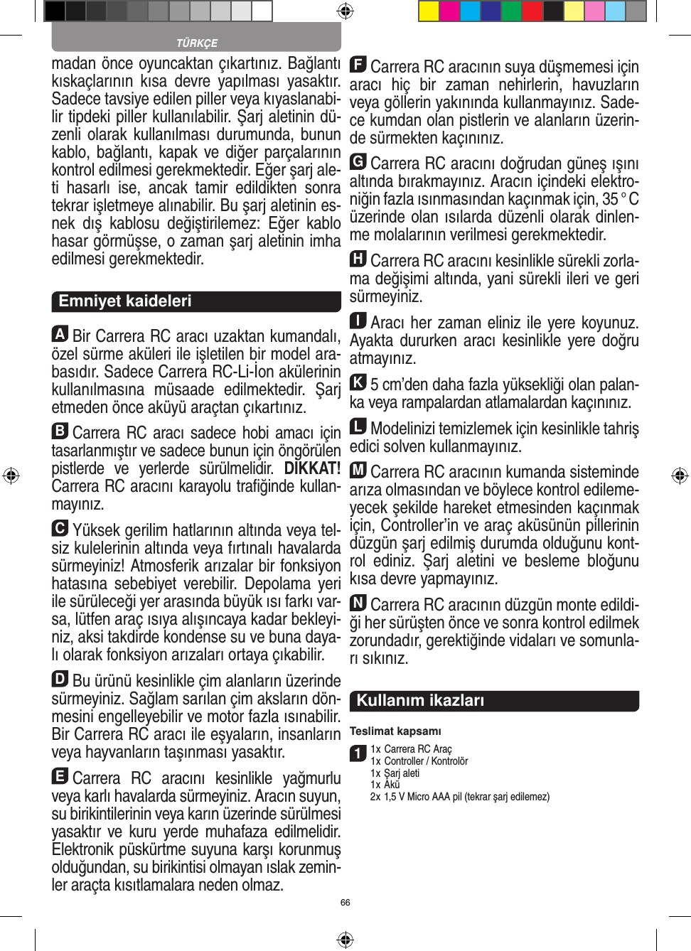 66madan önce oyuncaktan çıkartınız. Bağlantı kıskaçlarının  kısa  devre  yapılması  yasaktır. Sadece tavsiye edilen piller veya kıyaslanabi-lir tipdeki  piller kullanılabilir. Şarj aletinin dü-zenli olarak kullanılması durumunda, bunun kablo, bağlantı, kapak ve diğer parçalarının kontrol edilmesi gerekmektedir. Eğer şarj ale-ti  hasarlı  ise,  ancak   tamir  edildikten  sonra tekrar işletmeye alınabilir. Bu şarj aletinin es-nek  dış  kablosu  değiştirilemez:  Eğer  kablo hasar görmüşse, o zaman şarj aletinin imha edilmesi gerekmektedir.   Emniyet kaideleriABir Carrera RC aracı uzaktan kumandalı, özel sürme aküleri ile işletilen bir model ara-basıdır. Sadece Carrera RC-Li-İon akülerinin kullanılmasına  müsaade  edilmektedir.  Şarj etmeden önce aküyü araçtan çıkartınız.BCarrera RC aracı sadece hobi  amacı için tasarlanmıştır ve sadece bunun için öngörülen pistlerde  ve  yerlerde  sürülmelidir.  DİKKAT! Carrera RC aracını karayolu traﬁğinde kullan-mayınız.CYüksek gerilim hatlarının altında veya tel-siz kulelerinin altında veya fırtınalı havalarda sürmeyiniz!  Atmosferik arızalar bir fonksiyon hatasına  sebebiyet  verebilir.  Depolama  yeri ile sürüleceği yer arasında büyük ısı farkı var-sa, lütfen araç ısıya alışıncaya kadar bekleyi-niz, aksi takdirde kondense su ve buna daya-lı olarak fonksiyon arızaları ortaya  çıkabilir.DBu ürünü kesinlikle çim alanların üzerinde sürmeyiniz. Sağlam sarılan çim aksların dön-mesini engelleyebilir ve motor fazla ısınabilir. Bir Carrera RC aracı ile eşyaların, insanların veya hayvanların taşınması yasaktır.ECarrera  RC  aracını  kesinlikle  yağmurlu veya karlı havalarda sürmeyiniz. Aracın suyun, su birikintilerinin veya karın üzerinde sürülmesi yasaktır ve kuru  yerde  muhafaza edilmelidir. Elektronik püskürtme suyuna karşı korunmuş olduğundan, su birikintisi olmayan ıslak zemin-ler araçta kısıtlamalara neden olmaz.FCarrera RC aracının suya düşmemesi için aracı  hiç  bir  zaman  nehirlerin,  havuzların veya göllerin yakınında kullanmayınız. Sade-ce kumdan olan pistlerin ve alanların üzerin-de sürmekten kaçınınız.GCarrera RC aracını doğrudan güneş ışını altında bırakmayınız. Aracın içindeki elektro-niğin fazla ısınmasından  kaçınmak için, 35 ° C üzerinde olan ısılarda düzenli olarak dinlen-me molalarının verilmesi gerekmektedir.HCarrera RC aracını kesinlikle sürekli zorla-ma değişimi altında, yani sürekli ileri ve geri sürmeyiniz.IAracı her zaman eliniz ile yere koyunuz. Ayakta  dururken aracı  kesinlikle yere doğru atmayınız.K5 cm’den daha fazla yüksekliği olan palan-ka veya rampalardan atlamalardan kaçınınız.LModelinizi temizlemek için kesinlikle tahriş edici solven kullanmayınız.MCarrera RC aracının kumanda sisteminde arıza  olmasından ve böylece kontrol edileme-yecek şekilde hareket etmesinden kaçınmak için, Controller’in ve araç aküsünün pillerinin düzgün şarj edilmiş  durumda olduğunu kont-rol  ediniz.  Şarj  aletini  ve  besleme  bloğunu kısa devre yapmayınız. NCarrera RC aracının düzgün monte edildi-ği her sürüşten önce ve sonra kontrol edilmek zorundadır, gerektiğinde vidaları ve somunla-rı sıkınız.Kullanım ikazları Teslimat kapsamı11 x Carrera RC Araç 1 x Controller / Kontrolör  1 x Şarj aleti  1 x Akü  2 x 1,5 V Micro AAA pil (tekrar şarj edilemez)TÜRKÇE