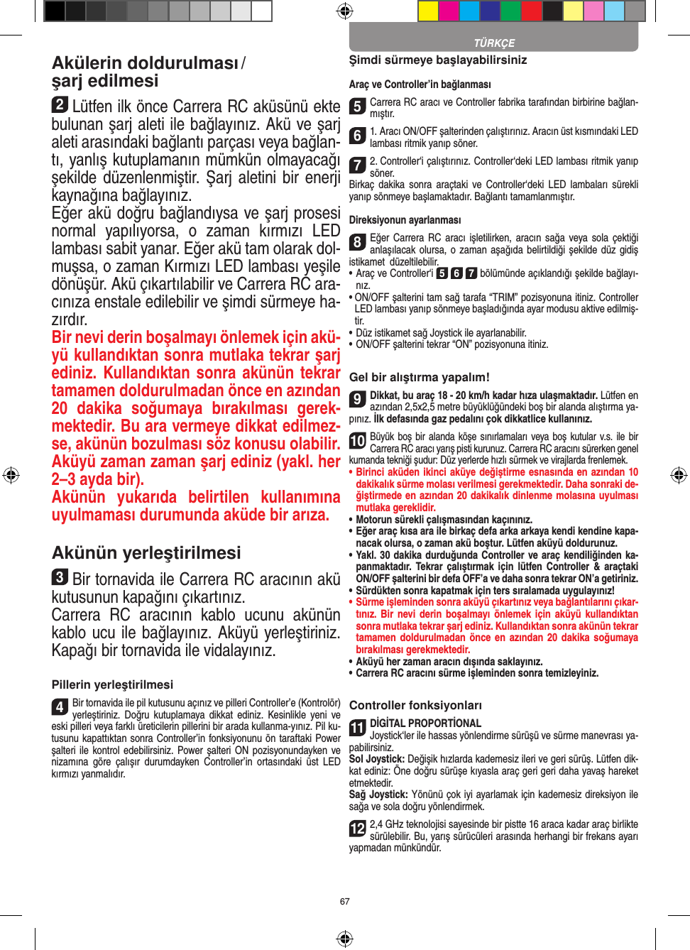 67Akülerin doldurulması / şarj edilmesi 2Lütfen ilk önce Carrera RC aküsünü ekte bulunan şarj aleti ile bağlayınız. Akü ve şarj aleti arasındaki bağlantı parçası veya bağlan-tı, yanlış kutuplamanın mümkün olmayacağı şekilde düzenlenmiştir. Şarj aletini bir enerji kaynağına bağlayınız.Eğer akü doğru bağlandıysa ve şarj prosesi normal  yapılıyorsa,  o  zaman  kırmızı  LED lambası sabit yanar. Eğer akü tam olarak dol-muşsa, o zaman Kırmızı LED lambası yeşile dönüşür. Akü çıkartılabilir ve Carrera RC ara-cınıza enstale edilebilir ve şimdi sürmeye ha-zırdır.  Bir nevi derin boşalmayı önlemek için akü-yü kullandıktan sonra mutlaka tekrar şarj ediniz. Kullandıktan sonra akünün tekrar tamamen doldurulmadan önce en azından 20  dakika  soğumaya  bırakılması  gerek-mektedir. Bu ara vermeye dikkat edilmez-se, akünün bozulması söz konusu olabilir. Aküyü zaman zaman şarj ediniz (yakl. her 2–3 ayda bir).Akünün  yukarıda  belirtilen  kullanımına uyulmaması durumunda aküde bir arıza.Akünün yerleştirilmesi3Bir tornavida ile Carrera RC aracının akü kutusunun kapağını çıkartınız.Carrera  RC  aracının  kablo  ucunu  akünün kablo ucu ile bağlayınız. Aküyü yerleştiriniz. Kapağı bir tornavida ile vidalayınız.Pillerin yerleştirilmesi4Bir tornavida ile pil kutusunu açınız ve pilleri Controller’e (Kontrolör) yerleştiriniz.  Doğru  kutuplamaya dikkat  ediniz.  Kesinlikle  yeni  ve eski pilleri veya farklı üreticilerin pillerini bir arada kullanma-yınız. Pil ku-tusunu kapattıktan sonra Controller’in fonksiyonunu ön taraftaki Power şalteri ile kontrol edebilirsiniz. Power şalteri  ON  pozisyonundayken ve nizamına  göre  çalışır   durumdayken  Controller’in  ortasındaki  üst  LED kırmızı yanmalıdır.Şimdi sürmeye başlayabilirsinizAraç ve Controller’in bağlanması 5Carrera RC aracı ve Controller fabrika tarafından birbirine bağlan-mıştır. 61. Aracı ON/OFF şalterinden çalıştırınız. Aracın üst kısmındaki LED lambası ritmik yanıp söner. 72. Controller‘i çalıştırınız. Controller‘deki LED lambası  ritmik yanıp söner. Birkaç  dakika  sonra  araçtaki  ve  Controller‘deki  LED  lambaları   sürekli yanıp sönmeye başlamaktadır. Bağlantı tamamlanmıştır.Direksiyonun ayarlanması8Eğer Carrera  RC aracı  işletilirken, aracın  sağa veya sola çektiği anlaşılacak olursa, o zaman aşağıda belirtildiği şekilde düz gidiş istikamet  düzeltilebilir. •     Araç ve Controller‘i 5 6 7 bölümünde açıklandığı şekilde bağlayı-nız. •  ON/OFF şalterini tam sağ tarafa “TRIM” pozisyonuna itiniz. Controller LED lambası yanıp sönmeye başladığında ayar modusu aktive edilmiş-tir.•     Düz istikamet sağ Joystick ile ayarlanabilir.  •     ON/OFF şalterini tekrar “ON” pozisyonuna itiniz.Gel bir alıştırma yapalım!9Dikkat, bu araç 18 - 20 km/h kadar hıza ulaşmaktadır. Lütfen en azından 2,5x2,5 metre büyüklüğündeki boş bir alanda alıştırma ya-pınız. İlk defasında gaz pedalını çok dikkatlice  kullanınız.10Büyük boş bir alanda  köşe sınırlamaları veya boş kutular v.s. ile bir Carrera RC aracı yarış pisti kurunuz. Carrera RC aracını sürerken genel kumanda tekniği şudur: Düz yerlerde hızlı sürmek ve virajlarda frenlemek.•  Birinci aküden ikinci aküye değiştirme esnasında en azından 10 dakikalık sürme molası verilmesi gerekmektedir. Daha sonraki de-ğiştirmede en azından 20 dakikalık dinlenme molasına uyulması mutlaka gereklidir. •  Motorun sürekli çalışmasından kaçınınız.•  Eğer araç kısa ara ile birkaç defa arka arkaya kendi kendine kapa-nacak olursa, o zaman akü boştur. Lütfen aküyü doldurunuz.•  Yakl. 30 dakika durduğunda Controller ve araç kendiliğinden ka-panmaktadır.  Tekrar çalıştırmak  için  lütfen  Controller  &amp;  araçtaki ON/OFF şalterini bir defa OFF’a ve daha sonra tekrar ON’a getiriniz.•  Sürdükten sonra kapatmak için ters sıralamada uygulayınız!•  Sürme işleminden sonra aküyü çıkartınız veya bağlantılarını çıkar-tınız. Bir  nevi derin boşalmayı önlemek için  aküyü  kullandıktan sonra mutlaka tekrar şarj ediniz. Kullandıktan sonra akünün tekrar tamamen doldurulmadan önce  en azından  20 dakika  soğumaya bırakılması gerekmektedir. •  Aküyü her zaman aracın dışında saklayınız.•  Carrera RC aracını sürme işleminden sonra temizleyiniz.Controller fonksiyonları11DİGİTAL PROPORTİONALJoystick‘ler ile hassas yönlendirme sürüşü ve sürme manevrası ya-pabilirsiniz.Sol Joystick: Değişik hızlarda kademesiz ileri ve geri sürüş.  Lütfen dik-kat ediniz: Öne doğru sürüşe kıyasla araç geri geri daha yavaş hareket etmektedir.Sağ Joystick: Yönünü çok iyi ayarlamak için kademesiz direksiyon ile sağa ve sola doğru yönlendirmek. 122,4 GHz teknolojisi sayesinde bir pistte 16 araca kadar araç birlikte sürülebilir. Bu, yarış sürücüleri arasında herhangi bir frekans ayarı yapmadan münkündür.TÜRKÇE