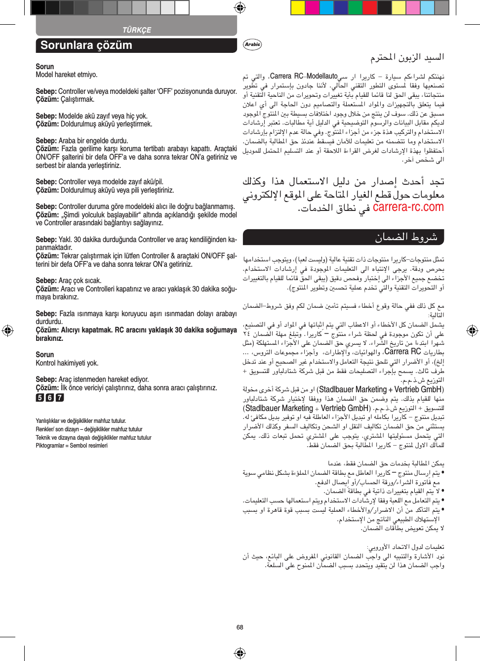 68TÜRKÇESorunlara çözümSorunModel hareket etmiyo.Sebep: Controller ve/veya modeldeki şalter ‘OFF’ pozisyonunda duruyor.Çözüm: Çalıştırmak.Sebep: Modelde akü zayıf veya hiç yok.Çözüm: Doldurulmuş aküyü yerleştirmek.Sebep: Araba bir engelde durdu. Çözüm: Fazla gerilime karşı koruma tertibatı arabayı kapattı. Araçtaki ON/OFF şalterini bir defa OFF’a ve daha sonra tekrar ON’a getiriniz ve serbest bir alanda yerleştiriniz.Sebep: Controller veya modelde zayıf akü/pil.Çözüm: Doldurulmuş aküyü veya pili yerleştiriniz.Sebep: Controller duruma göre modeldeki alıcı ile doğru bağlanmamış.Çözüm: „Şimdi yolculuk başlayabilir“ altında açıklandığı şekilde model ve Controller arasındaki bağlantıyı sağlayınız.Sebep: Yakl. 30 dakika durduğunda Controller ve araç kendiliğinden ka-panmaktadır. Çözüm: Tekrar çalıştırmak için lütfen Controller &amp; araçtaki ON/OFF şal-terini bir defa OFF’a ve daha sonra tekrar ON’a getiriniz.Sebep: Araç çok sıcak.Çözüm: Aracı ve Controlleri kapatınız ve aracı yaklaşık 30 dakika soğu-maya bırakınız.Sebep: Fazla ısınmaya karşı koruyucu aşırı ısınmadan dolayı  arabayı durdurdu.Çözüm: Alıcıyı kapatmak. RC aracını yaklaşık 30 dakika  soğumaya bırakınız.SorunKontrol hakimiyeti yok.Sebep: Araç istenmeden hareket ediyor.Çözüm: İlk önce vericiyi çalıştırınız, daha sonra aracı çalıştırınız.5 6 7Yanlışlıklar ve değişiklikler mahfuz tutulur.Renkler/ son dizayn – değişiklikler mahfuz tutulurTeknik ve dizayna dayalı değişiklikler mahfuz tutulurPiktogramlar = Sembol resimleriCarrera RCModellautocarrera-rc.com–Carrera RCStadlbauerMarketing + Vertrieb GmbHStadlbauer Marketing Vertrieb GmbH–  •  •  •  •