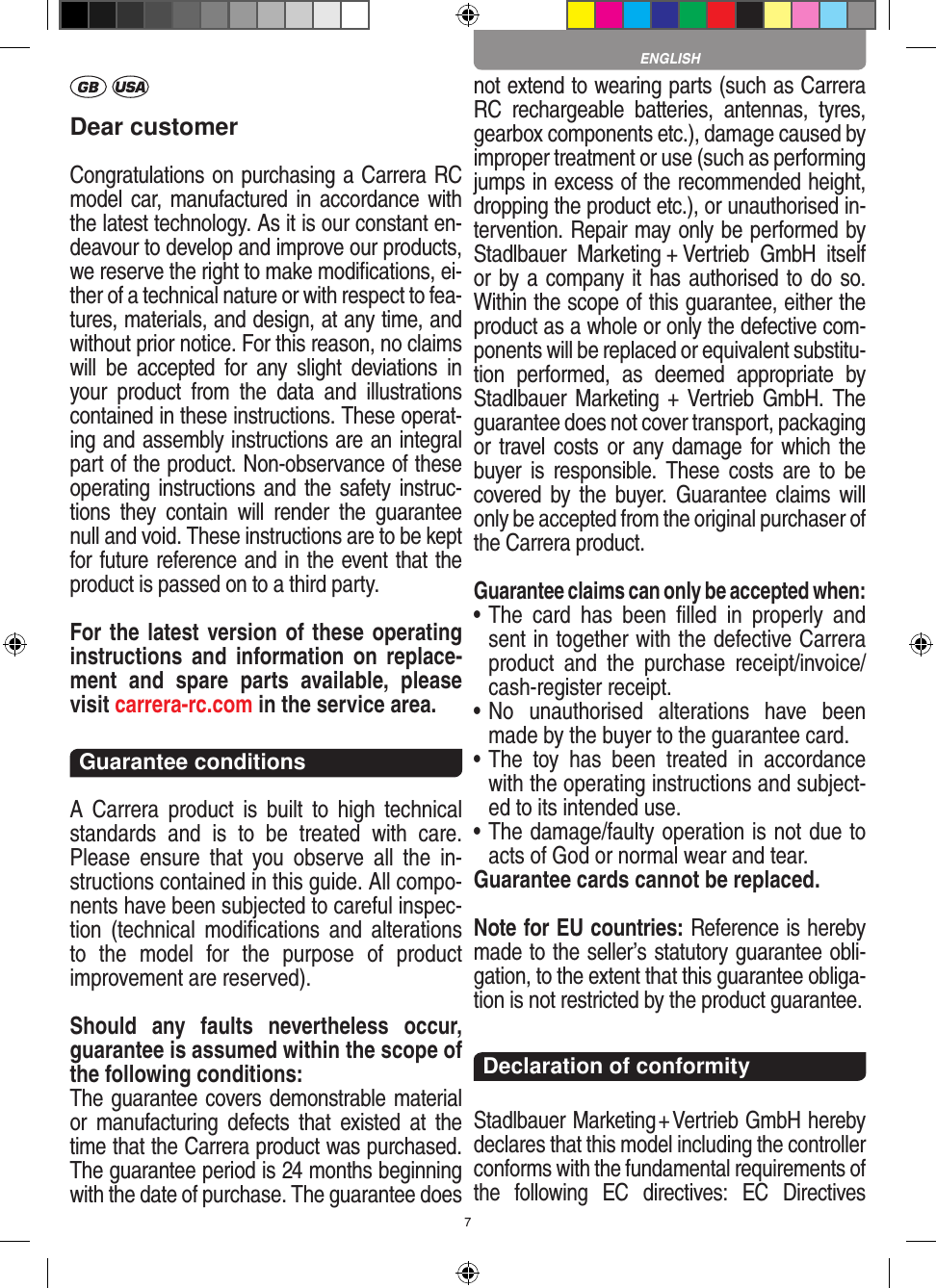 7Dear customerCongratulations on purchasing a Carrera RC model car, manufactured in accordance with the latest technology. As it is our constant en-deavour to develop and improve our  products, we reserve the right to make modiﬁcations, ei-ther of a technical nature or with respect to fea-tures, materials, and design, at any time, and without prior notice. For this reason, no claims will  be  accepted  for  any  slight  deviations  in your  product  from  the  data  and  illustrations contained in these instructions. These operat-ing and assembly instructions are an integral part of the product. Non-observance of these operating instructions and the safety instruc-tions  they  contain  will  render  the  guarantee null and void. These instructions are to be kept for future reference and in the event that the product is passed on to a third party.For the latest version of these operating instructions and   information on  replace-ment  and  spare  parts  avail able,  please visit carrera-rc.com in the service area.Guarantee conditionsA  Carrera  product  is  built to high  technical standards  and  is  to  be  treated  with  care. Please  ensure  that  you  observe  all  the  in-structions contained in this guide. All compo-nents have been subjected to careful inspec-tion  (technical  modiﬁcations  and  alterations to  the  model  for  the  purpose  of  product  improvement are reserved).Should  any  faults  nevertheless  occur, guarantee is  assumed within the scope of the following conditions:The guarantee covers demonstrable material or  manufacturing  defects  that  existed  at  the time that the Carrera product was purchased. The guarantee period is 24 months beginning with the date of purchase. The guarantee does not  extend to wearing parts (such as Carrera RC  rechargeable  batteries,  antennas,  tyres, gearbox components etc.), damage caused by improper treatment or use (such as performing jumps in excess of the recommended height, dropping the product etc.), or unauthorised in-tervention. Repair may only be performed by Stadlbauer  Marketing + Vertrieb  GmbH  itself or by a company it has authorised to do so. Within the scope of this guarantee, either the product as a whole or only the defective com-ponents will be replaced or equivalent substitu-tion  performed,  as  deemed  appropriate  by Stadlbauer Marketing + Vertrieb GmbH. The guarantee does not cover transport, packaging or travel costs or any damage for which the buyer is  responsible.  These  costs  are  to  be covered by the  buyer.  Guarantee claims  will only be accepted from the original purchaser of the Carrera product.Guarantee claims can only be accepted when:•  The  card  has  been  ﬁlled  in  properly  and sent in together with the defective Carrera product  and  the  purchase   receipt/invoice/cash-register receipt. •  No  unauthorised  alterations  have  been made by the buyer to the guarantee card.•  The  toy  has  been  treated  in  accordance with the operating instructions and subject-ed to its intended use. •  The damage/faulty operation is not due to acts of God or normal wear and tear.Guarantee cards cannot be replaced.Note for EU countries: Reference is hereby made to the seller’s statutory guarantee obli-gation, to the extent that this guarantee obliga-tion is not restricted by the product guarantee. Declaration of conformityStadlbauer Marketing + Vertrieb GmbH hereby declares that this model including the controller conforms with the fundamental requirements of the  following  EC  directives:  EC  Directives ENGLISH