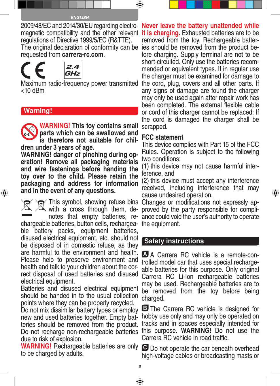 82009/48/EC and 2014/30/EU regarding electro-magnetic compatibility and the other relevant regulations of Directive 1999/5/EC (R&amp;TTE).The original declaration of conformity can be requested from carrera-rc.com. Maximum radio-frequency power transmitted &lt;10 dBmWarning!WARNING! This toy contains small parts which can be swallowed and is  therefore  not  suitable  for  chil-dren under 3 years of age.WARNING! danger of pinching during op-eration!   Remove  all  packaging  materials and  wire  fastenings  before  handing  the toy  over  to  the  child.  Please  retain  the packaging  and  address  for  information and in the event of any questions.This symbol, showing refuse bins with  a  cross  through  them,  de-notes  that  empty  batteries,  re-chargeable batteries, button cells, rechargea-ble  battery  packs,  equipment  batteries, disused electrical equipment, etc. should not be disposed of  in   domestic  refuse, as  they are harmful  to  the  environment and  health. Please  help  to  preserve  environment  and health and talk to your children about the cor-rect disposal of used batteries and disused electrical equipment. Batteries  and  disused  electrical  equipment should be handed in to the usual collection points where they can be properly recycled. Do not mix dissimilar battery types or employ new and used batteries together. Empty bat-teries should be removed from the product. Do not recharge non-recharge able batteries due to risk of explosion. WARNING! Rechargeable batteries are only to be charged by adults.Never leave the battery unattended while it is charging. Exhausted batteries are to be removed from the toy.  Rechargeable batter-ies should be removed from the  product  be-fore charging. Supply terminal are not to be short-circuited. Only use the batteries recom-mended or equivalent types. If in regular use the charger must be ex amined for damage to the cord, plug, covers and all other parts. If any signs of damage are found the charger may only be used again after repair work has been completed. The external ﬂexible cable or cord of this charger cannot be replaced: If the  cord  is  damaged  the  charger  shall  be scrapped.FCC statementThis device complies with Part 15 of the FCC Rules. Operation  is subject  to the  following two conditions: (1) this device may not cause harmful inter-ference, and (2) this device must accept any interference received,   including  interference  that  may cause undesired operation. Changes or modiﬁcations not expressly ap-proved by the party responsible for compli-ance could void the user’s  authority to operate the equipment.  Safety instructionsAA  Carrera  RC  vehicle  is  a  remote-con-trolled model car that uses  special recharge-able batteries for this purpose. Only original Carrera  RC  Li-Ion  recharge able  batteries may be used. Rechargeable batteries are to be  removed  from  the  toy  before  being charged.BThe  Carrera  RC  vehicle is  designed  for hobby use only and may only be operated on tracks and in spaces especially intended for this  purpose.  WARNING!  Do  not  use  the  Carrera RC vehicle in road traﬃc.CDo not operate the car beneath overhead high-voltage cables or broadcasting masts or ENGLISH