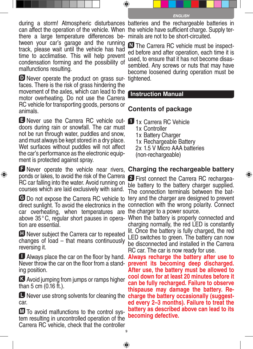 9during  a  storm!  Atmospheric  disturbances can aﬀect the operation of the vehicle. When there  a  large  temperature   diﬀerences  be-tween  your  car’s  garage  and  the  running track, please  wait until the  vehicle has  had time  to  acclimatise.  This  will  help  prevent conden sation  forming  and  the  possibility  of malfunctions resulting.DNever operate the product on grass sur-faces. There is the risk of grass hindering the movement of the axles, which can lead to the motor overheating.  Do  not  use  the  Carrera RC vehicle for transporting goods, persons or animals.ENever  use  the  Carrera  RC  vehicle  out-doors during rain or snowfall. The car must not be run through water, puddles and snow, and must always be kept stored in a dry place. Wet surfaces without puddles will not aﬀect the car’s performance as the electronic equip-ment is protected against spray.FNever  operate  the  vehicle  near  rivers, ponds or lakes, to avoid the risk of the Carrera RC car falling into the  water. Avoid running on courses which are laid exclusively with sand.GDo not expose the Carrera RC vehicle to direct sunlight. To avoid the electronics in the car  overheating,  when  temperatures  are above 35 ° C, regular short pauses in opera-tion are essential.HNever subject the Carrera car to repeated changes of load – that means continuously reversing it.IAlways place the car on the ﬂoor by hand. Never throw the car on the ﬂoor from a stand-ing position.KAvoid jumping from jumps or ramps higher than 5 cm (0.16 ft.).LNever use strong solvents for cleaning the car.MTo avoid malfunctions to the control sys-tem resulting in uncontrolled operation of the Carrera RC  vehicle, check that the controller batteries  and  the  rechargeable  batteries  in the vehicle have suﬃcient charge. Supply ter-minals are not to be short-circuited. NThe Carrera RC vehicle must be inspect-ed before and after operation, each time it is used, to ensure that it has not become disas-sembled. Any screws or nuts that may have become loosened during  operation must be tightened. Instruction ManualContents of package11 x Carrera RC Vehicle  1 x Controller  1 x Battery Charger  1 x Rechargeable Battery  2 x 1.5 V Micro AAA batteries   (non-rechargeable)Charging the rechargeable battery 2First connect the Carrera RC rechargea-ble  battery  to  the  battery  charger  supplied. The  connection  terminals  between  the  bat-tery and the charger are designed to prevent connection with the wrong polarity. Connect the charger to a power source.When the battery is properly connected and charging normally, the red LED is constantly lit. Once the battery is fully charged, the red LED switches to green. The battery can now be disconnected and installed in the Carrera RC car. The car is now ready for use.Always recharge the battery after use to prevent  its  becoming  deep  discharged. After use, the battery must be allowed to cool down for at least 20 minutes before it can be fully recharged. Failure to observe thispause  may  damage  the  battery.  Re-charge the battery  occasionally (suggest-ed every 2–3 months). Failure to treat the battery as described above can lead to its becoming defective.  ENGLISH