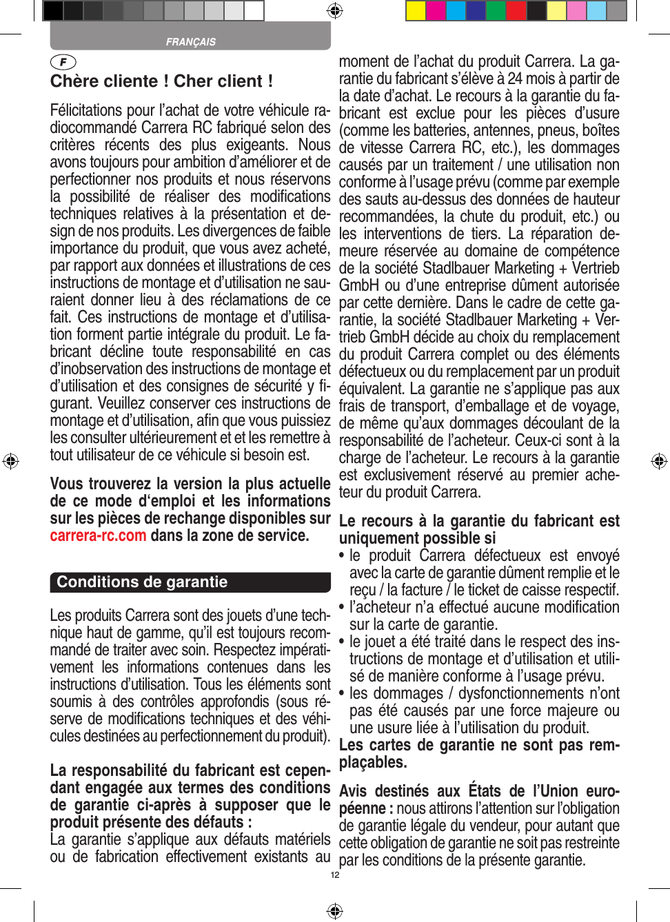 12Chère cliente ! Cher client !Félicitations pour l’achat de votre véhicule ra-diocommandé  Carrera RC fabriqué selon des critères  récents  des  plus  exigeants.  Nous avons toujours pour ambition d’améliorer et de perfectionner nos produits et nous réservons la  possibilité  de  réaliser  des  modiﬁcations techniques relatives à  la  présentation et  de-sign de nos produits. Les divergences de faible importance du produit, que vous avez acheté, par rapport aux données et illustrations de ces instructions de montage et d’utilisation ne sau-raient donner  lieu  à des  réclamations de  ce fait. Ces instructions de montage et d’utilisa-tion forment partie intégrale du produit. Le fa-bricant  décline  toute  responsabilité  en  cas d’inobservation des instructions de montage et d’utilisation et des consignes de sécurité y ﬁ-gurant. Veuillez conserver ces instructions de montage et d’utilisation, aﬁn que vous puissiez les consulter ultérieurement et et les remettre à tout utilisateur de ce véhicule si besoin est.Vous trouverez la version la plus actuelle de  ce  mode  d‘emploi  et  les  informations sur les pièces de rechange disponibles sur carrera-rc.com dans la zone de service.Conditions de garantieLes produits Carrera sont des jouets d’une tech-nique haut de gamme, qu’il est toujours recom-mandé de traiter avec soin. Respectez impérati-vement  les  informations  contenues  dans  les instructions d’utilisation. Tous les éléments sont soumis  à  des  contrôles  approfondis  (sous  ré-serve de modiﬁcations techniques et des véhi-cules destinées au perfectionnement du produit).La responsabilité du fabricant est cepen-dant engagée aux termes des conditions de  garantie  ci-après  à  supposer  que  le produit présente des défauts :La garantie s’applique aux  défauts matériels ou  de  fabrication   eﬀectivement  existants  au moment de l’achat du produit Carrera. La ga-rantie du fabricant s’élève à 24 mois à partir de la date d’achat. Le recours à la garantie du fa-bricant  est  exclue  pour  les  pièces  d’usure (comme les batteries, antennes, pneus, boîtes de vitesse Carrera RC, etc.), les dommages causés par un traitement / une utilisation non conforme à l’usage prévu (comme par exemple des sauts au-dessus des données de hauteur recommandées, la chute du produit, etc.) ou les  interventions  de  tiers.  La  réparation  de-meure réservée au domaine de compétence de la société Stadlbauer Marketing + Vertrieb GmbH ou d’une entreprise dûment autorisée par cette dernière. Dans le cadre de cette ga-rantie, la société Stadlbauer Marketing + Ver-trieb GmbH décide au choix du remplacement du produit Carrera complet ou des éléments défectueux ou du remplacement par un produit équivalent. La garantie ne s’applique pas aux frais de transport, d’emballage et de voyage, de même qu’aux dommages découlant de la responsabilité de l’acheteur. Ceux-ci sont à la charge de l’acheteur. Le recours à la garantie est  exclusivement  réservé  au  premier  ache-teur du produit Carrera.Le recours à la garantie du fabricant est uniquement possible si•  le  produit  Carrera  défectueux  est  envoyé avec la carte de garantie dûment remplie et le reçu / la facture / le ticket de caisse respectif.•  l’acheteur n’a eﬀectué aucune modiﬁcation sur la carte de  garantie.•  le jouet a été traité dans le respect des ins-tructions de montage et d’utilisation et utili-sé de manière conforme à l’usage prévu.•  les dommages / dysfonctionnements n’ont pas été causés par une force majeure ou une usure liée à l’utilisation du produit.Les cartes de garantie ne sont pas rem-plaçables.Avis  destinés  aux  États  de  l’Union  euro-péenne : nous attirons l’attention sur l’obligation de garantie légale du  vendeur, pour autant que cette obligation de garantie ne soit pas restreinte par les conditions de la présente garantie. FRANÇAIS