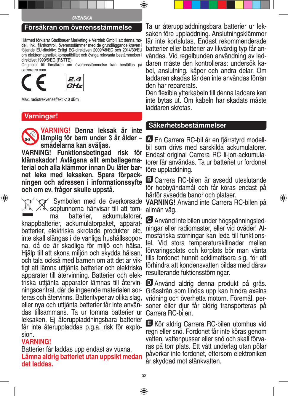 32Försäkran om överensstämmelseHärmed förklarar Stadlbauer Marketing + Vertrieb GmbH att denna mo-dell, inkl. fjärrkontroll, överensstämmer med de grundläggande kraven i följande EU-direktiv: Enligt EG-direktiven 2009/48/EC och 2014/30/EU om elektromagnetisk kompatibilitet och övriga relevanta bestämmelser i direktivet 1999/5/EG (R&amp;TTE). Originalet  till  försäkran  om  överensstämmelse  kan  beställas  på  carrera-rc.com. Max. radiofrekvenseﬀekt &lt;10 dBmVarningar!VARNING!  Denna  leksak  är  inte lämplig för barn under 3 år ålder – smådelarna kan sväljas.VARNING!  Funktionsbetingad  risk  för klämskador!  Avlägsna  allt  emballagema-terial och alla klämmor innan Du låter bar-net  leka  med  leksaken.  Spara  förpack-ningen och adressen i informationssyfte och om ev. frågor skulle uppstå.  Symbolen  med  de  överkorsade soptunnorna hänvisar till  att  tom-ma  batterier,  ackumulatorer, knappbatterier,  ackumulatorpaket,  apparat-batterier,  elektriska  skrotade  produkter  etc. inte skall slängas i de vanliga hushållssopor-na,  då  de  är  skadliga  för  miljö  och  hälsa. Hjälp till att skona miljön och skydda hälsan, och tala också med barnen om att det är vik-tigt att lämna uttjänta batterier och elektriska apparater till återvinning. Batterier och elek-triska  uttjänta  apparater  lämnas  till  återvin-ningscentral, där de ingående materialen sor-teras och återvinns. Batterityper av olika slag, eller nya och uttjänta batterier får inte använ-das  tillsammans.  Ta  ur  tomma  batterier  ur leksaken.  Ej  återuppladdningsbara  batterier får  inte  återuppladdas  p.g.a.  risk  för  explo-sion. VARNING!Batterier får laddas upp endast av vuxna.Lämna aldrig batteriet utan uppsikt medan det laddas. Ta ur återuppladdningsbara batterier ur lek-saken före uppladdning. Anslutningsklämmor får inte kortslutas. Endast rekommenderade batterier eller batterier av likvärdig typ får an-vändas. Vid regelbunden användning av lad-daren måste den kontrolleras: undersök ka-bel, anslutning,  kåpor  och andra delar.  Om laddaren skadas får den inte användas förrän den har reparerats. Den ﬂexibla ytterkabeln till denna laddare kan inte bytas ut. Om kabeln har skadats måste laddaren skrotas.  SäkerhetsbestämmelserAEn Carrera RC-bil är en fjärrstyrd modell-bil  som  drivs  med  särskilda  ackumulatorer. Endast original Carrera RC li-jon-ackumula-torer får användas. Ta ur batteriet ur fordonet före uppladdning.BCarrera  RC-bilen  är  avsedd  uteslutande för  hobbyändamål  och  får  köras  endast  på härför avsedda banor och platser. VARNING! Använd inte Carrera RC-bilen på allmän väg.CAnvänd inte bilen under högspänningsled-ningar  eller radiomaster, eller vid oväder! At-mosfäriska störningar kan leda till funktions-fel.  Vid  stora  temperaturskillnader  mellan förvaringsplats  och  körplats  bör  man  vänta tills fordonet hunnit acklimatisera sig, för att förhindra att kondensvatten bildas med därav resulterande fuktionsstörningar.DAnvänd  aldrig  denna  produkt  på  gräs. Grässtrån som lindas upp kan hindra axelns vridning och överhetta motorn. Föremål, per-soner  eller  djur  får  aldrig  transporteras  på Carrera RC-bilen.EKör aldrig Carrera RC-bilen utomhus vid regn eller snö. Fordonet får inte köras genom vatten, vattenpussar eller snö och skall förva-ras på torr plats. Ett vått underlag utan pölar påverkar inte fordonet, eftersom elektroniken är skyddad mot stänkvatten.SVENSKA