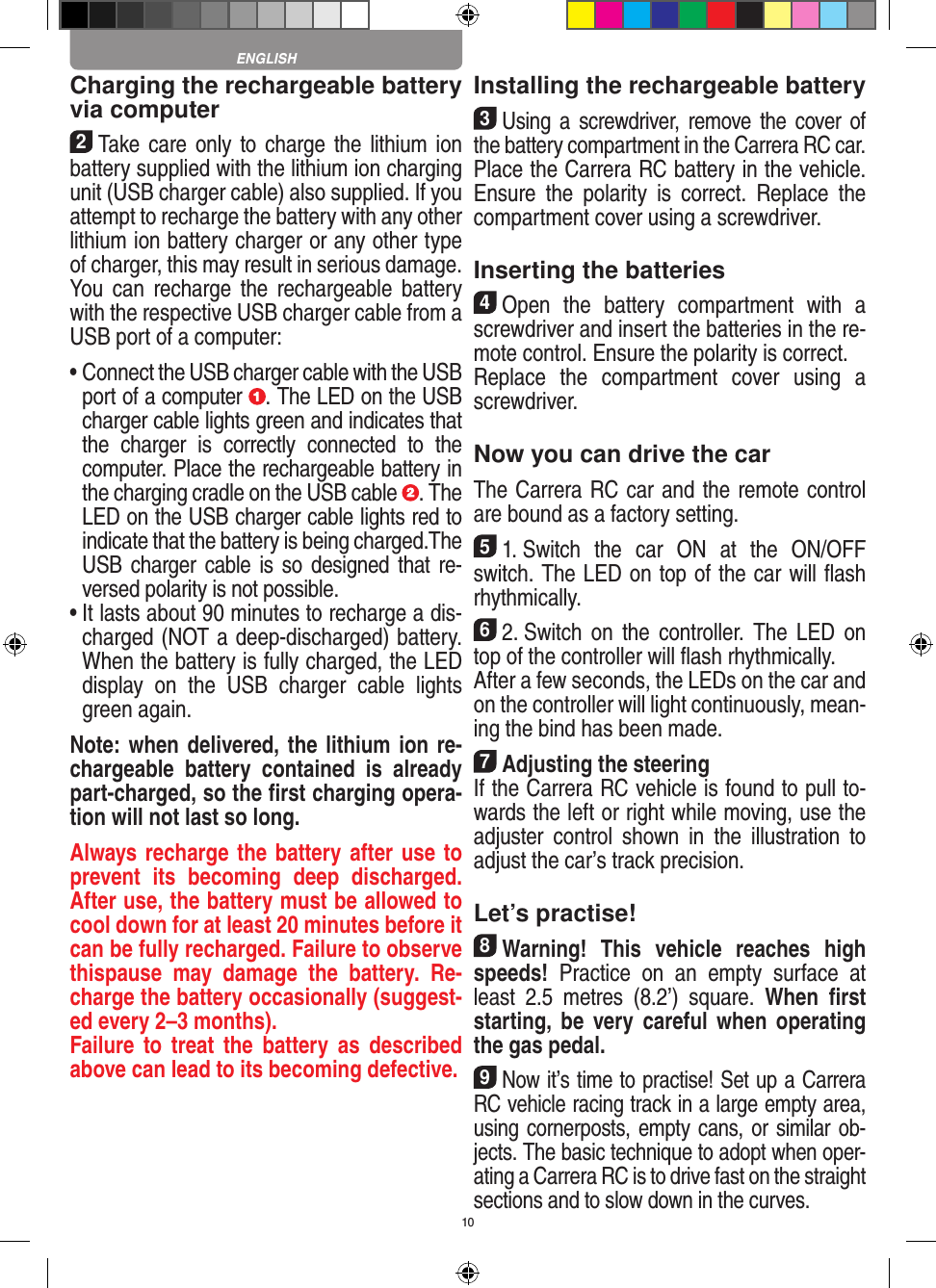 10Charging the rechargeable battery via computer2Take care only to charge  the  lithium  ion battery supplied with the lithium ion charging unit (USB charger cable) also supplied. If you attempt to recharge the battery with any other lithium ion battery charger or any other type of charger, this may result in serious damage. You  can  recharge the  rechargeable  battery with the respective USB charger cable from a USB port of a computer:  •  Connect the USB charger cable with the USB port of a computer  . The LED on the USB charger cable lights green and indicates that the  charger  is  correctly  connected  to  the computer. Place the rechargeable battery in the charging cradle on the USB cable  . The LED on the USB charger cable lights red to indicate that the battery is being charged.The USB charger cable is so  designed  that re-versed polarity is not  possible.•  It lasts about 90 minutes to recharge a dis-charged (NOT a deep-discharged) battery. When the battery is fully charged, the LED display  on  the  USB  charger  cable  lights green again.Note: when delivered, the lithium ion re-chargeable  battery  contained  is  already part-charged, so the ﬁrst charging opera-tion will not last so long.Always recharge the battery after use to prevent  its  becoming  deep  discharged. After use, the battery must be allowed to cool down for at least 20 minutes before it can be fully recharged. Failure to observe thispause  may  damage  the  battery.  Re-charge the battery  occasionally (suggest-ed every 2–3 months).Failure to  treat  the  battery  as  described above can lead to its becoming defective.Installing the rechargeable battery3Using a  screwdriver,  remove the  cover of the  battery compartment in the Carrera RC car.Place the Carrera RC battery in the vehicle. Ensure  the  polarity  is  correct.  Replace  the compartment cover using a screwdriver.Inserting the batteries4Open  the  battery  compartment  with  a screwdriver and insert the batteries in the re-mote control. Ensure the polarity is correct. Replace  the  compartment  cover  using  a screwdriver.Now you can drive the carThe Carrera RC car and the remote control are bound as a factory setting.51. Switch  the  car  ON  at  the  ON/OFF switch. The LED on top of the car will ﬂash rhythmically. 62. Switch  on  the  controller.  The  LED  on top of the controller will ﬂash rhythmically.After a few seconds, the LEDs on the car and on the controller will light continuously, mean-ing the bind has been made.7Adjusting the steeringIf the Carrera RC vehicle is found to pull to-wards the left or right while moving, use the adjuster  control  shown  in  the  illustration  to adjust the car’s track precision.Let’s practise!8Warning!  This  vehicle  reaches  high speeds!  Practice  on  an  empty  surface  at least  2.5  metres  (8.2’)  square.  When  ﬁrst starting,  be very careful  when  operating the gas pedal.9Now it’s time to practise! Set up a Carrera RC  vehicle racing track in a large empty area, using cornerposts, empty cans, or similar ob-jects. The basic technique to adopt when oper-ating a Carrera RC is to drive fast on the straight sections and to slow down in the curves.ENGLISH