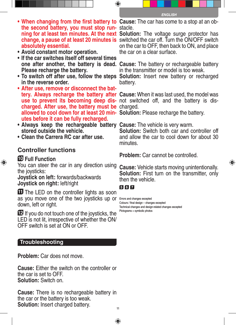 11•  When changing from the ﬁrst battery to the second battery, you must stop run-ning for at least ten minutes. At the next change, a pause of at least 20 minutes is absolutely essential.•  Avoid constant motor operation.•  If the car switches itself oﬀ several times one  after  another,  the  battery  is  dead. Please  recharge the battery.•  To switch oﬀ after use, follow the steps in the reverse order.•  After use, remove or disconnect the bat-tery.  Always  recharge  the  battery  after use  to  prevent  its  becoming  deep  dis-charged. After use, the battery must be allowed to cool down for at least 20 min-utes before it can be fully recharged.•  Always  keep  the  rechargeable  battery stored outside the vehicle.•  Clean the Carrera RC car after use.Controller functions10Full FunctionYou can steer the car in any direction using the joysticks:Joystick on left: forwards/backwardsJoystick on right: left/right11The LED on the controller lights as soon as you move one of the two joysticks up or down, left or right.12If you do not touch one of the joysticks, the LED is not lit, irrespective of whether the ON/OFF switch is set at ON or OFF.TroubleshootingProblem: Car does not move.Cause: Either the switch on the controller or the car is set to OFF.Solution: Switch on.Cause: There is no rechargeable battery in the car or the battery is too weak.Solution: Insert charged battery.Cause: The car has come to a stop at an ob-stacle. Solution:  The  voltage  surge  protector  has switched the car oﬀ. Turn the ON/OFF switch on the car to OFF, then back to ON, and place the car on a clear surface.Cause: The battery or rechargeable battery in the transmitter  or model is too weak.Solution:  Insert  new  battery  or  recharged battery.Cause: When it was last used, the model was not  switched  oﬀ,  and  the  battery  is  dis-charged. Solution: Please recharge the battery.Cause: The vehicle is very warm.Solution: Switch both car and controller oﬀ and allow the car to cool down for about 30 minutes.Problem: Car cannot be controlled.Cause: Vehicle starts moving unintentionally.Solution: First turn on the transmitter, only then the vehicle.5 6 7Errors and changes exceptedColours / ﬁnal design – changes exceptedTechnical changes and design-related changes exceptedPictograms = symbolic photosENGLISH
