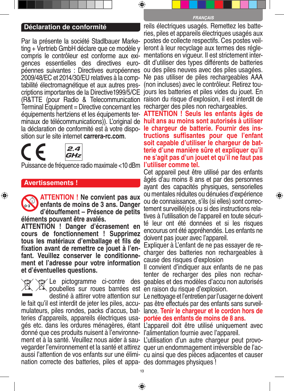 13Déclaration de conformitéPar la présente la société Stadlbauer Marke-ting + Vertrieb GmbH déclare que ce modèle y compris  le  contrôleur  est  conforme  aux  exi-gences  essentielles  des  directives  euro-péennes  suivantes :  Directives européennes 2009/48/EC et 2014/30/EU relatives à la comp-tabilité électromagnétique et aux autres pres-criptions importantes de la Directive1999/5/CE (R&amp;TTE  (pour  Radio  &amp;  Telecommunication Terminal Equipment = Directive concernant les  équipements hertziens et les équipements ter-minaux de télécommunications)). L’original de la déclaration de conformité est à votre dispo-sition sur le site internet carrera-rc.com. Puissance de fréquence radio maximale &lt;10 dBmAvertissements !ATTENTION ! Ne convient pas aux enfants de moins de 3 ans. Danger d’étouﬀement – Présence de petits éléments pouvant être avalés. ATTENTION  !  Danger  d’écrasement  en cours  de  fonctionnement  !  Supprimez tous les matériaux d’emballage et ﬁls de ﬁxation avant de remettre ce jouet à l’en-fant.  Veuillez  conserver  le  conditionne-ment et l’adresse pour votre information et d’éventuelles questions.Le  pictogramme  ci-contre  des poubelles  sur  roues  barrées  est destiné à attirer votre attention sur le fait qu’il est interdit de jeter les piles, accu-mulateurs, piles rondes, packs d’accus, bat-teries d’appareils, appareils électriques usa-gés etc. dans les ordures ménagères, étant donné que ces produits nuisent à l’environne-ment et à la santé. Veuillez nous aider à sau-vegarder l’environnement et la santé et attirez aussi l’attention de vos enfants sur une élimi-nation correcte des batteries, piles et appa-reils électriques usagés. Remettez les batte-ries, piles et appareils électriques usagés aux postes de collecte respectifs. Ces postes veil-leront à leur recyclage aux termes des régle-mentations en vigueur. Il est strictement inter-dit d’utiliser des types diﬀérents de batteries ou des piles neuves avec des piles usagées. Ne pas utiliser de piles rechargeables AAA (non incluses) avec le contrôleur. Retirez tou-jours les batteries et piles vides du jouet. En raison du risque d’explosion, il est interdit de recharger des piles non rechargeables. ATTENTION  !  Seuls  les  enfants  âgés  de huit ans au moins sont autorisés à utiliser le chargeur  de batterie.  Fournir des  ins-tructions  suﬃsantes  pour  que  l’enfant soit capable d’utiliser le chargeur de bat-terie d’une manière sûre et expliquer qu’il ne s’agit pas d’un jouet et qu’il ne faut pas l’utiliser comme tel. Cet appareil peut être utilisé par des enfants âgés d’au moins 8 ans et par des personnes ayant  des  capacités  physiques,  sensorielles ou mentales réduites ou dénuées d’expérience ou de connaissance, s’ils (si elles) sont correc-tement surveillé(e)s ou si des instructions rela-tives à l’utilisation de l’appareil en toute sécuri-té  leur  ont  été  données  et  si  les  risques encourus ont été appréhendés. Les enfants ne doivent pas jouer avec l’appareil. Expliquer à L’enfant de ne pas essayer de re-charger  des  batteries  non  rechargeables  à cause des risques d’explosionIl convient d’indiquer aux enfants de ne pas tenter  de  recharger  des  piles  non  rechar-geables et des modèles d’accu non autorisés en raison du risque d’explosion.Le nettoyage et l’entretien par l’usager ne doivent pas être eﬀectués par des enfants sans surveil-lance. Tenir le chargeur et le cordon hors de portée des enfants de moins de 8 ans. L’appareil  doit  être  utilisé  uniquement  avec l’alimentation fournie avec l’appareil.L’utilisation  d’un autre chargeur peut provo-quer un endommagement irréversible de l’ac-cu ainsi que des pièces adjacentes et causer des dommages physiques !FRANÇAIS