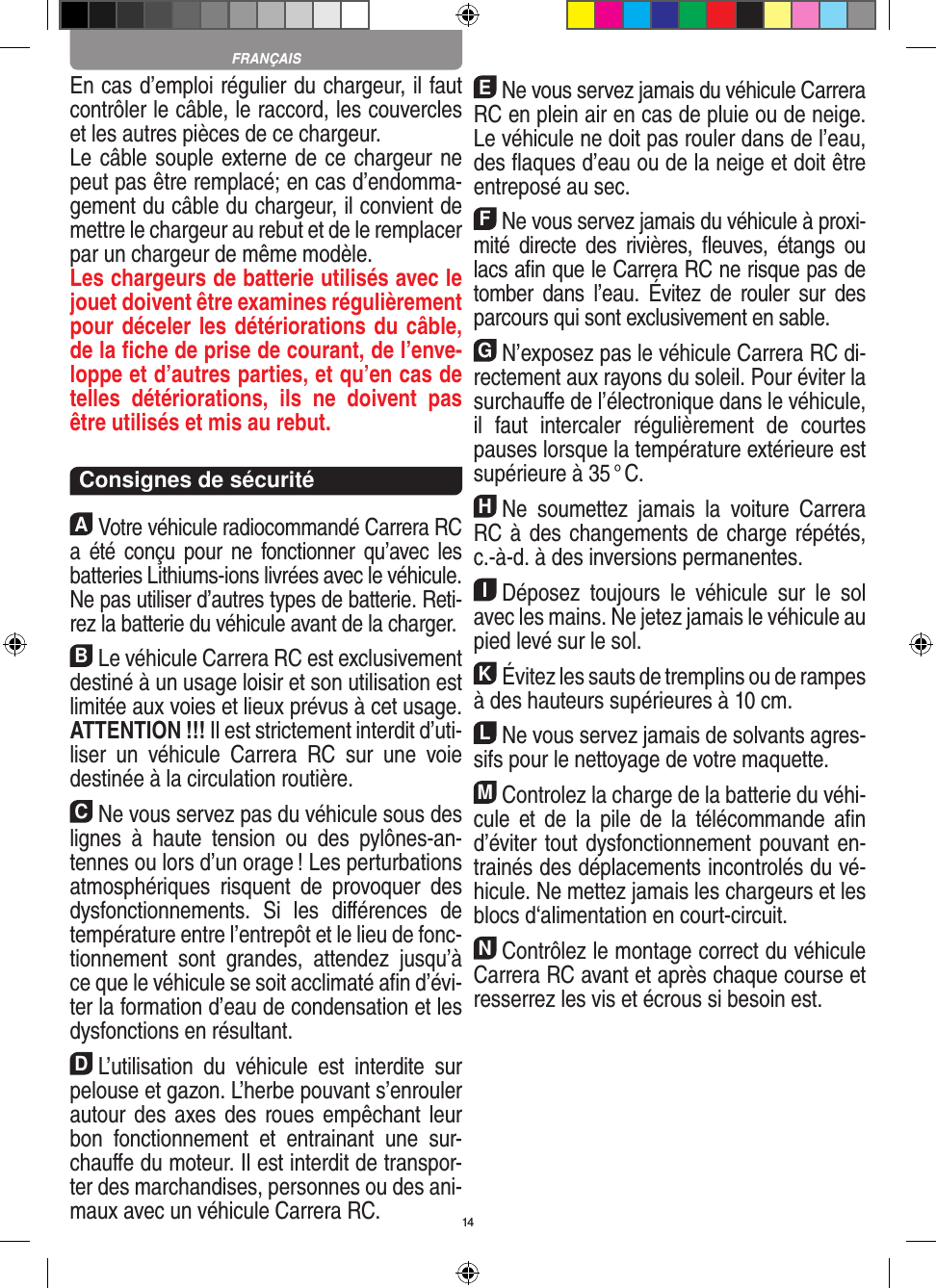 14En cas d’emploi régulier du chargeur, il faut contrôler le câble, le raccord, les couvercles et les autres pièces de ce chargeur. Le câble souple externe de ce chargeur ne peut pas être remplacé; en cas d’endomma-gement du câble du chargeur, il convient de mettre le chargeur au rebut et de le remplacer par un chargeur de même modèle. Les chargeurs de batterie utilisés avec le jouet doivent être examines régulièrement pour déceler les détériorations du câble, de la ﬁche de prise de courant, de l’enve-loppe et d’autres parties, et qu’en cas de telles  détériorations,  ils  ne  doivent  pas être utilisés et mis au rebut.  Consignes de sécuritéAVotre véhicule radiocommandé  Carrera RC a été conçu  pour  ne fonctionner  qu’avec les batteries Lithiums-ions livrées avec le véhicule. Ne pas utiliser d’autres types de batterie. Reti-rez la batterie du véhicule avant de la charger.BLe véhicule Carrera RC est exclusivement destiné à un usage loisir et son utilisation est limitée aux voies et lieux prévus à cet usage.  ATTENTION !!! Il est strictement interdit d’uti-liser  un  véhicule  Carrera  RC  sur  une  voie destinée à la circulation routière.CNe vous servez pas du véhicule sous des lignes  à  haute  tension  ou  des  pylônes-an-tennes ou lors d’un orage ! Les perturbations atmosphériques  risquent  de  provoquer  des dysfonctionnements.  Si  les  diﬀérences  de température entre l’entrepôt et le lieu de fonc-tionnement  sont  grandes,  attendez  jusqu’à ce que le véhicule se soit acclimaté aﬁn d’évi-ter la formation d’eau de condensation et les dysfonctions en  résultant.DL’utilisation  du  véhicule  est  interdite  sur pelouse et gazon. L’herbe pouvant s’enrouler autour des  axes des roues empêchant  leur bon  fonctionnement  et  entrainant  une  sur-chauﬀe du moteur. Il est interdit de transpor-ter des marchandises, personnes ou des ani-maux avec un véhicule Carrera RC.ENe vous servez jamais du véhicule Carrera RC en plein air en cas de pluie ou de neige. Le véhicule ne doit pas rouler dans de l’eau, des ﬂaques d’eau ou de la neige et doit être entreposé au sec.FNe vous servez jamais du véhicule à proxi-mité  directe  des  rivières,  ﬂeuves,  étangs  ou lacs aﬁn que le Carrera RC ne risque pas de tomber  dans  l’eau.  Évitez  de  rouler  sur  des parcours qui sont exclusivement en sable.GN’exposez pas le véhicule Carrera RC di-rectement aux rayons du soleil. Pour éviter la surchauﬀe de l’électronique dans le véhicule, il  faut  intercaler  régulièrement  de  courtes pauses lorsque la température extérieure est supérieure à 35 ° C.HNe  soumettez  jamais  la  voiture   Carrera RC à des changements de charge répétés, c.-à-d. à des  inversions permanentes.IDéposez  toujours  le  véhicule  sur  le  sol avec les mains. Ne jetez jamais le véhicule au pied levé sur le sol.KÉvitez les sauts de tremplins ou de rampes à des hauteurs supérieures à 10 cm.LNe vous servez jamais de solvants agres-sifs pour le nettoyage de votre maquette.MControlez la charge de la batterie du véhi-cule  et de  la  pile de  la  télécommande aﬁn d’éviter tout dysfonctionnement pouvant en-trainés des déplacements incontrolés du vé-hicule. Ne mettez jamais les chargeurs et les blocs d‘alimentation en court-circuit. NContrôlez le montage correct du véhicule Carrera RC avant et après chaque course et resserrez les vis et écrous si besoin est. FRANÇAIS