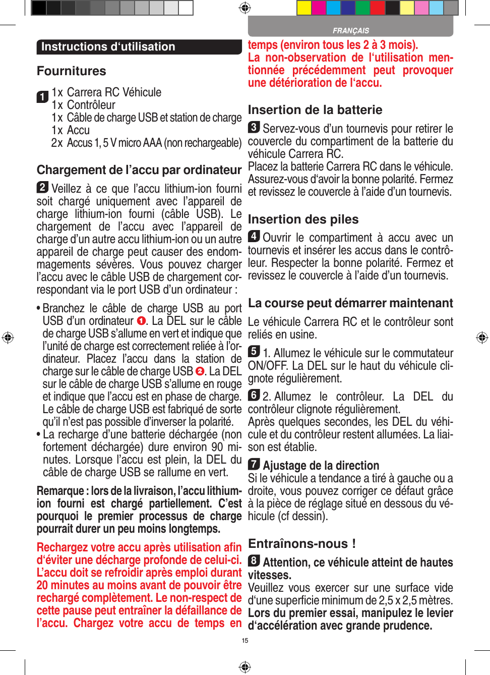 15Instructions d‘utilisationFournitures11 x Carrera RC Véhicule 1 x Contrôleur  1 x Câble de charge USB et station de charge  1 x Accu  2 x Accus 1, 5 V micro AAA (non rechargeable)Chargement de l’accu par ordinateur2Veillez  à  ce que l’accu lithium-ion fourni soit  chargé  uniquement  avec  l’appareil  de charge  lithium-ion  fourni  (câble  USB).  Le chargement  de  l’accu  avec  l’appareil  de charge d’un autre accu lithium-ion ou un autre appareil de charge peut causer des endom-magements  sévères.  Vous  pouvez  charger l’accu avec le câble USB de chargement cor-respondant via le port USB d’un ordinateur :  •  Branchez  le  câble  de  charge  USB  au  port USB d’un ordinateur  . La DEL sur le câble de charge USB s’allume en vert et indique que l’unité de charge est correctement reliée à l’or-dinateur.  Placez  l’accu  dans  la  station  de charge sur le câble de charge USB  . La DEL sur le câble de charge USB s’allume en rouge et indique que l’accu est en phase de charge. Le câble de charge USB est fabriqué de sorte qu’il n’est pas possible d’inverser la polarité.•  La recharge d’une batterie déchargée (non fortement déchargée) dure environ 90  mi-nutes. Lorsque l’accu est plein, la DEL du câble de charge USB se rallume en vert. Remarque : lors de la livraison, l’accu lithium-ion  fourni  est  chargé  partiellement.  C’est pourquoi  le  premier  processus  de  charge pourrait durer un peu moins longtemps.Rechargez votre accu après utilisation aﬁn d‘éviter une décharge profonde de celui-ci. L’accu doit se refroidir après emploi durant 20 minutes au moins avant de pouvoir être rechargé complètement. Le non-respect de cette pause peut entraîner la défaillance de l’accu.  Chargez  votre  accu  de  temps  en temps (environ tous les 2 à 3 mois).La  non-observation  de  l‘utilisation  men-tionnée  précédemment  peut  provoquer une détérioration de l‘accu.Insertion de la batterie3Servez-vous d’un tournevis pour retirer le couvercle du compartiment de la batterie du véhicule Carrera RC. Placez la batterie Carrera RC dans le véhicule. Assurez-vous d‘avoir la bonne polarité. Fermez et revissez le couvercle à l’aide d’un tournevis.Insertion des piles4Ouvrir  le  compartiment  à  accu  avec  un tournevis et insérer les accus dans le contrô-leur. Respecter la bonne polarité. Fermez et revissez le couvercle à l’aide d’un tournevis.La course peut démarrer maintenantLe véhicule Carrera RC et le contrôleur sont reliés en usine.51. Allumez le véhicule sur le commutateur ON/OFF. La DEL sur le haut du véhicule cli-gnote  régulièrement. 62. Allumez  le  contrôleur.  La  DEL  du contrôleur clignote régulièrement.Après quelques secondes, les DEL du véhi-cule et du contrôleur restent allumées. La liai-son est établie.7Ajustage de la directionSi le véhicule a tendance a tiré à gauche ou a droite, vous pouvez corriger ce défaut grâce à la pièce de réglage situé en dessous du vé-hicule (cf dessin).Entraînons-nous !8Attention, ce véhicule atteint de hautes vitesses. Veuillez  vous  exercer  sur  une  surface  vide d‘une superﬁcie minimum de 2,5 x 2,5 mètres. Lors du premier essai, manipulez le levier d‘accélération avec grande prudence.FRANÇAIS