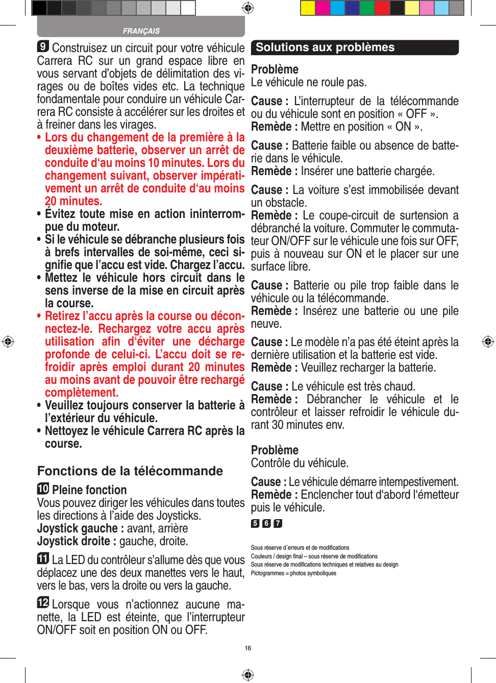 169Construisez un circuit pour votre véhicule Carrera  RC  sur  un  grand  espace  libre  en vous servant d’objets de délimitation des vi-rages ou de boîtes vides  etc. La technique fondamentale pour conduire un véhicule Car-rera RC consiste à accélérer sur les droites et à freiner dans les virages.•  Lors du changement de la première à la deuxième batterie, observer un arrêt de conduite d‘au moins 10 minutes. Lors du changement suivant, observer impérati-vement un arrêt de conduite d‘au moins 20 minutes.•  Évitez toute mise en action ininterrom-pue du moteur.•  Si le véhicule se débranche plusieurs fois à brefs intervalles de soi-même, ceci si-gniﬁe que l’accu est vide. Chargez l’accu.•  Mettez  le  véhicule  hors  circuit  dans  le sens inverse de la mise en circuit après la course.•  Retirez l’accu après la course ou décon-nectez-le.  Rechargez  votre  accu  après utilisation  aﬁn  d‘éviter  une  décharge profonde de  celui-ci. L’accu doit  se  re-froidir après  emploi durant  20 minutes au moins avant de pouvoir être rechargé complètement. •  Veuillez toujours conserver la batterie à  l’extérieur du véhicule. •  Nettoyez le véhicule Carrera RC après la course.Fonctions de la télécommande10Pleine fonctionVous pouvez diriger les véhicules dans toutes les directions à l’aide des Joysticks.Joystick gauche : avant, arrièreJoystick droite : gauche, droite.11La LED du contrôleur s’allume dès que vous déplacez une des deux manettes vers le haut, vers le bas, vers la droite ou vers la gauche.12Lorsque  vous  n’actionnez  aucune  ma-nette,  la  LED  est  éteinte,  que  l’interrupteur ON/OFF soit en position ON ou OFF.Solutions aux problèmesProblèmeLe véhicule ne roule pas.Cause :  L’interrupteur  de  la  télécommande ou du véhicule sont en position « OFF ».Remède : Mettre en position « ON ».Cause : Batterie faible ou absence de batte-rie dans le  véhicule.Remède : Insérer une batterie chargée.Cause : La voiture s’est immobilisée devant un obstacle. Remède : Le  coupe-circuit  de surtension  a débranché la voiture. Commuter le commuta-teur ON/OFF sur le véhicule une fois sur OFF, puis à nouveau sur ON et le placer sur une surface libre.Cause : Batterie ou pile  trop faible dans  le véhicule ou la télécommande.Remède :  Insérez une  batterie ou  une  pile neuve.Cause : Le modèle n’a pas été éteint après la dernière utilisation et la batterie est vide. Remède : Veuillez recharger la batterie.Cause : Le véhicule est très chaud.Remède :  Débrancher  le  véhicule  et  le contrôleur et laisser refroidir le véhicule du-rant 30 minutes env.ProblèmeContrôle du véhicule.Cause : Le véhicule démarre intempestivement.Remède : Enclencher tout d‘abord l‘émetteur puis le véhicule.5 6 7Sous réserve d´erreurs et de modiﬁcationsCouleurs / design ﬁnal – sous réserve de modiﬁcationsSous réserve de modiﬁcations techniques et relatives au designPictogrammes = photos symboliquesFRANÇAIS