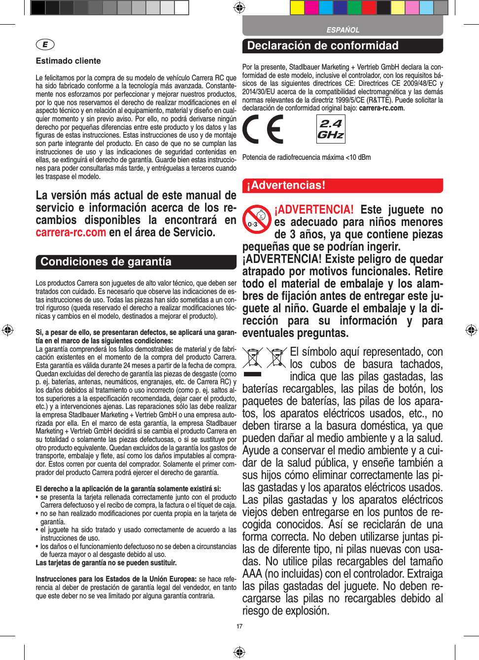 17Estimado clienteLe felicitamos por la compra de su modelo de vehículo  Carrera RC que ha sido fabricado conforme a la tecnología más avanzada. Constante-mente nos esforzamos por perfeccionar y mejorar nuestros productos, por lo que nos  reservamos el derecho de realizar modiﬁcaciones en el  aspecto técnico y en relación al equipamiento, material y diseño en cual-quier momento y sin previo aviso. Por ello, no podrá derivarse ningún derecho por pequeñas diferencias entre este producto y los datos y las ﬁguras de estas instrucciones. Estas instrucciones de uso y de montaje son parte integrante del producto. En caso de que no se cumplan las instrucciones  de  uso  y  las  indicaciones  de  seguridad  contenidas  en ellas, se extinguirá el derecho de garantía. Guarde bien estas instruccio-nes para poder consultarlas más tarde, y entréguelas a terceros cuando les traspase el modelo.La versión más actual de este manual de servicio  e   información acerca  de los  re-cambios  disponibles  la  encontrará  en  carrera-rc.com en el área de Servicio.Condiciones de garantíaLos productos Carrera son juguetes de alto valor técnico, que  deben ser tratados con cuidado. Es necesario que observe las indicaciones de es-tas instrucciones de uso. Todas las piezas han sido sometidas a un con-trol riguroso (queda reservado el derecho a realizar modiﬁcaciones téc-nicas y cambios en el modelo, destinados a mejorar el producto).Si, a pesar de ello, se presentaran defectos, se aplicará una garan-tía en el marco de las siguientes condiciones:La garantía comprenderá los fallos demostrables de material y de fabri-cación existentes en el momento de la compra del  producto Carrera. Esta garantía es válida durante 24 meses a partir de la fecha de compra. Quedan excluidas del derecho de garantía las piezas de desgaste (como p. ej. baterías, antenas, neumáticos, engranajes, etc. de Carrera RC) y los daños debidos al tratamiento o uso incorrecto (como p. ej. saltos al-tos superiores a la especiﬁcación recomendada, dejar caer el producto, etc.) y a intervenciones ajenas. Las reparaciones sólo las debe realizar la empresa Stadlbauer Marketing + Vertrieb GmbH o una empresa auto-rizada por ella. En el marco de esta garantía, la empresa Stadlbauer Marketing + Vertrieb GmbH decidirá si se cambia el producto  Carrera en su totalidad o solamente las piezas defectuosas, o si se sustituye por otro producto equivalente. Quedan excluidos de la garantía los gastos de transporte, embalaje y ﬂete, así como los daños imputables al compra-dor. Estos corren por cuenta del  comprador. Solamente el primer com-prador del producto Carrera podrá ejercer el  derecho de garantía.El derecho a la aplicación de la garantía solamente existirá si:•  se presenta la tarjeta rellenada correctamente junto con el  producto Carrera defectuoso y el recibo de compra, la  factura o el tíquet de caja.•  no se han realizado modiﬁcaciones por cuenta propia en la  tarjeta de garantía.•  el juguete ha  sido tratado y usado correctamente de acuerdo a las instrucciones de uso.•  los daños o el funcionamiento defectuoso no se deben a circunstancias de fuerza mayor o al desgaste debido al uso.Las tarjetas de garantía no se pueden sustituir.Instrucciones para los Estados de la Unión Europea: se hace refe-rencia al deber de prestación de garantía legal del vendedor, en tanto que este deber no se vea limitado por alguna garantía contraria. Declaración de conformidadPor la presente, Stadlbauer Marketing + Vertrieb GmbH declara la con-formidad de este modelo, inclusive el  controlador, con los requisitos bá-sicos  de  las  siguientes  directrices  CE:  Directrices  CE  2009/48/EC  y 2014/30/EU acerca de la compatibilidad electromagnética y las demás normas relevantes de la directriz 1999/5/CE (R&amp;TTE). Puede solicitar la declaración de conformidad original bajo: carrera-rc.com. Potencia de radiofrecuencia máxima &lt;10 dBm¡Advertencias!¡ADVERTENCIA!  Este  juguete  no es  adecuado  para  niños  menores de 3 años, ya que contiene piezas pequeñas que se podrían ingerir. ¡ADVERTENCIA! Existe peligro de quedar atrapado por motivos funcionales. Retire todo el material de embalaje y los alam-bres de ﬁjación antes de entregar este ju-guete al niño. Guarde el embalaje y la di-rección  para  su  información  y  para eventuales preguntas.El símbolo aquí representado, con los  cubos  de  basura  tachados,   indica  que las  pilas gastadas,  las baterías recargables,  las  pilas  de botón,  los paquetes de baterías, las pilas de los apara-tos,  los  aparatos  eléctricos  usados,  etc.,  no deben tirarse a la basura doméstica, ya que pueden dañar al medio ambiente y a la salud. Ayude a conservar el medio ambiente y a cui-dar de la salud pública, y enseñe también a sus hijos cómo eliminar correctamente las pi-las gastadas y los aparatos eléctricos usados. Las pilas  gastadas y  los  aparatos eléctricos viejos deben entregarse en los puntos de re-cogida  conocidos.  Así  se  reciclarán  de  una forma correcta. No deben utilizarse juntas pi-las de diferente tipo, ni pilas nuevas con usa-das. No utilice  pilas  recargables del  tamaño AAA (no incluidas) con el controlador. Extraiga las pilas gastadas del juguete. No deben re-cargarse  las  pilas  no  recargables  debido  al riesgo de explosión. ESPAŃOL
