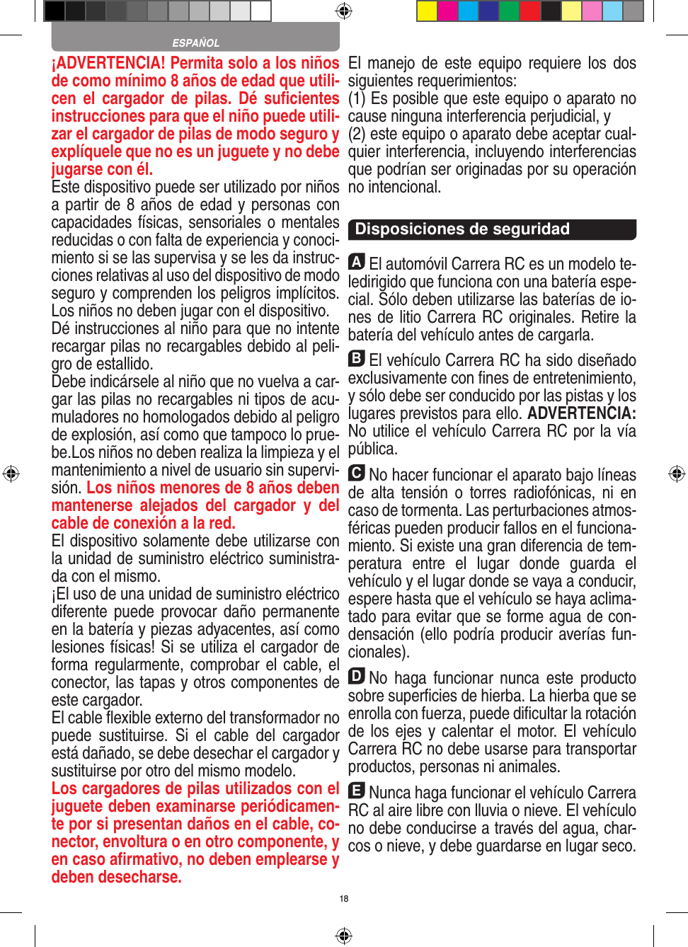 18¡ADVERTENCIA! Permita solo a los niños de como mínimo 8 años de edad que utili-cen  el  cargador de  pilas.  Dé  suﬁcientes instrucciones para que el niño puede utili-zar el cargador de pilas de modo seguro y explíquele que no es un juguete y no debe jugarse con él. Este dispositivo puede ser utilizado por niños a partir de 8 años de edad y personas con capacidades físicas, sensoriales o mentales reducidas o con falta de experiencia y conoci-miento si se las supervisa y se les da instruc-ciones relativas al uso del dispositivo de modo seguro y comprenden los peligros implícitos. Los niños no deben jugar con el dispositivo. Dé instrucciones al niño para que no intente recargar pilas no recargables debido al peli-gro de estallido. Debe indicársele al niño que no vuelva a car-gar las pilas no recargables ni tipos de acu-muladores no homologados debido al peligro de explosión, así como que tampoco lo prue-be.Los niños no deben realiza la limpieza y el mantenimiento a nivel de usuario sin supervi-sión. Los niños menores de 8 años deben mantenerse  alejados  del  cargador  y  del cable de conexión a la red. El dispositivo solamente debe utilizarse con la unidad de suministro eléctrico suministra-da con el mismo. ¡El uso de una unidad de suministro eléctrico diferente puede  provocar daño  permanente en la batería y piezas adyacentes, así como lesiones físicas! Si se utiliza el cargador de forma regularmente, comprobar el  cable,  el conector, las tapas y otros componentes de este cargador.El cable ﬂexible externo del transformador no puede  sustituirse.  Si  el  cable  del  cargador está dañado, se debe desechar el cargador y sustituirse por otro del mismo modelo. Los cargadores de pilas utilizados con el juguete deben examinarse periódicamen-te por si presentan daños en el cable, co-nector, envoltura o en otro componente, y en caso aﬁrmativo, no deben emplearse y deben desecharse.  El manejo  de este equipo  requiere  los  dos siguientes requerimientos: (1) Es posible que este equipo o aparato no cause ninguna interferencia perjudicial, y (2) este equipo o aparato debe aceptar cual-quier interferencia, incluyendo interferencias que podrían ser originadas por su operación no intencional. Disposiciones de seguridadAEl automóvil Carrera RC es un modelo te-ledirigido que funciona con una batería espe-cial. Sólo deben utilizarse las baterías de io-nes de litio Carrera RC originales. Retire la batería del vehículo antes de cargarla.BEl vehículo Carrera RC ha sido diseñado exclusivamente con ﬁnes de entretenimiento, y sólo debe ser conducido por las pistas y los lugares previstos para ello. ADVERTENCIA: No utilice el vehículo Carrera RC por la vía pública.CNo hacer funcionar el aparato bajo líneas de  alta  tensión  o  torres  radiofónicas, ni  en caso de tormenta. Las perturbaciones atmos-féricas pueden producir fallos en el funciona-miento. Si existe una gran diferencia de tem-peratura  entre  el  lugar  donde  guarda  el vehículo y el lugar donde se vaya a conducir, espere hasta que el vehículo se haya aclima-tado para evitar que se forme agua de con-densación (ello podría producir averías fun-cionales).DNo  haga  funcionar  nunca  este  producto sobre superﬁcies de hierba. La hierba que se enrolla con fuerza, puede diﬁcultar la rotación de los ejes y calentar el motor. El vehículo Carrera RC no debe usarse para transportar productos, personas ni animales.ENunca haga funcionar el vehículo Carrera RC al aire libre con lluvia o nieve. El vehículo no debe conducirse a través del agua, char-cos o nieve, y debe guardarse en lugar seco.ESPAŃOL