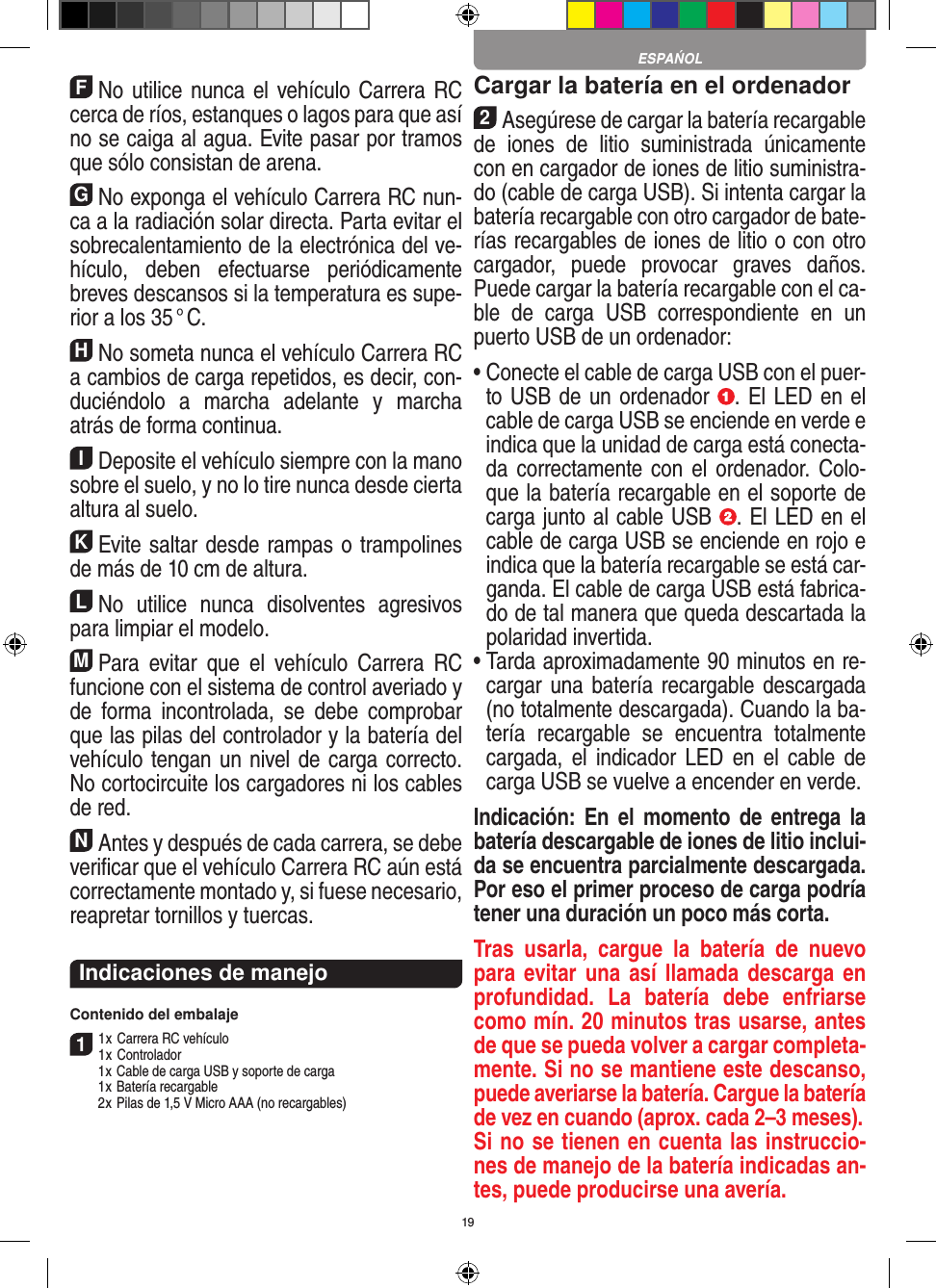 19FNo utilice nunca el vehículo Carrera RC cerca de ríos, estanques o lagos para que así no se caiga al agua. Evite pasar por tramos que sólo consistan de arena.GNo exponga el vehículo Carrera RC nun-ca a la  radiación solar directa. Parta evitar el sobrecalentamiento de la electrónica del ve-hículo,  deben  efectuarse  periódicamente  breves descansos si la temperatura es supe-rior a los 35 ° C.HNo someta nunca el vehículo Carrera RC a cambios de carga repetidos, es decir, con-duciéndolo  a  marcha  adelante  y  marcha atrás de forma continua.IDeposite el vehículo siempre con la mano sobre el suelo, y no lo tire  nunca desde cierta altura al suelo.KEvite saltar desde rampas o trampolines de más de 10 cm de altura.LNo  utilice  nunca  disolventes  agresivos para limpiar el modelo.MPara  evitar  que  el  vehículo  Carrera  RC funcione con el sistema de control averiado y de  forma  incontrolada,  se  debe  comprobar que las pilas del controlador y la batería del vehículo tengan un nivel de carga correcto. No cortocircuite los cargadores ni los cables de red. NAntes y después de cada carrera, se debe veriﬁcar que el vehículo Carrera RC aún está correctamente montado y, si fuese necesario, reapretar tornillos y tuercas. Indicaciones de manejoContenido del embalaje11 x Carrera RC vehículo 1 x Controlador  1 x Cable de carga USB y soporte de carga  1 x Batería recargable  2 x Pilas de 1,5 V Micro AAA (no recargables)Cargar la batería en el ordenador2Asegúrese de cargar la batería recargable de   iones  de  litio  suministrada  únicamente con en cargador de iones de litio suministra-do (cable de carga USB). Si intenta cargar la batería recargable con otro cargador de bate-rías recargables de iones de litio o con otro cargador,  puede  provocar  graves  daños. Puede cargar la batería recargable con el ca-ble  de  carga  USB  correspondiente  en  un puerto USB de un ordenador:  •  Conecte el cable de carga USB con el puer-to USB de un ordenador  . El LED en el cable de carga USB se enciende en verde e indica que la unidad de carga está conecta-da correctamente con  el  ordenador. Colo-que la batería recargable en el soporte de carga junto al cable USB  . El LED en el cable de carga USB se enciende en rojo e indica que la batería recargable se está car-ganda. El cable de carga USB está fabrica-do de tal manera que queda descartada la polaridad invertida.•  Tarda aproximadamente 90 minutos en re-cargar una batería recargable descargada (no totalmente descargada). Cuando la ba-tería  recargable  se  encuentra  totalmente cargada, el  indicador LED  en el  cable de carga USB se vuelve a encender en verde.Indicación:  En  el  momento de  entrega  la batería descargable de iones de litio inclui-da se encuentra parcialmente descargada. Por eso el primer proceso de carga podría tener una duración un poco más corta.Tras  usarla,  cargue  la  batería  de  nuevo para evitar una así llamada descarga en profundidad.  La  batería  debe  enfriarse como mín. 20 minutos tras usarse, antes de que se pueda volver a cargar completa-mente. Si no se mantiene este descanso, puede averiarse la batería. Cargue la batería de vez en cuando (aprox. cada 2–3 meses).Si no se tienen en cuenta las instruccio-nes de manejo de la batería indicadas an-tes, puede producirse una avería.ESPAŃOL