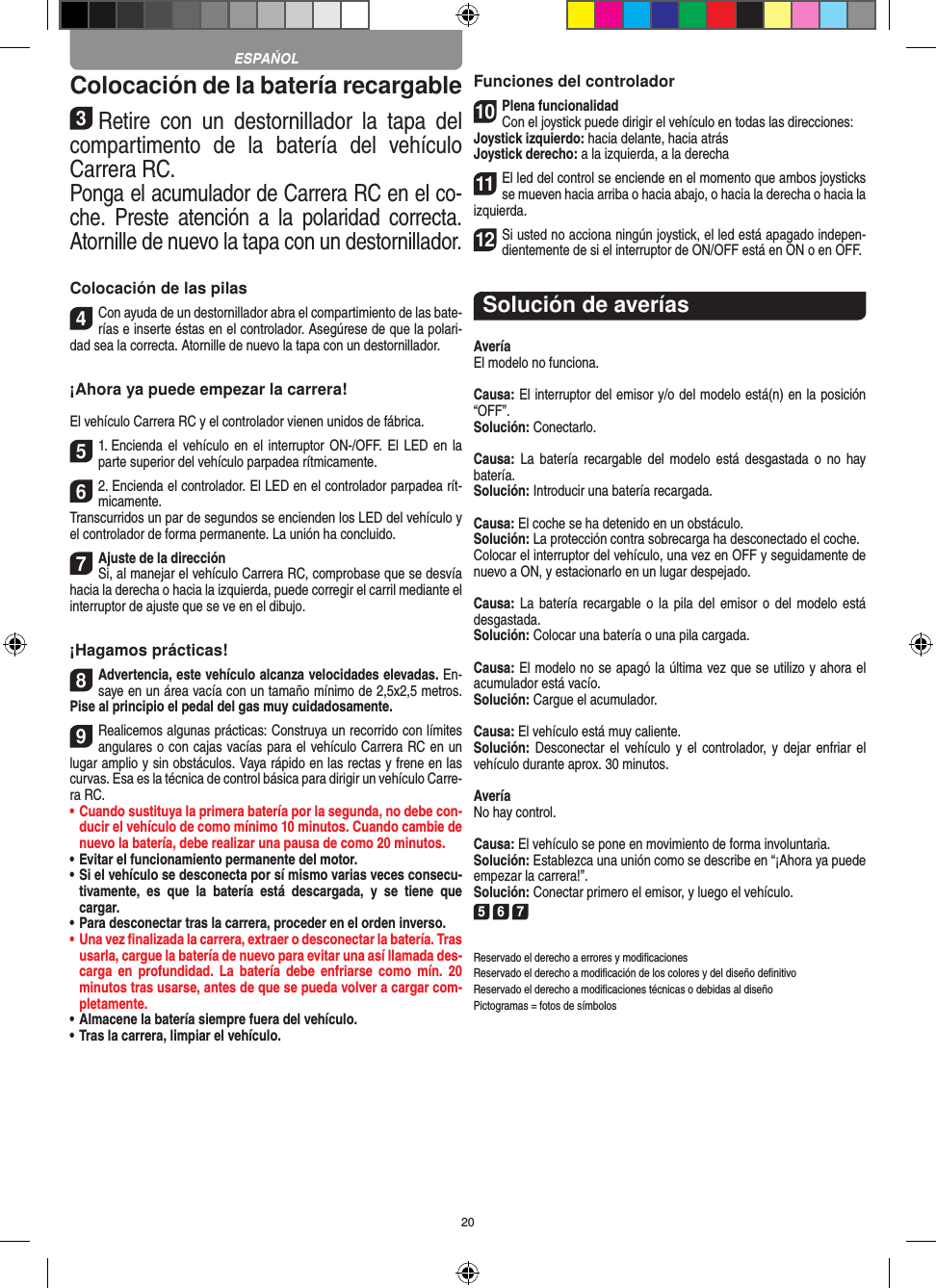 20Colocación de la batería recargable3Retire  con  un  destornillador  la  tapa  del compartimento  de  la  batería  del  vehículo  Carrera RC.Ponga el acumulador de Carrera RC en el co-che.  Preste  atención  a  la  polaridad  correcta. Atornille de nuevo la tapa con un destornillador.Colocación de las pilas4Con ayuda de un destornillador abra el compartimiento de las bate-rías e inserte éstas en el controlador. Asegúrese de que la polari-dad sea la correcta. Atornille de nuevo la tapa con un destornillador.¡Ahora ya puede empezar la carrera!El vehículo Carrera RC y el controlador vienen unidos de fábrica. 51. Encienda el  vehículo en  el  interruptor ON-/OFF. El LED  en  la parte superior del vehículo parpadea rítmicamente. 62. Encienda el controlador. El LED en el controlador parpadea rít-micamente.Transcurridos un par de segundos se encienden los LED del vehículo y el controlador de forma permanente. La unión ha concluido.7Ajuste de la direcciónSi, al manejar el vehículo Carrera RC, comprobase que se desvía hacia la derecha o hacia la izquierda, puede corregir el carril mediante el interruptor de ajuste que se ve en el dibujo.¡Hagamos prácticas!8Advertencia, este vehículo alcanza velocidades elevadas. En-saye en un área  vacía con un tamaño mínimo de 2,5x2,5 metros. Pise al principio el pedal del gas muy cuidadosamente.9Realicemos algunas prácticas: Construya un recorrido con límites angulares o con cajas vacías para el vehículo  Carrera RC en un lugar amplio y sin obstáculos. Vaya rápido en las rectas y frene en las curvas. Esa es la técnica de control básica para dirigir un vehículo Carre-ra RC.•  Cuando sustituya la primera batería por la segunda, no debe con-ducir el vehículo de como mínimo 10 minutos. Cuando cambie de nuevo la batería, debe realizar una pausa de como 20 minutos.•  Evitar el funcionamiento permanente del motor.•  Si el vehículo se desconecta por sí mismo varias veces consecu-tivamente,  es  que  la  batería  está  descargada,  y  se  tiene  que  cargar.•  Para desconectar tras la carrera, proceder en el orden inverso.•  Una vez ﬁnalizada la carrera, extraer o desconectar la batería. Tras usarla, cargue la batería de nuevo para evitar una así llamada des-carga  en  profundidad.  La  batería  debe  enfriarse como  mín.  20 minutos tras usarse, antes de que se pueda volver a cargar com-pletamente.•  Almacene la batería siempre fuera del vehículo.•  Tras la carrera, limpiar el vehículo.Funciones del controlador10Plena funcionalidadCon el joystick puede dirigir el vehículo en todas las direcciones:Joystick izquierdo: hacia delante, hacia atrásJoystick derecho: a la izquierda, a la derecha11El led del control se enciende en el momento que ambos joysticks se mueven hacia arriba o hacia abajo, o hacia la derecha o hacia la izquierda.12Si usted no acciona ningún joystick, el led está apagado indepen-dientemente de si el interruptor de ON/OFF está en ON o en OFF.Solución de averíasAveríaEl modelo no funciona.Causa: El interruptor del emisor y/o del modelo está(n) en la  posición “OFF”.Solución: Conectarlo.Causa:  La  batería  recargable  del  modelo  está  desgastada  o  no hay  batería.Solución: Introducir una batería recargada.Causa: El coche se ha detenido en un obstáculo. Solución: La protección contra sobrecarga ha desconectado el coche.Colocar el interruptor del vehículo, una vez en OFF y seguidamente de nuevo a ON, y estacionarlo en un lugar despejado.Causa: La batería recargable o la  pila  del emisor o del   modelo está desgastada.Solución: Colocar una batería o una pila cargada.Causa: El modelo no se apagó la última vez que se utilizo y ahora el acumulador está vacío.  Solución: Cargue el acumulador.Causa: El vehículo está muy caliente.Solución: Desconectar el vehículo y el controlador, y  dejar  enfriar  el vehículo durante aprox. 30 minutos.AveríaNo hay control.Causa: El vehículo se pone en movimiento de forma involuntaria.Solución: Establezca una unión como se describe en “¡Ahora ya puede empezar la carrera!”. Solución: Conectar primero el emisor, y luego el vehículo.5 6 7Reservado el derecho a errores y modiﬁcacionesReservado el derecho a modiﬁcación de los colores y del diseño deﬁnitivoReservado el derecho a modiﬁcaciones técnicas o debidas al diseñoPictogramas = fotos de símbolosESPAŃOL