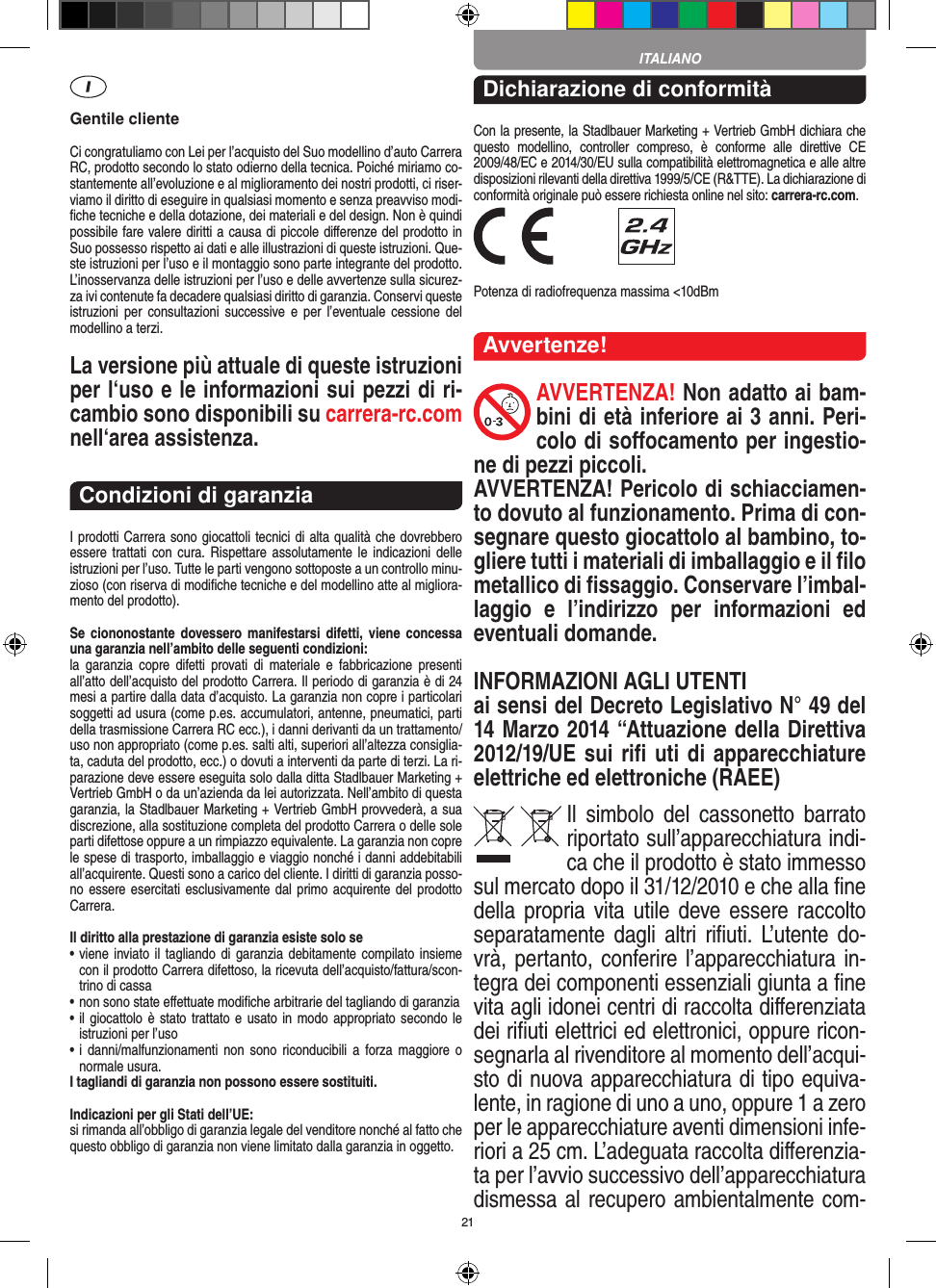 21Gentile clienteCi congratuliamo con Lei per l’acquisto del Suo modellino d’auto Carrera RC, prodotto secondo lo stato odierno della tecnica.  Poiché miriamo co-stantemente all’evoluzione e al miglioramento dei nostri prodotti, ci riser-viamo il diritto di eseguire in qualsiasi momento e senza preavviso modi-ﬁche tecniche e della dotazione, dei materiali e del design. Non è quindi possibile fare valere diritti a causa di piccole diﬀerenze del prodotto in Suo possesso rispetto ai dati e alle illustrazioni di queste istruzioni. Que-ste istruzioni per l’uso e il montaggio sono parte integrante del prodotto. L’inosservanza delle istruzioni per l’uso e delle avvertenze sulla sicurez-za ivi contenute fa decadere qualsiasi diritto di garanzia. Conservi queste istruzioni  per  consultazioni  successive e  per  l’eventuale  cessione  del modellino a terzi.La versione più attuale di queste istruzioni per l‘uso e le informazioni sui pezzi di ri-cambio sono disponibili su carrera-rc.com nell‘area assistenza.Condizioni di garanziaI prodotti Carrera sono giocattoli tecnici di alta qualità che dovrebbero essere trattati  con  cura. Rispettare assolutamente  le  indicazioni  delle istruzioni per l’uso. Tutte le parti vengono sottoposte a un controllo minu-zioso (con riserva di modiﬁche tecniche e del modellino atte al migliora-mento del prodotto).Se  ciononostante  dovessero manifestarsi  difetti,  viene  concessa una garanzia nell’ambito delle seguenti condizioni:la  garanzia  copre  difetti  provati  di  materiale  e  fabbricazione  presenti all’atto dell’acquisto del prodotto Carrera. Il periodo di garanzia è di 24 mesi a partire dalla data d’acquisto. La garanzia non copre i particolari soggetti ad usura (come p.es. accumulatori, antenne, pneumatici, parti della trasmissione Carrera RC ecc.), i danni derivanti da un trattamento/uso non appropriato (come p.es. salti alti, superiori all’altezza consiglia-ta, caduta del prodotto, ecc.) o dovuti a interventi da parte di terzi. La ri-parazione deve essere eseguita solo dalla ditta Stadlbauer Marketing + Vertrieb GmbH o da un’azienda da lei autorizzata. Nell’ambito di questa garanzia, la Stadlbauer Marketing + Vertrieb GmbH provvederà, a sua discrezione, alla sostituzione completa del prodotto Carrera o delle sole parti difettose oppure a un rimpiazzo equivalente. La garanzia non copre le spese di trasporto, imballaggio e viaggio nonché i danni addebitabili all’acquirente. Questi sono a carico del cliente. I diritti di garanzia posso-no essere esercitati esclusivamente dal primo acquirente del prodotto Carrera.  Il diritto alla prestazione di garanzia esiste solo se•  viene inviato il  tagliando  di  garanzia debitamente  compilato insieme con il prodotto Carrera difettoso, la ricevuta dell’acquisto/fattura/scon-trino di cassa•  non sono state eﬀettuate modiﬁche arbitrarie del tagliando di garanzia•  il giocattolo è stato trattato e usato in modo  appropriato secondo le istruzioni per l’uso•  i  danni/malfunzionamenti  non  sono  riconducibili  a  forza maggiore  o normale usura.I tagliandi di garanzia non possono essere sostituiti. Indicazioni per gli Stati dell’UE:si rimanda all’obbligo di garanzia legale del venditore nonché al fatto che questo obbligo di garanzia non viene limitato dalla garanzia in oggetto. Dichiarazione di conformitàCon la presente, la Stadlbauer Marketing + Vertrieb GmbH dichiara che questo  modellino,  controller  compreso,  è  conforme  alle  direttive  CE 2009/48/EC e 2014/30/EU sulla compatibilità elettromagnetica e alle altre disposizioni rilevanti della direttiva 1999/5/CE (R&amp;TTE). La dichiarazione di conformità originale può essere  richiesta online nel sito: carrera-rc.com. Potenza di radiofrequenza massima &lt;10dBmAvvertenze!AVVERTENZA! Non adatto ai bam-bini di età inferiore ai 3 anni. Peri-colo di soﬀocamento per ingestio-ne di pezzi piccoli. AVVERTENZA! Pericolo di schiacciamen-to dovuto al funzionamento. Prima di con-segnare questo giocattolo al bambino, to-gliere tutti i materiali di imballaggio e il ﬁlo metallico di ﬁssaggio. Conservare l’imbal-laggio  e  l’indirizzo  per  informazioni  ed eventuali domande. INFORMAZIONI AGLI UTENTIai sensi del Decreto Legislativo N° 49 del 14 Marzo 2014 “Attuazione della  Direttiva 2012/19/UE sui riﬁ uti di apparecchiature elettriche ed elettroniche (RAEE)Il  simbolo  del  cassonetto  barrato riportato sull’apparecchiatura indi-ca che il prodotto è stato immesso sul mercato dopo il 31/12/2010 e che alla ﬁne della propria vita utile deve  essere  raccolto separatamente dagli altri  riﬁuti. L’utente do-vrà, pertanto, conferire l’appa recchiatura in-tegra dei componenti essenziali giunta a ﬁne vita agli idonei centri di raccolta diﬀerenziata dei riﬁuti elettrici ed elettronici, oppure ricon-segnarla al rivenditore al momento dell’acqui-sto di nuova apparecchiatura di tipo equiva-lente, in ragione di uno a uno, oppure 1 a zero per le apparecchiature aventi dimensioni infe-riori a 25 cm. L’adeguata raccolta diﬀerenzia-ta per l’avvio successivo dell’apparecchiatura dismessa al  recupero ambientalmente com-ITALIANO