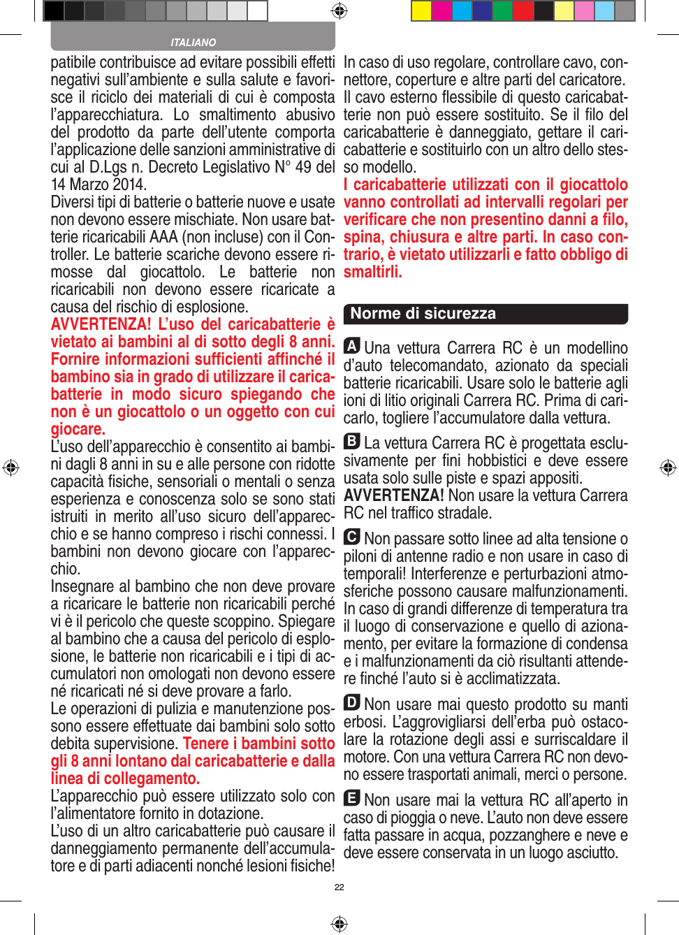 22patibile contribuisce ad evitare possibili eﬀetti  negativi sull’ambiente e sulla salute e favori-sce il riciclo dei materiali di cui è composta l’apparecchiatura.  Lo  smaltimento  abusivo del  prodotto  da  parte  dell’utente  comporta l’applicazione delle sanzioni amministrative di cui al D.Lgs n. Decreto Legislativo N° 49 del 14 Marzo 2014. Diversi tipi di batterie o batterie nuove e usate non devono essere mischiate. Non usare bat-terie ricaricabili AAA (non incluse) con il Con-troller. Le batterie scariche devono essere ri-mosse  dal  giocattolo.  Le  batterie  non ricaricabili  non  devono  essere  ricaricate  a causa del rischio di esplosione. AVVERTENZA!  L’uso  del  caricabatterie è vietato ai bambini al di sotto degli 8 anni. Fornire informazioni suﬃcienti aﬃnché il bambino sia in grado di utilizzare il carica-batterie  in  modo  sicuro  spiegando  che non è un giocattolo o un oggetto con cui giocare. L’uso dell’apparecchio è consentito ai bambi-ni dagli 8 anni in su e alle persone con ridotte capacità ﬁsiche, sensoriali o mentali o senza esperienza e conoscenza solo se sono stati istruiti  in  merito  all’uso  sicuro  dell’apparec-chio e se hanno compreso i rischi connessi. I bambini non devono giocare con  l’apparec-chio. Insegnare al bambino che non deve provare a ricaricare le batterie non ricaricabili perché vi è il pericolo che queste scoppino. Spiegare al bambino che a causa del pericolo di esplo-sione, le batterie non ricaricabili e i tipi di ac-cumulatori non omologati non devono essere né ricaricati né si deve provare a farlo.Le operazioni di pulizia e manutenzione pos-sono essere eﬀettuate dai bambini solo sotto debita supervisione. Tenere i bambini sotto gli 8 anni lontano dal caricabatterie e dalla linea di collegamento. L’apparecchio può essere utilizzato solo con l’alimentatore fornito in dotazione.L’uso di un altro caricabatterie può causare il danneggiamento permanente dell’accumula-tore e di parti adiacenti nonché lesioni ﬁsiche! In caso di uso regolare, controllare cavo, con-nettore, coperture e altre parti del caricatore.Il cavo esterno ﬂessibile di questo caricabat-terie non può essere sostituito. Se il ﬁlo del caricabatterie è danneggiato, gettare il cari-cabatterie e sostituirlo con un altro dello stes-so modello. I caricabatterie utilizzati con il giocattolo vanno controllati ad intervalli regolari per veriﬁcare che non presentino danni a ﬁlo, spina, chiusura e altre parti. In caso con-trario, è vietato utilizzarli e fatto obbligo di smaltirli.  Norme di sicurezzaAUna  vettura  Carrera  RC  è  un  modellino d’auto   telecomandato,  azionato  da  speciali batterie ricaricabili. Usare solo le batterie agli ioni di litio originali Carrera RC. Prima di cari-carlo, togliere l’accumulatore dalla  vettura.BLa vettura Carrera RC è progettata esclu-sivamente  per ﬁni  hobbistici  e  deve essere usata solo sulle  piste e spazi appositi. AVVERTENZA! Non usare la vettura Carrera RC nel traﬃco stradale.CNon passare sotto linee ad alta tensione o piloni di antenne radio e non usare in caso di temporali! Interferenze e perturbazioni atmo-sferiche possono causare malfunzionamenti. In caso di grandi diﬀerenze di temperatura tra il luogo di conservazione e quello di aziona-mento, per evitare la formazione di condensa e i malfunzionamenti da ciò risultanti attende-re ﬁnché l’auto si è acclimatizzata.DNon usare mai questo prodotto su manti erbosi. L’aggrovigliarsi dell’erba può ostaco-lare la rotazione degli assi e surriscaldare il motore. Con una  vettura Carrera RC non devo-no essere trasportati animali, merci o persone.ENon usare mai la vettura RC all’aperto in caso di pioggia o neve. L’auto non deve essere fatta passare in acqua, pozzanghere e neve e deve essere conservata in un luogo asciutto.ITALIANO