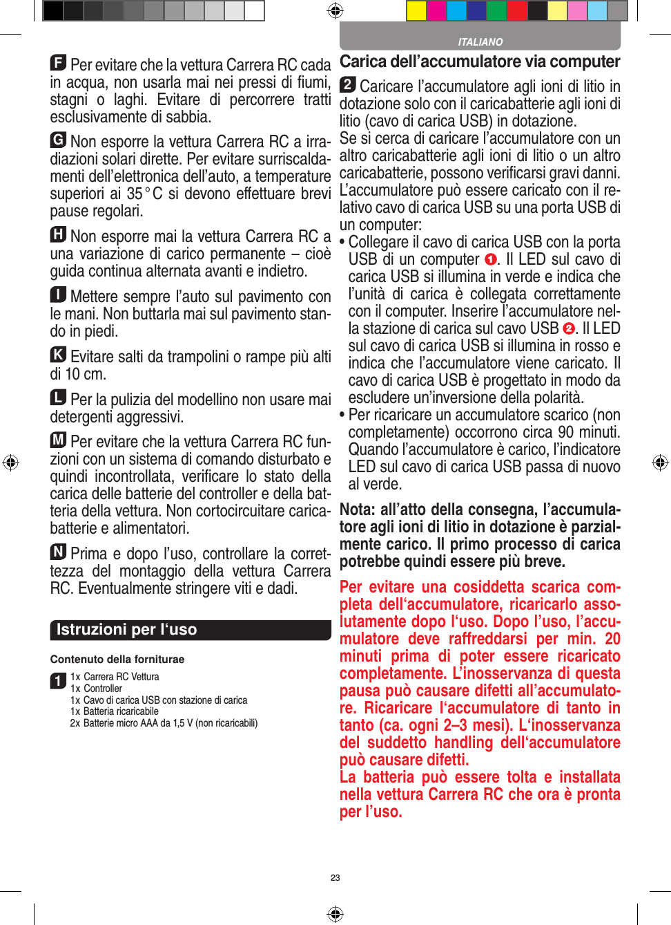 23FPer evitare che la vettura Carrera RC cada in acqua, non usarla mai nei pressi di ﬁumi, stagni  o  laghi.  Evitare  di  percorrere  tratti esclusivamente di  sabbia.GNon esporre la vettura Carrera RC a irra-diazioni  solari dirette. Per evitare surriscalda-menti dell’elettronica dell’auto, a temperature superiori ai 35 ° C si devono eﬀettuare brevi pause regolari.HNon esporre mai la vettura Carrera RC a una variazione di carico permanente – cioè guida continua alternata avanti e indietro.IMettere sempre l’auto sul pavimento con le mani. Non buttarla mai sul  pavimento stan-do in piedi.KEvitare salti da trampolini o rampe più alti di 10 cm.LPer la pulizia del modellino non usare mai detergenti aggressivi.MPer evitare che la vettura Carrera RC fun-zioni con un sistema di comando disturbato e quindi  incontrollata,  veriﬁcare  lo  stato  della carica delle batterie del controller e della bat-teria della vettura. Non cortocircuitare carica-batterie e alimentatori. NPrima e dopo l’uso, controllare la corret-tezza  del  montaggio  della  vettura  Carrera RC. Eventualmente stringere viti e dadi. Istruzioni per l‘usoContenuto della forniturae11 x Carrera RC Vettura 1 x Controller  1 x Cavo di carica USB con stazione di carica  1 x Batteria ricaricabile  2 x Batterie micro AAA da 1,5 V (non ricaricabili)Carica dell’accumulatore via computer2Caricare l’accumulatore agli ioni di litio in dotazione solo con il caricabatterie agli ioni di litio (cavo di carica USB) in dotazione. Se si cerca di caricare l’accumulatore con un altro caricabatterie agli ioni di litio o un altro caricabatterie, possono veriﬁcarsi gravi danni. L’accumulatore può essere caricato con il re-lativo cavo di carica USB su una porta USB di un computer:  •  Collegare il cavo di carica USB con la porta USB di un computer  . Il LED sul cavo di carica USB si illumina in verde e indica che l’unità  di  carica  è  collegata  correttamente con il computer. Inserire l’accumulatore nel-la stazione di carica sul cavo USB  . Il LED sul cavo di carica USB si illumina in rosso e indica che l’accumulatore viene caricato. Il cavo di carica USB è progettato in modo da escludere un’inversione della polarità.•  Per ricaricare un accumulatore scarico (non completamente) occorrono circa 90 minuti. Quando l’accumulatore è carico, l’indicatore LED sul cavo di carica USB passa di nuovo al verde.Nota: all’atto della consegna, l’accumula-tore agli ioni di litio in dotazione è parzial-mente carico. Il primo processo di carica potrebbe quindi essere più breve.Per  evitare  una  cosiddetta  scarica  com-pleta dell‘accumulatore, ricaricarlo asso-lutamente dopo l‘uso. Dopo l’uso, l’accu-mulatore  deve  raﬀreddarsi  per  min.  20 minuti  prima  di  poter  essere  ricaricato completamente. L’inosservanza di questa pausa può causare difetti all’accumulato-re.  Ricaricare  l‘accumulatore  di  tanto  in tanto (ca. ogni 2–3 mesi). L‘inosservanza del  suddetto  handling  dell‘accumulatore può causare difetti.La  batteria  può  essere  tolta  e  installata nella vettura Carrera RC che ora è pronta per l’uso.ITALIANO