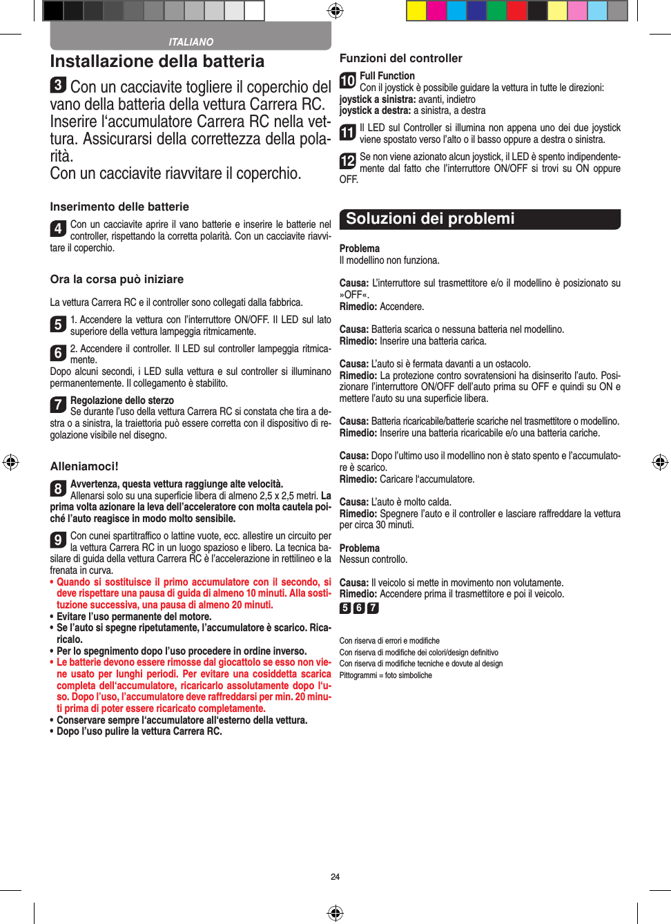 24Installazione della batteria3Con un cacciavite togliere il coperchio del vano della batteria della  vettura Carrera RC.Inserire l‘accumulatore Carrera RC nella vet-tura. Assicurarsi della correttezza della pola-rità.Con un cacciavite riavvitare il coperchio.Inserimento delle batterie4Con un cacciavite aprire il vano batterie e inserire le batterie nel controller, rispettando la corretta polarità. Con un cacciavite riavvi-tare il coperchio.Ora la corsa può iniziareLa vettura Carrera RC e il controller sono collegati dalla fabbrica.51. Accendere la  vettura con l’interruttore ON/OFF. Il LED sul lato superiore della vettura lampeggia ritmicamente. 62. Accendere il controller. Il LED sul controller lampeggia ritmica-mente. Dopo alcuni  secondi,  i LED sulla vettura e sul controller si illuminano permanentemente. Il collegamento è stabilito.7Regolazione dello sterzoSe durante l’uso della vettura Carrera RC si  constata che tira a de-stra o a sinistra, la traiettoria può essere corretta con il dispositivo di re-golazione  visibile nel disegno.Alleniamoci!8Avvertenza, questa vettura raggiunge alte velocità.Allenarsi solo su una superﬁcie libera di almeno 2,5 x 2,5 metri. La prima volta azionare la leva dell’acceleratore con molta cautela poi-ché l’auto reagisce in modo molto sensibile.9Con cunei spartitraﬃco o lattine vuote, ecc. allestire un circuito per la vettura Carrera RC in un luogo spazioso e libero. La tecnica ba-silare di guida della vettura Carrera RC è l’accelerazione in rettilineo e la frenata in curva.•  Quando si sostituisce il primo accumulatore con il secondo, si deve rispettare una pausa di guida di almeno 10 minuti. Alla sosti-tuzione successiva, una pausa di almeno 20 minuti. •  Evitare l’uso permanente del motore.•  Se l’auto si spegne ripetutamente, l’accumulatore è scarico. Rica-ricalo. •  Per lo spegnimento dopo l’uso procedere in ordine inverso.•  Le batterie devono essere rimosse dal giocattolo se esso non vie-ne usato per  lunghi periodi. Per evitare  una  cosiddetta scarica completa dell‘accumulatore, ricaricarlo assolutamente dopo  l‘u-so. Dopo l’uso, l’accumulatore deve  raﬀreddarsi per min. 20 minu-ti prima di poter essere ricaricato completamente. •  Conservare sempre l‘accumulatore all‘esterno della vettura.•  Dopo l’uso pulire la vettura Carrera RC.Funzioni del controller10Full FunctionCon il joystick è possibile guidare la vettura in  tutte le direzioni:joystick a sinistra: avanti, indietrojoystick a destra: a sinistra, a destra11Il LED sul Controller si illumina non appena uno dei due joystick viene spostato verso l’alto o il basso oppure a destra o sinistra.12Se non viene azionato alcun joystick, il LED è spento indipendente-mente dal  fatto che  l’interruttore  ON/OFF  si  trovi  su ON  oppure OFF.Soluzioni dei problemiProblemaIl modellino non funziona.Causa: L’interruttore sul trasmettitore e/o il modellino è posizionato su »OFF«.Rimedio: Accendere.Causa: Batteria scarica o nessuna batteria nel modellino.Rimedio: Inserire una batteria carica.Causa: L’auto si è fermata davanti a un ostacolo.Rimedio: La protezione contro sovratensioni ha disinserito l’auto. Posi-zionare l’interruttore ON/OFF dell’auto prima su OFF e quindi su ON e mettere l’auto su una superﬁcie libera.Causa: Batteria ricaricabile/batterie scariche nel trasmettitore o modellino.Rimedio: Inserire una batteria ricaricabile e/o una batteria cariche.Causa: Dopo l’ultimo uso il modellino non è stato spento e l’accumulato-re è scarico. Rimedio: Caricare l‘accumulatore.Causa: L’auto è molto calda.Rimedio: Spegnere l’auto e il controller e lasciare raﬀreddare la vettura per circa 30 minuti.ProblemaNessun controllo.Causa: Il veicolo si mette in movimento non volutamente.Rimedio: Accendere prima il trasmettitore e poi il veicolo.5 6 7Con riserva di errori e modiﬁcheCon riserva di modiﬁche dei colori/design deﬁnitivoCon riserva di modiﬁche tecniche e dovute al designPittogrammi = foto simbolicheITALIANO