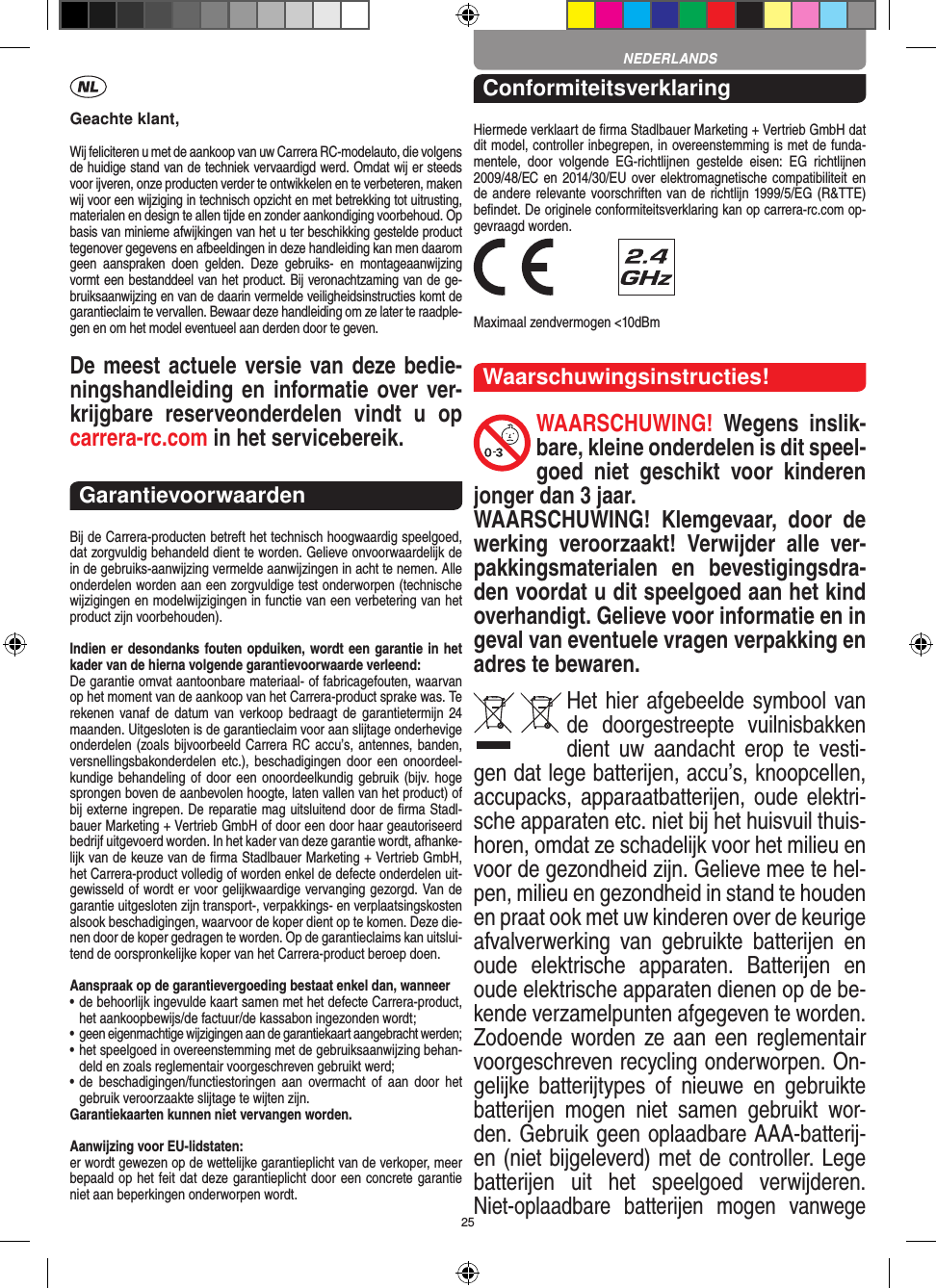 25Geachte klant,Wij feliciteren u met de aankoop van uw Carrera RC-modelauto, die volgens de huidige stand van de techniek vervaardigd werd. Omdat wij er steeds voor ijveren, onze producten verder te ontwikkelen en te verbeteren, maken wij voor een wijziging in technisch opzicht en met betrekking tot uitrusting, materialen en design te allen tijde en zonder aankondiging voorbehoud. Op basis van  minieme afwijkingen van het u ter beschikking gestelde product tegenover gegevens en afbeeldingen in deze handleiding kan men daarom geen  aanspraken  doen  gelden.  Deze  gebruiks-  en  montageaanwijzing vormt een bestanddeel van het product. Bij veronachtzaming van de ge-bruiksaanwijzing en van de daarin vermelde veiligheidsinstructies komt de garantieclaim te vervallen. Bewaar deze handleiding om ze later te raadple-gen en om het model eventueel aan derden door te geven.De meest actuele versie van deze bedie-ningshandleiding en informatie over ver-krijgbare  reserveonderdelen  vindt  u  op carrera-rc.com in het servicebereik.GarantievoorwaardenBij de Carrera-producten betreft het technisch hoogwaardig speelgoed, dat zorgvuldig behandeld dient te worden. Gelieve onvoorwaardelijk de in de gebruiks-aanwijzing vermelde aanwijzingen in acht te nemen. Alle onderdelen worden aan een zorgvuldige test onderworpen (technische wijzigingen en modelwijzigingen in functie van een verbetering van het product zijn voorbehouden).Indien er desondanks fouten opduiken, wordt een  garantie in het kader van de hierna volgende garantievoorwaarde verleend:De garantie omvat aantoonbare materiaal- of fabricagefouten, waarvan op het moment van de aankoop van het Carrera- product sprake was. Te rekenen vanaf  de datum  van  verkoop bedraagt  de garantietermijn 24 maanden. Uitgesloten is de garantieclaim voor aan slijtage onderhevige onderdelen (zoals bijvoorbeeld Carrera RC accu’s, antennes, banden, versnellingsbakonderdelen etc.),  beschadigingen door  een onoordeel-kundige behandeling  of  door  een onoordeelkundig gebruik (bijv. hoge sprongen boven de aanbevolen hoogte, laten vallen van het product) of bij externe ingrepen. De reparatie mag uitsluitend door de ﬁrma Stadl-bauer Marketing + Vertrieb GmbH of door een door haar geautoriseerd bedrijf uitgevoerd worden. In het kader van deze garantie wordt, afhanke-lijk van de keuze van de ﬁrma Stadlbauer Marketing + Vertrieb GmbH, het Carrera-product volledig of worden  enkel de defecte onderdelen uit-gewisseld of wordt er voor gelijkwaardige vervanging gezorgd. Van de garantie uitgesloten zijn transport-, verpakkings- en verplaatsingskosten alsook beschadigingen, waarvoor de koper dient op te  komen. Deze die-nen door de koper gedragen te worden. Op de garantieclaims kan uitslui-tend de oorspronkelijke  koper van het Carrera-product beroep doen.Aanspraak op de garantievergoeding bestaat enkel dan, wanneer•  de behoorlijk ingevulde kaart samen met het defecte Carrera-product, het aankoopbewijs/de factuur/de kassabon  ingezonden wordt;•  geen eigenmachtige wijzigingen aan de garantiekaart aangebracht werden;•  het speelgoed in overeenstemming met de gebruiksaanwijzing behan-deld en zoals reglementair voorgeschreven gebruikt werd;•  de  beschadigingen/functiestoringen  aan  overmacht  of  aan  door het gebruik veroorzaakte slijtage te wijten zijn.Garantiekaarten kunnen niet vervangen worden.Aanwijzing voor EU-lidstaten: er wordt gewezen op de wettelijke garantieplicht van de verkoper, meer bepaald op het feit dat deze garantieplicht door een concrete garantie niet aan beperkingen onderworpen wordt. ConformiteitsverklaringHiermede verklaart de ﬁrma Stadlbauer Marketing + Vertrieb GmbH dat dit model, controller inbegrepen, in overeenstemming is met de funda-mentele,  door  volgende  EG-richtlijnen  gestelde  eisen:  EG  richtlijnen 2009/48/EC en 2014/30/EU over elektromagnetische compatibiliteit en de andere relevante voorschriften van de richtlijn 1999/5/EG (R&amp;TTE) beﬁndet. De originele conformiteitsverklaring kan op carrera-rc.com op-gevraagd worden. Maximaal zendvermogen &lt;10dBmWaarschuwingsinstructies!WAARSCHUWING!  Wegens  inslik-bare, kleine onderdelen is dit speel-goed  niet  geschikt  voor  kinderen jonger dan 3 jaar. WAARSCHUWING!  Klemgevaar,  door  de werking   veroorzaakt!  Verwijder  alle  ver-pakkingsmaterialen  en  bevestigingsdra-den voordat u dit speelgoed aan het kind overhandigt. Gelieve voor informatie en in geval van eventuele vragen verpakking en adres te bewaren.Het hier afgebeelde symbool van de  doorgestreepte  vuilnisbakken dient  uw  aandacht  erop  te  vesti-gen dat lege batterijen, accu’s, knoopcellen, accupacks, apparaatbatterijen,  oude  elektri-sche apparaten etc. niet bij het huisvuil thuis-horen, omdat ze schadelijk voor het milieu en voor de gezondheid zijn. Gelieve mee te hel-pen, milieu en gezondheid in stand te houden en praat ook met uw kinderen over de keurige afvalverwerking  van  gebruikte  batterijen  en oude  elektrische  apparaten.  Batterijen  en oude elektrische apparaten dienen op de be-kende verzamelpunten afgegeven te worden. Zodoende worden ze aan  een  reglementair voorgeschreven recycling onderworpen. On-gelijke  batterijtypes  of  nieuwe  en  gebruikte batterijen  mogen  niet  samen  gebruikt  wor-den. Gebruik geen oplaadbare AAA-batterij-en (niet bijgeleverd) met de controller. Lege batterijen  uit  het  speelgoed  verwijderen. Niet-oplaadbare  batterijen  mogen  vanwege NEDERLANDS