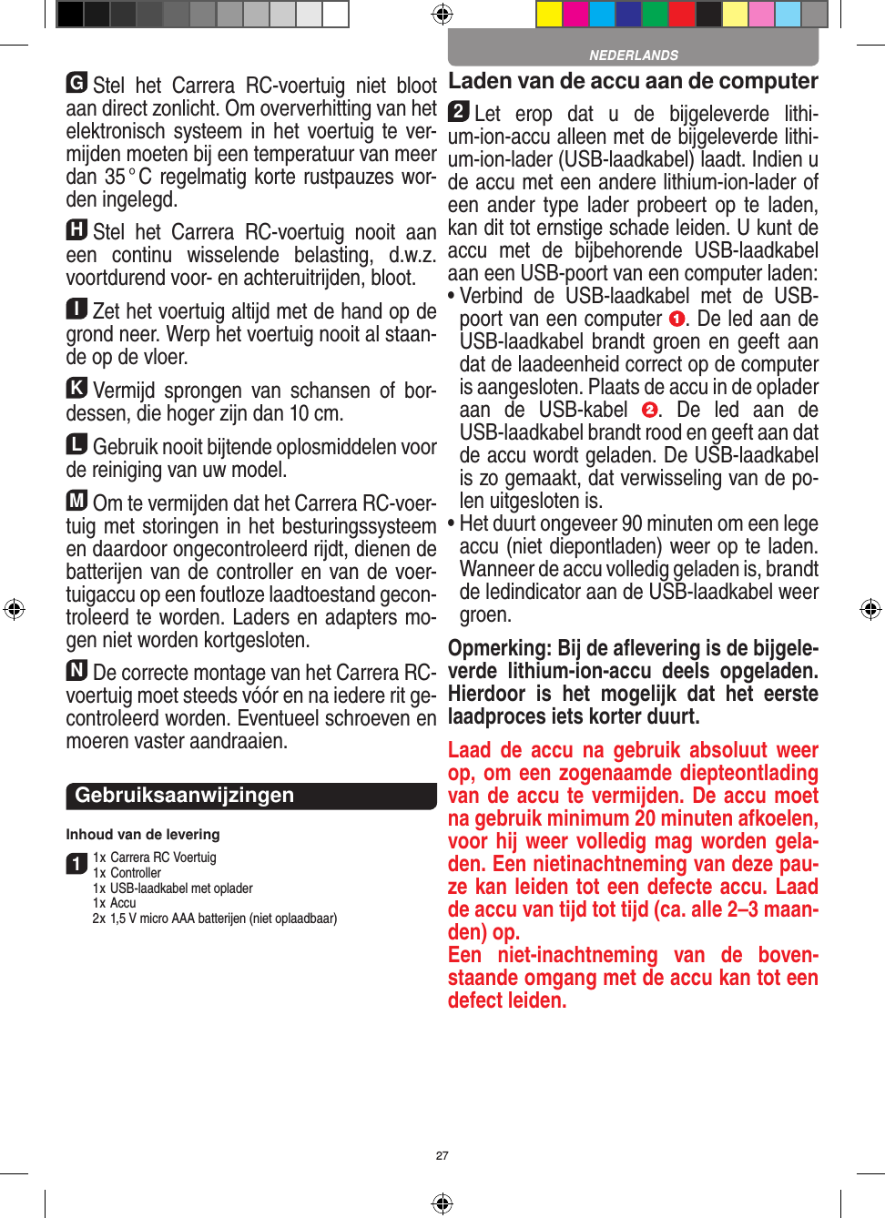 27GStel  het  Carrera  RC-voertuig  niet  bloot aan direct zonlicht. Om oververhitting van het elektronisch systeem in het voertuig te ver-mijden moeten bij een temperatuur van meer dan 35 ° C regelmatig korte rustpauzes wor-den ingelegd.HStel  het  Carrera  RC-voertuig  nooit  aan een  continu  wisselende  belasting,  d.w.z. voortdurend voor- en achteruitrijden, bloot.IZet het voertuig altijd met de hand op de grond neer. Werp het voertuig nooit al staan-de op de vloer.KVermijd  sprongen  van  schansen  of  bor-dessen, die hoger zijn dan 10 cm.LGebruik nooit bijtende oplosmiddelen voor de reiniging van uw model.MOm te vermijden dat het Carrera RC-voer-tuig met storingen in het  besturingssysteem en daardoor  ongecontroleerd rijdt, dienen de batterijen van de controller en van de voer-tuigaccu op een foutloze laadtoestand gecon-troleerd te worden. Laders en adapters mo-gen niet worden kortgesloten. NDe correcte montage van het Carrera RC- voertuig moet steeds vóór en na iedere rit ge-controleerd worden. Eventueel schroeven en moeren vaster aandraaien. GebruiksaanwijzingenInhoud van de levering11 x Carrera RC Voertuig 1 x Controller  1 x USB-laadkabel met oplader  1 x Accu  2 x 1,5 V micro AAA batterijen (niet oplaadbaar)Laden van de accu aan de computer2Let  erop  dat  u  de  bijgeleverde  lithi-um-ion-accu alleen met de bijgeleverde lithi-um-ion-lader (USB-laadkabel) laadt. Indien u de accu met een andere lithium-ion-lader of een ander type lader probeert op  te laden, kan dit tot ernstige schade leiden. U kunt de accu  met  de  bijbehorende  USB-laadkabel aan een USB-poort van een computer laden:  •  Verbind  de  USB-laadkabel  met  de  USB-poort van een computer  . De led aan de USB-laadkabel brandt groen en geeft  aan dat de laadeenheid correct op de computer is aangesloten. Plaats de accu in de oplader aan  de  USB-kabel  .  De  led  aan  de USB-laadkabel brandt rood en geeft aan dat de accu wordt geladen. De USB-laadkabel is zo gemaakt, dat verwisseling van de po-len uitgesloten is.•  Het duurt ongeveer 90 minuten om een lege accu (niet diepontladen) weer op te laden. Wanneer de accu volledig geladen is, brandt de ledindicator aan de USB-laadkabel weer groen.Opmerking: Bij de aﬂevering is de bijgele-verde  lithium-ion-accu  deels  opgeladen. Hierdoor  is  het  mogelijk  dat  het  eerste laadproces iets korter duurt.Laad  de  accu  na  gebruik  absoluut  weer op, om een zogenaamde diepteontlading van de accu te vermijden. De accu moet na gebruik minimum 20 minuten afkoelen, voor hij weer volledig mag worden gela-den. Een nietinachtneming van deze pau-ze kan leiden tot een defecte accu. Laad de accu van tijd tot tijd (ca. alle 2–3 maan-den) op.Een  niet-inachtneming  van  de  boven-staande omgang met de accu kan tot een defect leiden.NEDERLANDS