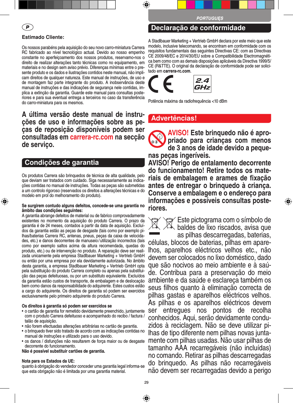 29Estimado Cliente:Os nossos parabéns pela aquisição do seu novo carro-miniatura Carrera RC fabricado ao  nível tecnológico actual.  Devido ao  nosso empenho constante no aperfeiçoamento dos nossos produtos, reservamo-nos o direito de realizar alterações tanto técnicas como no equipamento, em materiais e no design sem aviso prévio. Diferenças mínimas entre o pre-sente produto e os dados e ilustrações contidos neste manual, não impli-cam direitos de qualquer natureza. Este manual de instruções, de uso e de montagem faz parte integrante do produto. A  inobservância deste manual de instruções e das indicações de segurança nele contidas, im-plica a extinção da garantia. Guarde este manual para consultas poste-riores e para sua eventual entrega a terceiros no caso da transferência do carro-miniatura para os mesmos.A última versão deste manual de instru-ções de uso e informações sobre as pe-ças de reposição disponíveis podem ser consultadas em carrera-rc.com na secção de serviço.Condições de garantiaOs produtos Carrera são brinquedos de técnica de alta qualidade, pelo que deviam ser tratados com cuidado. Siga necessariamente as indica-ções contidas no manual de instruções. Todas as peças são submetidas a um controlo rigoroso (reservados os direitos a alterações técnicas e do modelo em prol do melhoramento do produto).Se surgirem contudo alguns defeitos, concede-se uma  garantia no âmbito das condições seguintes:A garantia abrange defeitos de material ou de fabrico comprovadamente existentes no  momento da aquisição do produto Carrera. O prazo da garantia é de 24 meses, contados a partir da data de aquisição. Excluí-dos da garantia estão as peças de desgaste (tais como por exemplo pi-lhas/baterias Carrera RC, antenas, pneus, peças da caixa de velocida-des, etc.) e danos decorrentes de  manuseio / utilização incorrectos (tais como  por  exemplo  saltos  acima  da  altura   recomendada,  quedas  do produto, etc.) ou de intervenção no produto. A reparação deve ser reali-zada unicamente pela empresa Stadlbauer Marketing + Vertrieb GmbH ou então por uma empresa por ela devidamente autorizada. No âmbito desta garantia, a empresa Stadlbauer Marketing + Vertrieb GmbH opta pela substituição do produto Carrera completo ou apenas pela substitui-ção das peças defeituosas, ou por um substituto equivalente. Excluídos da garantia estão custos de transporte, de embalagem e de deslocação bem como danos da responsabilidade do adquirente. Estes custos estão a cargo do adquirente. Os direitos de garantia só podem ser exercidos exclusivamente pelo primeiro adquirente do produto Carrera.Os direitos à garantia só podem ser exercidos se•  o cartão de garantia for remetido devidamente preenchido, juntamente com o produto Carrera defeituoso e acompanhado do recibo / factura / talão de aquisição.•  não forem efectuadas alterações arbitrárias no cartão de garantia.•  o brinquedo tiver sido tratado de acordo com as indicações  contidas no manual de instruções e utilizado para o uso devido.•  os danos / disfunções não resultarem de força maior ou de  desgaste decorrente do funcionamento.Não é possível substituir cartões de garantia.Nota para os Estados da UE: quanto à obrigação do vendedor conceder uma garantia  legal  informa-se que esta obrigação não é limitada por uma garantia material. Declaração de conformidadeA Stadlbauer Marketing + Vertrieb GmbH declara por este meio que este modelo, inclusive telecomando, se encontram em conformidade com os requisitos fundamentais das seguintes Directivas CE: com as Directivas CE 2009/48/EC e 2014/30/EU sobre a Compatibilidade Electromagnéti-ca bem como com as demais disposições aplicáveis da Directiva 1999/5/CE (R&amp;TTE). O original da declaração de conformidade pode ser solici-tado em carrera-rc.com. Potência máxima da radiofrequência &lt;10 dBmAdvertências!AVISO! Este brinquedo não é apro-priado  para  crianças  com  menos de 3 anos de idade devido a peque-nas peças ingeríveis. AVISO! Perigo de entalamento decorrente do funcionamento! Retire todos os mate-riais de embalagem e arames de ﬁxação antes de entregar o brinquedo à criança. Conserve a embalagem e o endereço para  informações e possíveis consultas poste-riores.Este pictograma com o símbolo de baldes de lixo riscados, avisa que as  pilhas descarregadas, baterias, células, blocos de baterias, pilhas em apare-lhos,  aparelhos  eléctricos  velhos  etc.,  não devem ser colocados no lixo doméstico, dado que são nocivos ao meio ambiente e à saú-de.  Contribua  para a  preservação do  meio ambiente e da saúde e esclareça também os seus ﬁlhos quanto à eliminação correcta de pilhas gastas e aparelhos eléctricos velhos. As  pilhas  e  os  aparelhos  eléctricos  devem ser  entregues  nos  pontos  de  recolha  conhecidos. Aqui, serão devidamente condu-zidos à reciclagem. Não se deve utilizar pi-lhas de tipo diferente nem pilhas novas junta-mente com pilhas usadas. Não usar pilhas de tamanho AAA recarregáveis (não incluídas) no comando. Retirar as pilhas descarregadas do  brinquedo.  As  pilhas  não  recarregáveis não devem ser recarregadas devido a perigo PORTUGUĘS