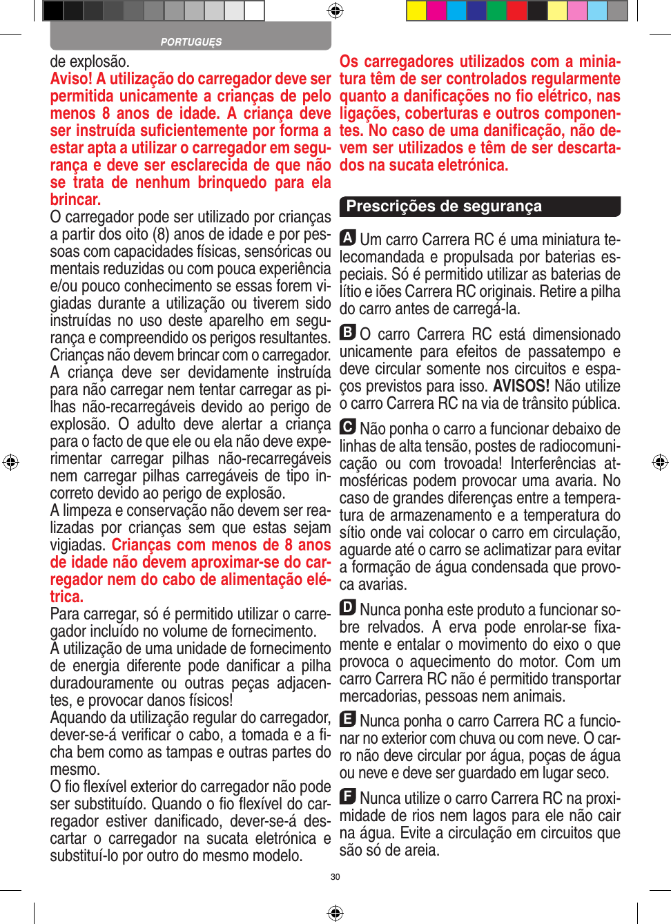 30de explosão. Aviso! A utilização do carregador deve ser permitida unicamente a crianças de pelo menos  8  anos  de  idade. A  criança deve ser instruída suﬁcientemente por forma a estar apta a utilizar o carregador em segu-rança e deve ser esclarecida de que não se  trata  de  nenhum  brinquedo  para  ela brincar. O carregador pode ser utilizado por crianças a partir dos oito (8) anos de idade e por pes-soas com capacidades físicas, sensóricas ou mentais reduzidas ou com pouca experiência e/ou pouco conhecimento se essas forem vi-giadas durante a  utilização  ou  tiverem sido instruídas no  uso  deste aparelho em  segu-rança e compreendido os perigos resultantes.  Crianças não devem brincar com o carregador.A  criança  deve  ser  devidamente  instruída para não carregar nem tentar carregar as pi-lhas não-recarregáveis devido ao perigo de explosão.  O  adulto  deve  alertar  a  criança para o facto de que ele ou ela não deve expe-rimentar  carregar  pilhas  não-recarregáveis nem carregar pilhas carregáveis de  tipo  in-correto devido ao perigo de explosão.A limpeza e conservação não devem ser rea-lizadas  por  crianças  sem  que  estas  sejam vigiadas. Crianças com menos de 8 anos de idade não devem aproximar-se do car-regador nem do cabo de alimentação elé-trica. Para carregar, só é permitido utilizar o carre-gador incluído no volume de fornecimento.A utilização de uma unidade de fornecimento de  energia  diferente  pode  daniﬁcar  a  pilha duradouramente  ou  outras  peças  adjacen-tes, e provocar danos físicos!Aquando da utilização regular do carregador, dever-se-á veriﬁcar o cabo, a tomada e a ﬁ-cha bem como as tampas e outras partes do mesmo.O ﬁo ﬂexível exterior do carregador não pode ser substituído. Quando o ﬁo ﬂexível do car-regador  estiver  daniﬁcado,  dever-se-á  des-cartar  o  carregador  na  sucata  eletrónica  e substituí-lo por outro do mesmo modelo. Os carregadores utilizados com a minia-tura têm de ser controlados regularmente quanto a daniﬁcações no ﬁo elétrico, nas ligações, coberturas e outros componen-tes. No caso de uma daniﬁcação, não de-vem ser utilizados e têm de ser descarta-dos na sucata eletrónica.  Prescrições de segurançaAUm carro Carrera RC é uma miniatura te-lecomandada e propulsada por baterias es-peciais. Só é permitido utilizar as baterias de lítio e iões Carrera RC originais. Retire a pilha do carro antes de carregá-la.BO  carro  Carrera  RC  está  dimensionado unicamente  para  efeitos  de  passatempo  e deve circular somente nos circuitos e espa-ços previstos para isso. AVISOS! Não utilize o carro Carrera RC na via de trânsito pública.CNão ponha o carro a funcionar debaixo de linhas de alta tensão, postes de radiocomuni-cação  ou  com  trovoada!  Interferências  at-mosféricas podem provocar uma avaria. No caso de grandes diferenças entre a tempera-tura de armazenamento e a temperatura do sítio onde vai colocar o carro em circulação, aguarde até o carro se aclimatizar para evitar a formação de água condensada que provo-ca  avarias.DNunca ponha este produto a funcionar so-bre  relvados.  A  erva  pode  enrolar-se  ﬁxa-mente e entalar o movimento do eixo o que provoca o  aquecimento  do  motor.  Com um carro Carrera RC não é permitido transportar mercadorias, pessoas nem animais.ENunca ponha o carro Carrera RC a funcio-nar no exterior com chuva ou com neve. O car-ro não deve circular por água, poças de água ou neve e deve ser guardado em lugar seco.FNunca utilize o carro Carrera RC na proxi-midade de rios nem lagos para ele não cair na água. Evite a circulação em circuitos que são só de areia.PORTUGUĘS