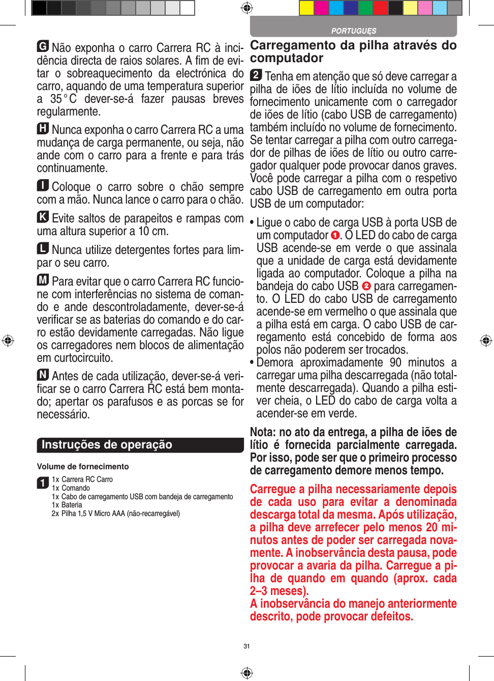 31GNão exponha o carro Carrera RC à inci-dência directa de raios solares. A ﬁm de evi-tar  o  sobreaquecimento  da  electrónica  do carro, aquando de uma temperatura superior a  35 ° C  dever-se-á  fazer  pausas  breves regular mente.HNunca exponha o carro Carrera RC a uma mudança de carga permanente, ou seja, não ande com o carro para a frente e para trás continuamente.IColoque  o  carro  sobre  o  chão  sempre com a mão. Nunca lance o carro para o chão.KEvite saltos de parapeitos e rampas com uma  altura superior a 10 cm.LNunca utilize detergentes fortes para lim-par o seu carro.MPara evitar que o carro Carrera RC funcio-ne com interferências no sistema de coman-do  e  ande  descontroladamente,  dever-se-á veriﬁcar se as baterias do comando e do car-ro estão devidamente carregadas. Não ligue os carregadores nem blocos de alimentação em curtocircuito. NAntes de cada utilização, dever-se-á veri-ﬁcar se o carro Carrera RC está bem monta-do; apertar os parafusos e as porcas se for necessário. Instruções de operaçãoVolume de fornecimento11 x Carrera RC Carro1 x Comando  1 x Cabo de carregamento USB com bandeja de carregamento  1 x Bateria  2 x Pilha 1,5 V Micro AAA (não-recarregável)Carregamento da pilha através do computador2Tenha em atenção que só deve carregar a pilha de iões de lítio incluída no volume de fornecimento unicamente com o carregador de iões de lítio (cabo USB de carregamento) também incluído no volume de fornecimento. Se tentar carregar a pilha com outro carrega-dor de pilhas de iões de lítio ou outro carre-gador qualquer pode provocar danos graves.  Você pode carregar a pilha com o respetivo cabo USB de carregamento em outra porta USB de um computador:  •  Ligue o cabo de carga USB à porta USB de um computador  . O LED do cabo de carga USB  acende-se  em  verde  o  que  assinala que a unidade de carga está devidamente ligada ao computador. Coloque a pilha na bandeja do cabo USB   para carregamen-to. O LED do cabo USB de carregamento acende-se em vermelho o que assinala que a pilha está em carga. O cabo USB de car-regamento  está  concebido  de  forma  aos polos não poderem ser trocados.•  Demora  aproximadamente  90  minutos  a carregar uma pilha descarregada (não total-mente descarregada). Quando a pilha esti-ver cheia, o LED do cabo de carga volta a acender-se em verde.Nota: no ato da entrega, a pilha de iões de lítio  é  fornecida  parcialmente  carregada. Por isso, pode ser que o primeiro processo de carregamento demore menos tempo.Carregue a pilha necessariamente depois de  cada  uso  para  evitar  a  denominada descarga total da mesma. Após utilização, a pilha deve arrefecer pelo menos 20 mi-nutos antes de poder ser carregada nova-mente. A inobservância desta pausa, pode provocar a avaria da pilha. Carregue a pi-lha  de  quando  em  quando  (aprox.  cada 2–3 meses). A inobservância do manejo anteriormente descrito, pode provocar defeitos.PORTUGUĘS