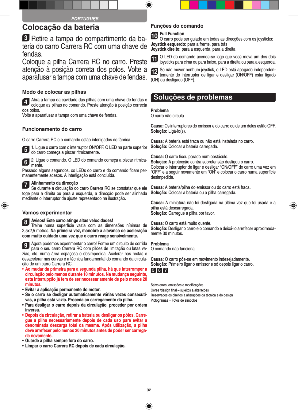 32Colocação da bateria3Retire a tampa do compartimento da ba-teria do carro Carrera RC com uma chave de fendas.Coloque a pilha Carrera RC no carro. Preste atenção à posição correta dos polos. Volte a aparafusar a tampa com uma chave de fendas.Modo de colocar as pilhas4Abra a tampa da cavidade das pilhas com uma chave de fendas e coloque as pilhas no comando. Preste atenção à posição correcta dos pólos.  Volte a aparafusar a tampa com uma chave de fendas.Funcionamento do carroO carro Carrera RC e o comando estão interligados de fábrica.51. Ligue o carro com o interruptor ON/OFF. O LED na parte superior do carro começa a piscar ritmicamente. 62. Ligue o comando. O LED do comando começa a piscar ritmica-mente.Passado alguns segundos, os LEDs do carro e do comando ﬁcam per-manentemente acesos. A interligação está concluída.7Alinhamento da direcçãoSe durante a circulação do carro Carrera RC se constatar que ele foge para a direita ou para a esquerda, a direcção pode ser alinhada mediante o interruptor de ajuste representado na ilustração.Vamos experimentar8Avisos! Este carro atinge altas velocidades!  Treine  numa  superfície  vazia  com  as  dimensões  nínimas  de 2,5x2,5 metros. Na primeira vez, manobre a alavanca de aceleração com muito cuidado uma vez que o carro reage sensivelmente.9Agora podemos experimentar o carro! Forme um circuito de corrida para o seu carro Carrera RC com pilões de limitação ou latas va-zias, etc. numa área espaçosa e desimpedida. Acelerar nas rectas e desacelerar nas curvas é a técnica fundamental do comando da circula-ção de um carro Carrera RC.•  Ao mudar da primeira para a segunda pilha, há que  interromper a circulação pelo menos durante 10 minutos. Na mudança seguinte, esta interrupção já tem de ser necessariamente de pelo menos 20 minutos.•  Evitar a aplicação permanente do motor.•  Se o carro se desligar automaticamente várias vezes consecuti-vas, a pilha está vazia. Proceda ao carregamento da pilha.•  Para desligar o carro depois da circulação, proceder por ordem inversa.•  Depois da circulação, retirar a bateria ou desligar os pólos. Carre-gue a  pilha necessariamente depois  de cada uso  para evitar a denominada descarga total da  mesma. Após utilização,  a  pilha deve arrefecer pelo menos 20 minutos antes de poder ser carrega-da novamente.•  Guarde a pilha sempre fora do carro.•  Limpar o carro Carrera RC depois de cada circulação.Funções do comando10Full FunctionO carro pode ser guiado em todas as direcções com os joysticks:Joystick esquerdo: para a frente, para trásJoystick direito: para a esquerda, para a direita11O LED do comando acende-se logo que você mova um dos dois joysticks para cima ou para baixo, para a direita ou para a esquerda.12Se não mover nenhum joystick, o LED está apagado independen-temente do  interruptor de ligar e desligar (ON/OFF) estar ligado (ON) ou desligado (OFF).Soluções de problemasProblemaO carro não circula.Causa: Os interruptores do emissor e do carro ou de um deles estão OFF.Solução: Ligá-lo(s).Causa: A bateria está fraca ou não está instalada no carro.Solução: Colocar a bateria carregada.Causa: O carro ﬁcou parado num obstáculo. Solução: A protecção contra sobretensão desligou o carro.Colocar o interruptor de ligar e desligar “ON/OFF” do carro uma vez em “OFF” e a seguir novamente em “ON” e colocar o carro numa superfície desimpedida.Causa: A bateria/pilha do emissor ou do carro está fraca.Solução: Colocar a bateria ou a pilha carregada.Causa: A miniatura não foi desligada na última vez que foi usada e a pilha está descarregada. Solução: Carregue a pilha por favor.Causa: O carro está muito quente.Solução: Desligar o carro e o comando e deixá-lo arrefecer aproximada-mente 30 minutos.ProblemaO comando não funciona.Causa: O carro põe-se em movimento indesejadamente.Solução: Primeiro ligar o emissor e só depois ligar o carro.5 6 7Salvo erros, omissões e modiﬁcaçõesCores /design ﬁnal – sujeitos a alteraçõesReservados os direitos a alterações da técnica e do designPictogramas = Fotos de símbolosPORTUGUĘS
