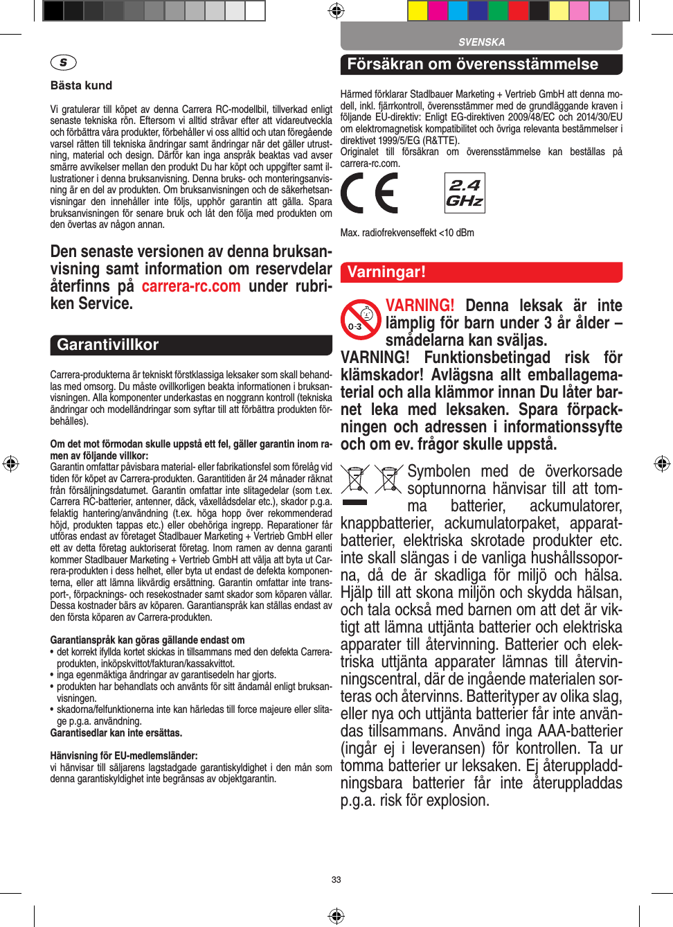 33Bästa kundVi gratulerar till köpet av denna  Carrera RC-modellbil, tillverkad enligt senaste tekniska rön. Eftersom vi alltid strävar  efter att vidareutveckla och förbättra våra produkter, förbehåller vi oss alltid och utan föregående varsel rätten till tekniska ändringar samt ändringar när det gäller utrust-ning, material och design. Därför kan inga anspråk beaktas vad avser smärre avvikelser mellan den produkt Du har köpt och uppgifter samt il-lustrationer i denna bruksanvisning. Denna bruks- och monteringsanvis-ning är en del av produkten. Om bruksanvisningen och de säkerhetsan-visningar  den  innehåller  inte  följs,  upphör  garantin  att  gälla.  Spara bruksanvisningen för senare bruk och låt den följa med produkten om den övertas av någon annan.Den senaste versionen av denna bruksan-visning samt information om reservdelar återﬁnns  på  carrera-rc.com  under  rubri-ken Service.GarantivillkorCarrera-produkterna är tekniskt förstklassiga leksaker som skall behand-las med omsorg. Du måste ovillkorligen beakta informationen i bruksan-visningen. Alla komponenter underkastas en noggrann kontroll (tekniska ändringar och modelländringar som syftar till att förbättra produkten för-behålles).Om det mot förmodan skulle uppstå ett fel, gäller garantin inom ra-men av följande villkor:Garantin omfattar påvisbara material- eller fabrikationsfel som  förelåg vid tiden för köpet av Carrera-produkten. Garantitiden är 24 månader räknat från försäljningsdatumet.  Garantin omfattar inte slitagedelar (som t.ex. Carrera RC-batterier, antenner, däck, växellådsdelar etc.), skador p.g.a. felaktig  hantering/användning  (t.ex.  höga  hopp  över  rekommenderad höjd, produkten tappas etc.) eller obehöriga  ingrepp. Reparationer får utföras endast av företaget Stadlbauer Marketing + Vertrieb GmbH eller ett av detta  företag auktoriserat företag. Inom ramen av denna garanti kommer Stadlbauer Marketing + Vertrieb GmbH att välja att byta ut Car-rera-produkten i dess helhet, eller byta ut endast de defekta komponen-terna, eller att lämna likvärdig ersättning. Garantin omfattar inte trans-port-, förpacknings- och resekostnader samt  skador som köparen vållar. Dessa kostnader bärs av köparen. Garantianspråk kan ställas endast av den första köparen av  Carrera-produkten.Garantianspråk kan göras gällande endast om•  det korrekt ifyllda kortet skickas in tillsammans med den defekta Carrera- produkten, inköpskvittot/fakturan/kassakvittot.•  inga egenmäktiga ändringar av garantisedeln har gjorts.•  produkten har behandlats och använts för sitt ändamål  enligt bruksan-visningen.•  skadorna/felfunktionerna inte kan härledas till force majeure  eller slita-ge p.g.a. användning.Garantisedlar kan inte ersättas.Hänvisning för EU-medlemsländer: vi hänvisar till säljarens lagstadgade garantiskyldighet i den mån som denna garantiskyldighet inte begränsas av objektgarantin. Försäkran om överensstämmelseHärmed förklarar Stadlbauer Marketing + Vertrieb GmbH att denna mo-dell, inkl. fjärrkontroll, överensstämmer med de grundläggande kraven i följande EU-direktiv:  Enligt  EG-direktiven 2009/48/EC och  2014/30/EU om elektromagnetisk kompatibilitet och övriga relevanta bestämmelser i direktivet 1999/5/EG (R&amp;TTE). Originalet  till  försäkran  om  överensstämmelse  kan  beställas  på  carrera-rc.com. Max. radiofrekvenseﬀekt &lt;10 dBmVarningar!VARNING!  Denna  leksak  är  inte lämplig för barn under 3 år ålder – smådelarna kan sväljas.VARNING!  Funktionsbetingad  risk  för klämskador!  Avlägsna  allt  emballagema-terial och alla klämmor innan Du låter bar-net  leka  med  leksaken.  Spara  förpack-ningen och adressen i informationssyfte och om ev. frågor skulle uppstå.Symbolen  med  de  överkorsade soptunnorna hänvisar till att  tom-ma  batterier,  ackumulatorer, knappbatterier,  ackumulatorpaket,  apparat-batterier,  elektriska  skrotade  produkter  etc. inte skall slängas i de vanliga hushållssopor-na,  då  de  är  skadliga  för  miljö  och  hälsa. Hjälp till att skona miljön och skydda hälsan, och tala också med barnen om att det är vik-tigt att lämna uttjänta batterier och elektriska apparater till återvinning. Batterier och elek-triska  uttjänta  apparater  lämnas  till  återvin-ningscentral, där de ingående materialen sor-teras och återvinns. Batterityper av olika slag, eller nya och uttjänta batterier får inte använ-das tillsammans. Använd inga AAA-batterier (ingår  ej  i  leveransen)  för  kontrollen.  Ta  ur tomma batterier ur leksaken. Ej återuppladd-ningsbara  batterier  får  inte  återuppladdas p.g.a. risk för explosion. SVENSKA