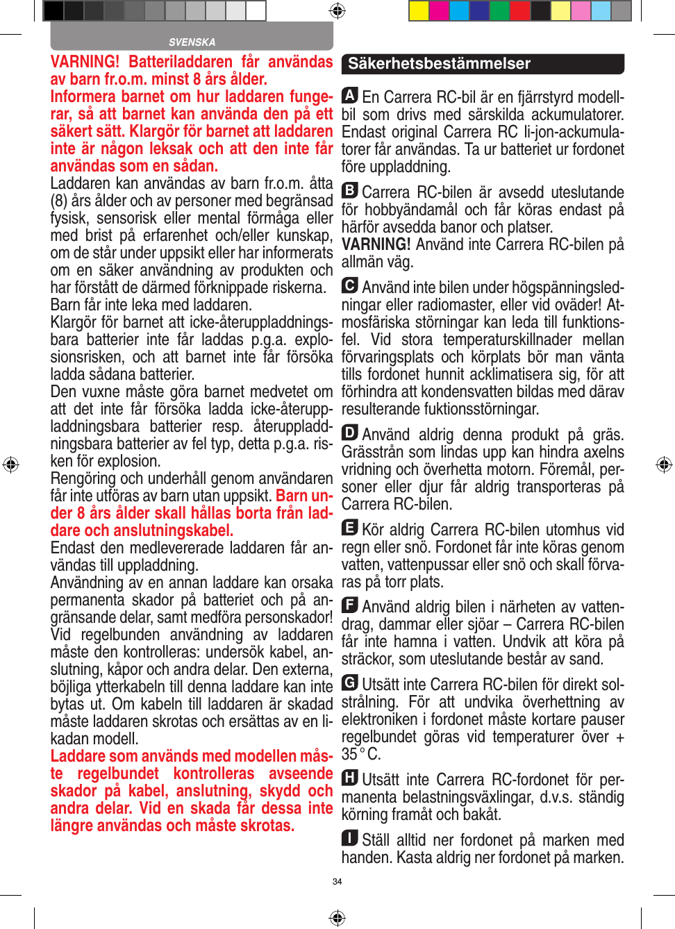 34VARNING!  Batteriladdaren  får  användas av barn fr.o.m. minst 8 års ålder.Informera barnet om hur laddaren funge-rar, så att barnet kan använda den på ett säkert sätt. Klargör för barnet att laddaren inte är någon leksak och att den inte får användas som en sådan. Laddaren kan användas av barn fr.o.m. åtta (8) års ålder och av personer med begränsad fysisk,  sensorisk  eller  mental  förmåga  eller med  brist  på  erfarenhet  och/eller  kunskap, om de står under uppsikt eller har informerats om en  säker användning av produkten och har förstått de därmed förknippade riskerna.Barn får inte leka med laddaren.Klargör för barnet att icke-återuppladdnings-bara  batterier  inte  får  laddas  p.g.a.  explo-sionsrisken,  och  att  barnet  inte  får  försöka ladda sådana batterier.Den vuxne måste göra barnet medvetet om att  det  inte  får  försöka  ladda  icke-återupp-laddningsbara  batterier  resp.  återuppladd-ningsbara batterier av fel typ, detta p.g.a. ris-ken för explosion.Rengöring och underhåll genom användaren får inte utföras av barn utan uppsikt. Barn un-der 8 års ålder skall hållas borta från lad-dare och anslutningskabel. Endast den medlevererade laddaren får an-vändas till uppladdning.Användning av en annan laddare kan orsaka permanenta  skador  på  batteriet  och  på  an-gränsande delar, samt medföra personskador!Vid  regelbunden  användning  av  laddaren måste den kontrolleras: undersök kabel, an-slutning, kåpor och andra delar. Den externa, böjliga ytterkabeln till denna laddare kan inte bytas ut. Om kabeln till laddaren är skadad måste laddaren skrotas och ersättas av en li-kadan modell. Laddare som används med modellen mås-te  regelbundet  kontrolleras  avseende skador  på  kabel,  anslutning,  skydd  och andra delar.  Vid en  skada får  dessa  inte längre användas och måste skrotas.  SäkerhetsbestämmelserAEn Carrera RC-bil är en fjärrstyrd modell-bil  som  drivs  med  särskilda  ackumulatorer. Endast original Carrera RC li-jon-ackumula-torer får användas. Ta ur batteriet ur fordonet före uppladdning.BCarrera  RC-bilen  är  avsedd  uteslutande för  hobbyändamål  och  får  köras  endast  på härför avsedda banor och platser. VARNING! Använd inte Carrera RC-bilen på allmän väg.CAnvänd inte bilen under högspänningsled-ningar  eller radiomaster, eller vid oväder! At-mosfäriska störningar kan leda till funktions-fel.  Vid  stora  temperaturskillnader  mellan förvaringsplats  och  körplats  bör  man  vänta tills fordonet hunnit acklimatisera sig, för att förhindra att kondensvatten bildas med därav resulterande fuktionsstörningar.DAnvänd  aldrig  denna  produkt  på  gräs. Grässtrån som lindas upp kan hindra axelns vridning och överhetta motorn. Föremål, per-soner  eller  djur  får  aldrig  transporteras  på Carrera RC-bilen.EKör aldrig Carrera RC-bilen utomhus vid regn eller snö. Fordonet får inte köras genom vatten, vattenpussar eller snö och skall förva-ras på torr plats.FAnvänd aldrig bilen i närheten av vatten-drag, dammar eller sjöar – Carrera RC-bilen får inte  hamna  i  vatten. Undvik  att köra på sträckor, som uteslutande består av sand.GUtsätt inte Carrera RC-bilen för direkt sol-strålning.  För  att  undvika  överhettning  av elektroniken i fordonet måste kortare pauser regelbundet  göras  vid  temperaturer  över  + 35 ° C.HUtsätt  inte  Carrera  RC-fordonet  för  per-manenta belastningsväxlingar, d.v.s. ständig körning framåt och bakåt.IStäll  alltid  ner  fordonet  på  marken  med handen. Kasta aldrig ner fordonet på marken.SVENSKA