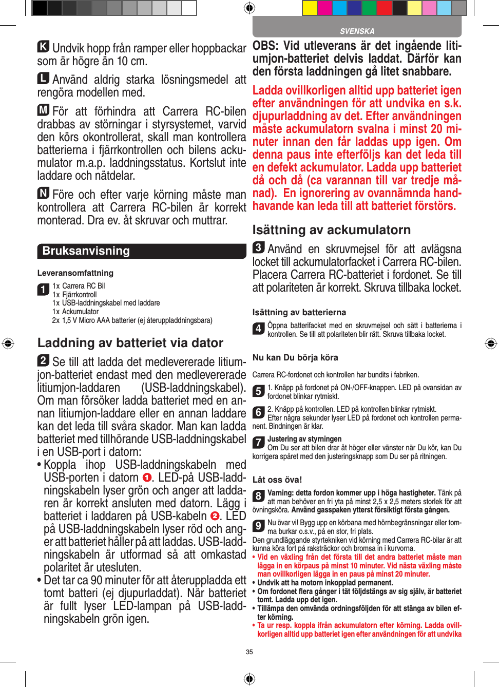 35KUndvik hopp från ramper eller hoppbackar som är högre än 10 cm.LAnvänd  aldrig  starka  lösningsmedel  att rengöra modellen med.MFör  att  förhindra  att  Carrera  RC-bilen drabbas av störningar i styrsystemet, varvid den körs okontrollerat, skall man kontrollera batterierna i  fjärrkontrollen och bilens acku-mulator m.a.p. laddningsstatus. Kortslut inte laddare och nätdelar. NFöre och  efter  varje  körning måste man kontrollera  att  Carrera  RC-bilen  är  korrekt monterad. Dra ev. åt skruvar och muttrar. BruksanvisningLeveransomfattning11 x Carrera RC Bil 1 x Fjärrkontroll  1 x USB-laddningskabel med laddare  1 x Ackumulator  2 x 1,5 V Micro AAA batterier (ej återuppladdningsbara)Laddning av batteriet via dator2Se till att ladda det medlevererade litium-jon-batteriet endast med den medlevererade litiumjon-laddaren  (USB-laddningskabel). Om man försöker ladda batteriet med en an-nan litiumjon-laddare eller en annan laddare kan det leda till svåra skador. Man kan ladda batteriet med tillhörande USB-laddningskabel i en USB-port i datorn:  •  Koppla  ihop  USB-laddningskabeln  med USB-porten i datorn  . LED-på USB-ladd-ningskabeln lyser grön och anger att ladda-ren är korrekt ansluten med datorn. Lägg i batteriet i laddaren på USB-kabeln  . LED på USB-laddningskabeln lyser röd och ang-er att batteriet håller på att laddas. USB-ladd-ningskabeln  är  utformad  så  att  omkastad polaritet är utesluten.•  Det tar ca 90 minuter för att återuppladda ett tomt batteri (ej djupurladdat). När batteriet är  fullt  lyser  LED-lampan  på  USB-ladd-ningskabeln grön igen.OBS: Vid utleverans är det ingående liti-umjon-batteriet delvis laddat.  Därför  kan den första laddningen gå litet snabbare.Ladda ovillkorligen alltid upp batteriet igen efter användningen för att undvika en s.k. djupurladdning av det. Efter användningen måste ackumulatorn svalna i minst 20 mi-nuter innan den  får laddas upp igen. Om denna paus inte efterföljs kan det leda till en defekt ackumulator. Ladda upp batteriet då och då (ca varannan till var tredje må-nad).  En ignorering av ovannämnda hand-havande kan leda till att batteriet förstörs.Isättning av ackumulatorn3Använd  en  skruvmejsel  för  att  avlägsna locket till ackumulatorfacket i Carrera RC-bilen.Placera Carrera RC-batteriet i fordonet. Se till att polariteten är korrekt. Skruva tillbaka locket.Isättning av batterierna4Öppna  batterifacket  med  en  skruvmejsel  och sätt  i  batterierna  i kontrollen. Se till att polariteten blir rätt. Skruva tillbaka locket.Nu kan Du börja köraCarrera RC-fordonet och kontrollen har bundits i fabriken.51. Knäpp på fordonet på ON-/OFF-knappen. LED på ovansidan av fordonet blinkar rytmiskt. 62. Knäpp på kontrollen. LED på kontrollen blinkar rytmiskt.Efter några sekunder lyser LED på fordonet och kontrollen perma-nent. Bindningen är klar.7Justering av styrningenOm Du ser att bilen drar åt höger eller vänster när Du kör, kan Du korrigera spåret med den justeringsknapp som Du ser på ritningen.Låt oss öva!8Varning: detta fordon kommer upp i höga hastigheter. Tänk på att man behöver en fri yta på minst 2,5 x 2,5 meters storlek för att övningsköra. Använd gasspaken ytterst försiktigt första gången.9Nu övar vi! Bygg upp en körbana med hörnbegränsningar eller tom-ma burkar o.s.v., på en stor, fri plats. Den grundläggande styrtekniken vid körning med Carrera RC-bilar är att kunna köra fort på raksträckor och bromsa in i kurvorna.•  Vid en växling från det första till det andra batteriet måste man lägga in en körpaus på minst 10 minuter. Vid nästa  växling måste man ovillkorligen lägga in en paus på minst 20 minuter.•  Undvik att ha motorn inkopplad permanent.•  Om fordonet ﬂera gånger i tät följdstängs av sig själv, är batteriet tomt. Ladda upp det igen.•  Tillämpa den omvända ordningsföljden för att stänga av  bilen ef-ter körning.•  Ta ur resp. koppla ifrån ackumulatorn efter körning. Ladda ovill-korligen alltid upp batteriet igen efter användningen för att undvika  SVENSKA