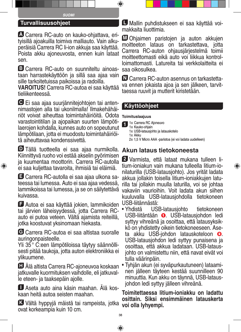 38TurvallisuusohjeetACarrera RC-auto on kauko-ohjattava, eri-tyisillä ajoakuilla toimiva malliauto. Vain alku-peräisiä  Carrera RC li-ion akkuja saa käyttää. Poista  akku  ajoneuvosta, ennen  kuin  lataat sen.BCarrera  RC-auto  on  suunniteltu  ainoas-taan harrastekäyttöön ja sillä  saa ajaa  vain sille tarkoitetuissa paikoissa ja radoilla.VAROITUS! Carrera RC-autoa ei saa käyttää tieliikenteessä.CEi saa ajaa suurjännitejohtojen tai anten-nimastojen alla tai ukonilmalla! Ilmakehähäi-riöt voivat  aiheuttaa  toimintahäiriöitä. Odota varastointitilan ja ajopaikan suurten lämpöti-laerojen kohdalla, kunnes auto on sopeutunut lämpötilaan, jotta ei muodostu toimintahäiriöi-tä aiheuttavaa kondenssivettä.DTällä  tuotteella  ei  saa  ajaa  nurmikolla. Kiinnittyvä ruoho voi estää akselin pyörimisen ja kuumentaa moottorin. Carrera RC-autolla ei saa kuljettaa tavaroita, ihmisiä tai eläimiä.ECarrera RC-autolla ei saa ajaa ulkona sa-teessa tai lumessa. Auto ei saa ajaa vedessä, lammikoissa tai lumessa, ja se on säilytettävä kuivassa.FAutoa ei saa käyttää jokien, lammikoiden tai järvien  läheisyydessä, jotta Carrera RC- auto ei putoa veteen. Vältä ajamista reiteillä, jotka koostuvat yksinomaan hiekasta.GCarrera RC-autoa ei saa altistaa suoralle auringonpaisteelle. Yli 35 °  C:een lämpötiloissa täytyy säännölli-sesti pitää taukoja, jotta auton elektroniikka ei ylikuumene.HÄlä altista Carrera RC-ajoneuvoa koskaan jatkuvalle kuormituksen vaihdolle, eli jatkuval-le eteen- ja taaksepäin ajolle.IAseta auto aina käsin maahan. Älä kos-kaan heitä autoa seisten maahan.KVältä hyppyjä mäistä tai rampeista, jotka ovat  korkeampia kuin 10 cm.LMallin puhdistukseen ei  saa käyttää voi-makkaita liuottimia.MOhjaimen  paristojen  ja  auton  akkujen moitteeton  lataus  on  tarkastettava,  jotta  Carrera  RC-auton  ohjausjärjestelmä  toimii moitteettomasti eikä auto voi liikkua kontrol-loimattomasti.  Latureita  tai  verkkolaitteita  ei saa oikosulkea. NCarrera RC-auton asennus on tarkastetta-va ennen jokaista ajoa ja sen jälkeen, tarvit-taessa ruuvit ja mutterit kiristetään. KäyttöohjeetToimituslaajuus11 x Carrera RC Ajoneuvo 1 x Kauko-ohjain  1 x USB-latausjohto ja latauskotelo  1 x Akku  2 x 1,5 V Micro AAA -paristoa (ei voi ladata uudelleen)Akun lataus tietokoneesta2Varmista,  että  lataat  mukana  tulleen  li-tium-ioniakun vain mukana tulleella litium-io-nilaturilla (USB-latausjohto). Jos yrität ladata akkua jollakin toisella litium-ioniakkujen latu-rilla tai jollakin muulla laturilla, voi se johtaa vakaviin  vaurioihin.  Voit  ladata  akun  siihen kuuluvalla  USB-latausjohdolla  tietokoneen USB-liitännästä:  •  Yhdistä  USB-latausjohto  tietokoneen USB-liitäntään  .  USB-latausjohdon  ledi syttyy vihreänä ja osoittaa, että latausyksik-kö on yhdistetty oikein tietokoneeseen. Ase-ta  akku  USB-johdon  latauskoteloon  . USB-latausjohdon ledi syttyy punaisena ja osoittaa, että akkua ladataan. USB-lataus-johto on valmistettu niin, että navat eivät voi tulla väärinpäin.•  Tyhjän akun (ei syväpurkautuneen) lataami-nen  jälleen  täyteen  kestää  suunnilleen  90 minuuttia. Kun akku on täynnä, USB-lataus-johdon ledi syttyy jälleen vihreänä.Toimitettaessa  litium-ioniakku  on  ladattu osittain.  Siksi  ensimmäinen  latauskerta voi olla lyhyempi.SUOMI