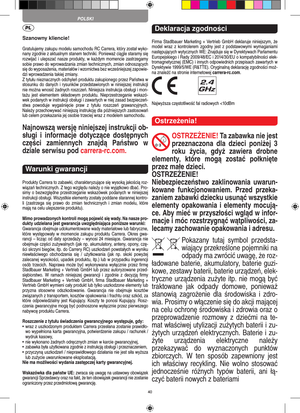 40Szanowny kliencie!Gratulujemy zakupu modelu samochodu RC Carrera, który został wyko-nany zgodnie z aktualnym stanem techniki.  Ponieważ ciągle staramy się rozwijać i ulepszać nasze produkty, w każdym momencie zastrzegamy sobie prawo do wprowadzania zmian technicznych, zmian odnoszących się do wyposażenia, materiałów i wzornictwa bez wcześniejszej zapowie-dzi wprowadzenia takiej zmiany. Z tytułu nieznacznych odchyleń produktu zakupionego przez  Państwa w stosunku do danych i rysunków przedstawionych w niniejszej instrukcji nie można wnosić żadnych roszczeń. Niniejsza instrukcja obsługi i mon-tażu jest  elementem  składowym  produktu. Nieprzestrzeganie wskazó-wek podanych w instrukcji obsługi i zawartych w niej zasad bezpieczeń-stwa  powoduje  wygaśnięcie  praw  z  tytułu  roszczeń  grawancyjnych. Należy przechowywać niniejszą instrukcję dla późniejszych zastosowań lub celem przekazania jej osobie trzeciej wraz z modelem samochodu.Najnowszą wersję niniejszej instrukcji ob-sługi  i  informacje dotyczące dostępnych części  zamiennych  znajdą  Państwo  w dziale serwisu pod carrera-rc.com.Warunki gwarancjiProdukty Carrera to zabawki, charakteryzujące się wysoką  jakością roz-wiązań technicznych. Z tego względu należy o nie wyjątkowo dbać. Pro-simy o bezwzględne przestrzeganie wskazówek podanych w niniejszej instrukcji obsługi. Wszystkie elementy zostały poddane starannej kontro-li  (zastrzega  się  prawo do  zmian  technicznych i zmian  modelu,  które mają na celu ulepszenie  produktu).Mimo prowadzonych kontroli mogą pojawić się wady. Na nasze pro-dukty udzielana jest gwarancja uwzględniająca poniższe warunki:Gwarancja obejmuje udokumentowane wady materiałowe lub  fabryczne, które występowały w momencie zakupu  produktu  Carrera. Okres gwa-rancji – licząc od daty sprzedaży – wynosi 24 miesiące. Gwarancja nie obejmuje części zużywalnych (jak np. akumulatory, anteny, opony, czę-ści skrzyni biegów, itp. do Carrery RC) uszkodzeń powstałych w wyniku niewłaściwego  obchodzenia się  /  użytkowania  (jak  np.  skoki  powyżej zalecanej wysokości,  upadek produktu, itp.) lub w przypadku ingerencji osób trzecich. Naprawa może być wykonywana wyłącznie przez ﬁrmę Stadlbauer Marketing + Vertrieb GmbH lub przez autoryzowane przed-siębiorstwo. W  ramach  niniejszej gwarancji i  zgodnie  z  decyzją  ﬁrmy Stadlbauer Marketing + Vertrieb GmbH, ﬁrma  Stadlbauer Marketing + Vertrieb GmbH wymieni cały produkt lub tylko uszkodzone elementy lub przyzna  stosowne  odszkodowanie.  Gwarancja  nie  obejmuje  kosztów związanych z transportem, kosztów opakowania i frachtu oraz szkód, za które odpowiedzialny jest Kupujący. Koszty te ponosi  Kupujący. Rosz-czenia gwarancyjne mogą być podnoszone wyłącznie przez pierwszego nabywcę produktu  Carrera.Roszczenie z tytułu świadczenia gwarancyjnego występuje, gdy:•  wraz z uszkodzonym produktem Carrera przesłana  zostanie prawidło-wo wypełniona karta gwarancyjna, potwierdzenie zakupu / rachunek / wydruk kasowy,•  nie wykonano żadnych odręcznych zmian w karcie gwarancyjnej,•  zabawka była użytkowana zgodnie z instrukcją obsługi i przeznaczeniem,•  przyczyną uszkodzeń / nieprawidłowego działania nie jest siła wyższa lub zużycie uwarunkowane eksploatacją.Nie ma możliwości wydania zastępczej karty gwarancyjnej.Wskazówka dla państw UE: zwraca się uwagę na ustawowy obowiązek gwarancji Sprzedawcy oraz na fakt, że ten obowiązek gwarancji nie zostanie ograniczony przez przedmiotową gwarancję. Deklaracja zgodnościFirma Stadlbauer Marketing + Vertrieb GmbH deklaruje niniejszym, że model wraz z kontrolerem zgodny jest z podstawowymi wymaganiami następujących wytycznych WE: Znajduje się w  Dyrektywach Parlamentu Europejskiego i Rady 2009/48/EC i 2014/30/EU o kompatybilności elek-tromagnetycznej (EMC) i  innych odpowiednich przepisach zawartych w Dyrektywie 1999/5/WE (R&amp;TTE). Oryginalną deklarację zgodności moż-na znaleźć na stronie internetowej carrera-rc.com. Najwyższa częstotliwość fal radiowych &lt;10dBmOstrzeżenia!OSTRZEŻENIE! Ta zabawka nie jest przeznaczona  dla  dzieci  poniżej  3 roku  życia,  gdyż   zawiera  drobne elementy,  które  mogą  zostać  połknięte przez małe dzieci. OSTRZEŻENIE! Niebezpieczeństwo zaklinowania uwarun-kowane  funkcjonowaniem.  Przed  przeka-zaniem zabawki dziecku usunąć wszystkie  elementy opakowania i elementy mocują-ce. Aby mieć w przyszłości wgląd w infor-macje i móc rozstrzygnąć wątpliwości, za-lecamy zachowanie opakowania i adresu.Pokazany  tutaj  symbol  przedsta-wiający przekreślone pojemniki na odpady ma zwrócić uwagę, że roz-ładowane baterie, akumulatory, baterie guzi-kowe, zestawy baterii, baterie urządzeń, elek-tryczne urządzenia zużyte itp. nie mogą być traktowane  jak  odpady  domowe,  ponieważ stanowią zagrożenie  dla  środowiska  i  zdro-wia. Prosimy o włączenie się do akcji mającej na celu ochronę środowiska i zdrowia oraz o przeprowadzenie rozmowy z  dziećmi na te-mat  właściwej utylizacji zużytych baterii i zu-żytych urządzeń elektrycznych. Baterie i zu-żyte  urządzenia  elektryczne  należy przekazywać  do  wyznaczonych  punktów zbiorczych.  W  ten  sposób  zapewniony  jest ich właściwy recykling. Nie wolno stosować jednocześnie  różnych  typów  baterii,  ani  łą-czyć baterii nowych z bateriami POLSKI