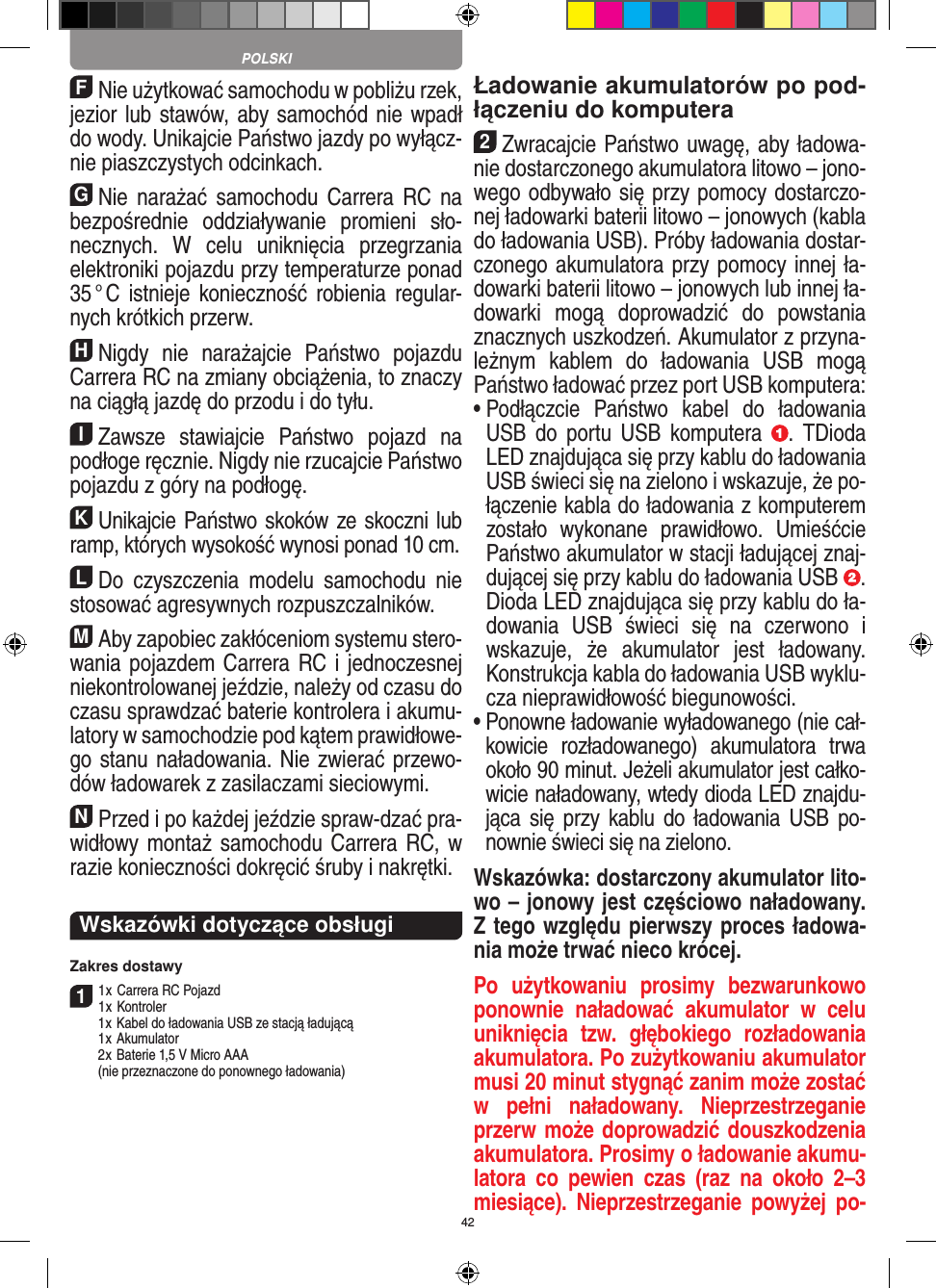 42FNie użytkować samochodu w pobliżu rzek, jezior lub stawów, aby samochód nie wpadł do wody. Unikajcie Państwo jazdy po wyłącz-nie piaszczystych odcinkach.GNie  narażać  samochodu  Carrera  RC na bezpośrednie  oddziaływanie  promieni  sło-necznych.  W  celu  uniknięcia  przegrzania elektroniki pojazdu przy  temperaturze ponad 35 ° C  istnieje konieczność robienia  regular-nych krótkich przerw.HNigdy  nie  narażajcie  Państwo  pojazdu Carrera RC na zmiany obciążenia, to znaczy na ciągłą jazdę do przodu i do tyłu.IZawsze  stawiajcie  Państwo  pojazd  na podłoge ręcznie. Nigdy nie rzucajcie Państwo pojazdu z góry na podłogę.KUnikajcie Państwo skoków ze skoczni lub ramp, których wysokość wynosi ponad 10 cm.LDo  czyszczenia  modelu  samochodu  nie stosować agresywnych rozpuszczalników.MAby zapobiec zakłóceniom systemu stero-wania pojazdem Carrera RC i jednoczesnej niekontrolowanej jeździe, należy od czasu do czasu sprawdzać baterie kontrolera i akumu-latory w samochodzie pod kątem prawidłowe-go stanu naładowania. Nie zwierać przewo-dów ładowarek z zasilaczami sieciowymi. NPrzed i po każdej jeździe spraw-dzać pra-widłowy montaż samochodu  Carrera RC, w razie konieczności dokręcić śruby i nakrętki.Wskazówki dotyczące obsługi Zakres dostawy11 x Carrera RC Pojazd 1 x Kontroler  1 x Kabel do ładowania USB ze stacją ładującą  1 x Akumulator  2 x  Baterie 1,5 V Micro AAA   (nie przeznaczone do ponownego ładowania)Ładowanie akumulatorów po pod-łączeniu do komputera2Zwracajcie Państwo uwagę, aby ładowa-nie dostarczonego akumulatora litowo – jono-wego odbywało się przy pomocy dostarczo-nej ładowarki baterii litowo – jonowych (kabla do ładowania USB). Próby ładowania dostar-czonego akumulatora przy pomocy innej ła-dowarki baterii litowo – jonowych lub innej ła-dowarki  mogą  doprowadzić  do  powstania znacznych uszkodzeń. Akumulator z przyna-leżnym  kablem  do  ładowania  USB  mogą Państwo ładować przez port USB komputera:  •  Podłączcie  Państwo  kabel  do  ładowania USB  do  portu  USB  komputera  .  TDioda LED znajdująca się przy kablu do ładowania USB świeci się na zielono i wskazuje, że po-łączenie kabla do ładowania z komputerem zostało  wykonane  prawidłowo.  Umieśćcie Państwo akumulator w stacji ładującej znaj-dującej się przy kablu do ładowania USB  .  Dioda LED znajdująca się przy kablu do ła-dowania  USB  świeci  się  na  czerwono  i wskazuje,  że  akumulator  jest  ładowany. Konstrukcja kabla do ładowania USB wyklu-cza nieprawidłowość biegunowości. •  Ponowne ładowanie wyładowanego (nie cał-kowicie  rozładowanego)  akumulatora  trwa około 90 minut. Jeżeli akumulator jest całko-wicie naładowany, wtedy dioda LED znajdu-jąca się  przy  kablu  do ładowania USB po-nownie świeci się na zielono.Wskazówka: dostarczony akumulator lito-wo – jonowy jest częściowo naładowany. Z tego względu pierwszy proces ładowa-nia może trwać nieco krócej.Po  użytkowaniu  prosimy  bezwarunkowo ponownie  naładować  akumulator  w  celu uniknięcia  tzw.  głębokiego  rozładowania akumulatora. Po zużytkowaniu akumulator musi 20 minut stygnąć zanim może zostać w  pełni  naładowany.  Nieprzestrzeganie przerw może doprowadzić douszkodzenia akumulatora. Prosimy o ładowanie akumu-latora  co  pewien  czas  (raz  na  około  2–3 miesiące).  Nieprzestrzeganie  powyżej  po-POLSKI