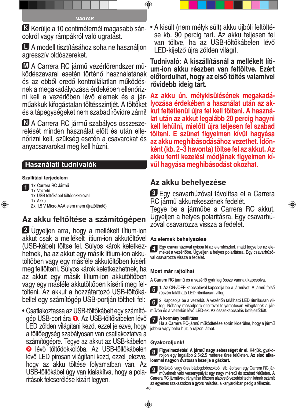 46KKerülje a 10 centiméternél magasabb sán-cokról vagy rámpákról való ugratást.LA modell tisztításához soha ne használjon agresszív oldószereket.MA Carrera RC jármű vezérlőrendszer mű-ködészavarai  esetén  történő  használatának és az  ebből eredő kontrollálatlan működés-nek a megakadályozása érdekében ellenőriz-ni  kell  a  vezérlőben  lévő  elemek  és  a  jár-műakkuk kifogástalan töltésszintjét. A töltőket és a tápegységeket nem szabad rövidre zárni! NA Carrera RC jármű szabályos összesze-relését minden használat előtt és után elle-nőrizni kell, szükség esetén a csavarokat és anyacsavarokat meg kell húzni.  Használati tudnivalókSzállítási terjedelem11 x Carrera RC Jármű 1 x Vezérlő  1 x USB töltőkábel töltődokkolóval  1 x Akku  2 x 1,5 V Micro AAA elem (nem újratölthető)Az akku feltöltése a számítógépen2Ügyeljen arra,  hogy a mellékelt lítium-ion akkut csak a mellékelt lítium-ion akkutöltővel (USB-kábel) töltse fel. Súlyos károk keletkez-hetnek, ha az akkut egy másik lítium-ion akku-töltőben vagy egy másféle akkutöltőben kísérli meg feltölteni. Súlyos károk keletkezhetnek, ha az  akkut  egy  másik  lítium-ion  akkutöltőben vagy egy másféle akkutöltőben kísérli meg fel-tölteni. Az akkut a hozzátartozó USB-töltőká-bellel egy számítógép USB-portján töltheti fel:•  Csatlakoztassa az USB-töltőkábelt egy számító-gép USB-portjára  . Az USB-töltőkábelen lévő LED zölden világítani kezd, ezzel jelezve, hogy a töltőegység szabályosan van csatlakoztatva a számítógépre. Tegye az akkut az USB-kábelen   lévő  töltődokkolóba.  Az  USB-töltőkábelen lévő LED pirosan világítani kezd, ezzel jelezve, hogy  az  akku  töltése  folyamatban  van.  Az USB-töltőkábel úgy van kialakítva, hogy a pola-ritások felcserélése kizárt legyen.•  A kisült (nem mélykisült) akku újbóli feltölté-se kb. 90 percig tart. Az akku teljesen fel van  töltve,  ha  az  USB-töltőkábelen  lévő LED-kijelző újra zölden világít.Tudnivaló: A kiszállításnál a mellékelt líti-um-ion akku részben  van feltöltve. Ezért előfordulhat, hogy az első töltés valamivel rövidebb ideig tart.Az  akku  ún.  mélykisülésének  megakadá-lyozása érdekében a használat után az ak-kut feltétlenül újra fel kell tölteni. A haszná-lat után az akkut legalább 20 percig hagyni kell lehűlni, mielőtt újra teljesen fel szabad tölteni. E  szünet ﬁgyelmen kívül  hagyása az akku meghibásodásához vezethet. Időn-ként (kb. 2–3 havonta) töltse fel az akkut. Az akku fenti kezelési módjának ﬁgyelmen kí-vül hagyása meghibásodást okozhat.Az akku behelyezése3Egy csavarhúzóval távolítsa el a Carrera RC jármű akkurekeszének fedelét.Tegye  be  a  járműbe  a  Carrera  RC  akkut. Ügyeljen a helyes polaritásra. Egy csavarhú-zóval csavarozza vissza a fedelet.Az elemek behelyezése4Egy csavarhúzóval nyissa ki az elemfészket, majd tegye be az ele-meket a vezérlőbe. Ügyeljen a helyes polaritásra. Egy csavarhúzó-val csavarozza vissza a fedelet.Most már rajtolhatA Carrera RC jármű és a vezérlő gyárilag össze vannak kapcsolva. 51. Az ON-/OFF-kapcsolóval kapcsolja be a járművet. A jármű felső részén található LED ritmikusan villog. 62. Kapcsolja be a vezérlőt. A vezérlőn található LED ritmikusan vil-log. Néhány másodperc elteltével folyamatosan világítanak a jár-művön és a vezérlőn lévő LED-ek. Az összekapcsolás befejeződött.7A kormány beállításaHa a Carrera RC-jármű működtetése során kiderülne, hogy a jármű jobbra vagy balra húz, a rajzon láthat.Gyakoroljunk!8Figyelmeztetés! A jármű nagy sebességet ér el. Kérjük, gyako-roljon egy legalább 2,5x2,5 méteres üres felületen. Az első alka-lommal nagyon óvatosan kezelje a gázkart.9Bójákból vagy üres bádogdobozokból, stb. építsen egy Carrera RC jár-műveknek való versenypályát egy nagy  méretű és szabad felületen. A  Carrera  RC járművek irányítása közben alapvető vezetési technikának számít az egyenes szakaszokon a gyors haladás, a kanyarokban pedig a fékezés.MAGYAR