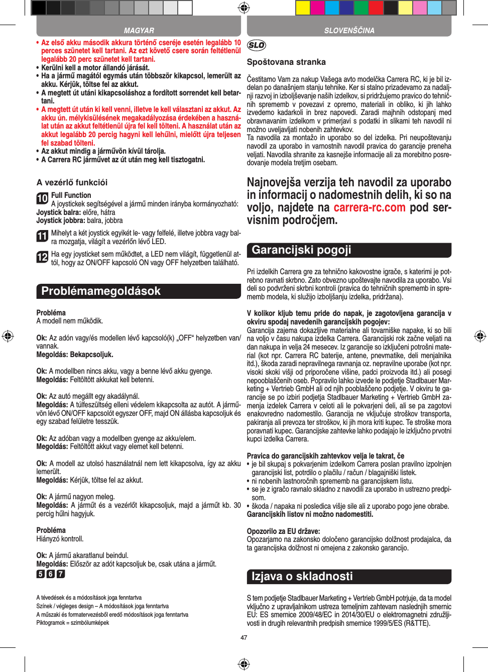 47•  Az első akku második akkura történő cseréje esetén legalább 10 perces szünetet kell tartani. Az ezt követő csere  során feltétlenül legalább 20 perc szünetet kell tartani.•  Kerülni kell a motor állandó járását.•  Ha a jármű magától egymás után többször kikapcsol, lemerült az akku. Kérjük, töltse fel az akkut.•  A megtett út utáni kikapcsoláshoz a fordított sorrendet kell betar-tani. •  A megtett út után ki kell venni, illetve le kell választani az akkut. Az akku ún. mélykisülésének megakadályozása érdekében a haszná-lat után az akkut feltétlenül újra fel kell tölteni. A használat után az akkut legalább 20 percig hagyni kell lehűlni, mielőtt újra teljesen fel szabad tölteni. •  Az akkut mindig a járművön kívül tárolja.•  A Carrera RC járművet az út után meg kell tisztogatni.A vezérlő funkciói10Full FunctionA joystickek segítségével a jármű minden irányba kormányozható:Joystick balra: előre, hátraJoystick jobbra: balra, jobbra11Mihelyt a két joystick egyikét le- vagy felfelé, illetve jobbra vagy bal-ra mozgatja, világít a vezérlőn lévő LED.12Ha egy joysticket sem működtet, a LED nem világít, függetlenül at-tól, hogy az ON/OFF kapcsoló ON vagy OFF helyzetben található.ProblémamegoldásokProblémaA modell nem működik.Ok: Az adón vagy/és modellen lévő kapcsoló(k) „OFF“ helyzetben van/vannak.Megoldás: Bekapcsoljuk.Ok: A modellben nincs akku, vagy a benne lévő akku gyenge.Megoldás: Feltöltött akkukat kell betenni.Ok: Az autó megállt egy akadálynál. Megoldás: A túlfeszültség elleni védelem kikapcsolta az autót. A jármű-vön lévő ON/OFF kapcsolót egyszer OFF, majd ON állásba kapcsoljuk és egy szabad felületre tesszük.Ok: Az adóban vagy a modellben gyenge az akku/elem.Megoldás: Feltöltött akkut vagy elemet kell betenni.Ok: A modell az utolsó használatnál nem lett kikapcsolva, így az akku lemerült. Megoldás: Kérjük, töltse fel az akkut.Ok: A jármű nagyon meleg.Megoldás: A járműt és a vezérlőt kikapcsoljuk, majd a  járműt kb.  30 percig hűlni hagyjuk.ProblémaHiányzó kontroll.Ok: A jármű akaratlanul beindul.Megoldás: Először az adót kapcsoljuk be, csak utána a  járműt.5 6 7A tévedések és a módosítások joga fenntartvaSzínek / végleges design – A módosítások joga fenntartvaA műszaki és formatervezésből eredő módosítások joga fenntartvaPiktogramok = szimbólumképekSpoštovana strankaČestitamo Vam za nakup Vašega avto modelčka Carrera RC, ki je bil iz-delan po današnjem stanju tehnike. Ker si stalno prizadevamo za nadalj-nji razvoj in izboljševanje naših izdelkov, si pridržujemo pravico do tehnič-nih  sprememb  v  povezavi  z  opremo,  materiali  in  obliko,  ki  jih  lahko izvedemo  kadarkoli  in  brez  napovedi.  Zaradi  majhnih  odstopanj  med obravnavanim izdelkom v primerjavi s podatki in slikami teh navodil ni možno uveljavljati nobenih zahtevkov. Ta navodila za montažo in uporabo so del izdelka. Pri  neupoštevanju navodil za uporabo in varnostnih navodil pravica do garancije preneha veljati. Navodila shranite za kasnejše informacije ali za morebitno posre-dovanje modela tretjim osebam.Najnovejša verzija teh navodil za uporabo in informacij o nadomestnih delih, ki so na voljo, najdete na carrera-rc.com pod ser-visnim področjem.Garancijski pogojiPri izdelkih Carrera gre za tehnično kakovostne igrače, s katerimi je pot-rebno ravnati skrbno. Zato obvezno upoštevajte navodila za uporabo. Vsi deli so podvrženi skrbni kontroli (pravica do tehničnih sprememb in spre-memb modela, ki služijo izboljšanju izdelka, pridržana). V kolikor kljub  temu pride do  napak,  je  zagotovljena garancija  v okviru spodaj navedenih garancijskih pogojev: Garancija zajema dokazljive materialne ali tovarniške napake, ki so bili na voljo v času nakupa izdelka Carrera. Garancijski rok začne veljati na dan nakupa in velja 24 mesecev. Iz garancije so  izključeni potrošni mate-rial (kot npr. Carrera RC baterije, antene, pnevmatike, deli menjalnika itd.), škoda zaradi nepravilnega ravnanja oz. nepravilne uporabe (kot npr. visoki skoki višji od priporočene višine, padci proizvoda itd.) ali posegi nepooblaščenih oseb. Popravilo lahko izvede le podjetje Stadlbauer Mar-keting + Vertrieb GmbH ali od njih pooblaščeno podjetje. V okviru te ga-rancije se po izbiri podjetja Stadlbauer Marketing + Vertrieb GmbH za-menja  izdelek Carrera v celoti ali le pokvarjeni deli, ali se pa zagotovi enakovredno nadomestilo.  Garancija  ne vključuje  stroškov  transporta, pakiranja ali prevoza ter stroškov, ki jih mora kriti  kupec. Te stroške mora poravnati kupec. Garancijske zahtevke lahko podajajo le izključno prvotni kupci izdelka Carrera. Pravica do garancijskih zahtevkov velja le takrat, če•  je bil skupaj s pokvarjenim izdelkom Carrera poslan pravilno  izpolnjen garancijski list, potrdilo o plačilu / račun / blagajniški  listek. •  ni nobenih lastnoročnih sprememb na garancijskem listu. •  se je z igračo ravnalo skladno z navodili za uporabo in ustrezno predpi-som. • škoda / napaka ni posledica višje sile ali z uporabo pogo jene obrabe. Garancijskih listov ni možno nadomestiti.Opozorilo za EU države: Opozarjamo na zakonsko določeno garancijsko dolžnost prodajalca, da ta garancijska dolžnost ni omejena z zakonsko garancijo. Izjava o skladnostiS tem podjetje Stadlbauer Marketing + Vertrieb GmbH  potrjuje, da ta model vključno z upravljalnikom ustreza  temeljnim zahtevam naslednjih smernic EU: ES smernice 2009/48/EC in 2014/30/EU o elektromagnetni združlji-vosti in drugih relevantnih predpisih smernice 1999/5/ES (R&amp;TTE). MAGYAR SLOVENŠČINA