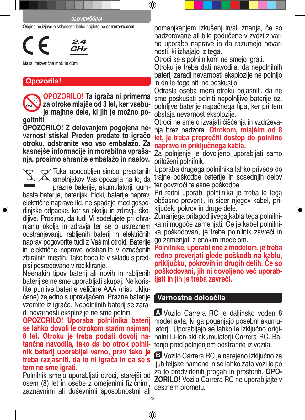48Originalno izjavo o skladnosti lahko najdete na carrera-rc.com. Maks. frekvenčna moč 10 dBmOpozorila!OPOZORILO! Ta igrača ni primerna za otroke mlajše od 3 let, ker vsebu-je majhne dele, ki jih je možno po-goltniti. OPOZORILO! Z delovanjem pogojena ne-varnost stiska! Preden predate to igračo otroku, odstranite vso vso embalažo. Za kasnejše informacije in morebitna vpraša-nja, prosimo shranite embalažo in naslov.Tukaj upodobljen simbol prečrtanih smetnjakov Vas opozarja na to, da prazne  baterije, akumulatorji, gum-baste baterije, baterijski bloki, baterije naprav, električne naprave itd. ne spadajo med gospo-dinjske odpadke, ker so okolju in zdravju ško-dljive. Prosimo, da tudi Vi sodelujete pri ohra-njanju  okolja  in  zdravja  ter  se  o  ustreznem odstranjevanju  rabljenih  baterij  in  električnih naprav pogovorite tudi z  Vašimi otroki. Baterije in  električne  naprave  odstranite  v  označenih zbiralnih mestih. Tako bodo te v skladu s pred-pisi posredovane v recikliranje. Neenakih  tipov  baterij  ali  novih  in  rabljenih baterij se ne sme uporabljati skupaj. Ne koris-tite punjive baterije veličine AAA (nisu uklju-čene) zajedno s upravljačem. Prazne baterije vzemite iz igrače. Nepolnilnih baterij se zara-di nevarnosti eksplozije ne sme polniti. OPOZORILO!  Uporaba  polnilnika  baterij se lahko dovoli le otrokom starim najmanj 8  let.  Otroku  je  treba  podati  dovolj  na-tančna navodila, tako da bo otrok polnil-nik baterij uporabljal  varno, prav tako je treba razjasniti, da to ni igrača in da se s tem ne sme igrati. Polnilnik smejo uporabljati otroci, starejši od osem (8) let in osebe z omejenimi ﬁzičnimi, zaznavnimi  ali  duševnimi  sposobnostmi  ali pomanjkanjem  izkušenj  in/ali  znanja,  če  so nadzorovane ali bile podučene v zvezi z var-no  uporabo  naprave  in  da  razumejo nevar-nosti, ki izhajajo iz tega.Otroci se s polnilnikom ne smejo igrati.Otroku je treba dati navodila, da nepolnilnih baterij zaradi nevarnosti eksplozije ne polnijo in da le-tega niti ne poskusijo.Odrasla oseba mora otroku pojasniti, da ne sme poskušati polniti nepolnljive baterije oz. polnljive baterije napačnega tipa, ker pri tem obstaja nevarnost eksplozije.Otroci ne smejo izvajati čiščenja in vzdrževa-nja  brez nadzora.  Otrokom,  mlajšim  od  8 let, je treba preprečiti dostop do polnilne naprave in priključnega kabla. Za  polnjenje  je  dovoljeno  uporabljati  samo priloženi polnilnik.Uporaba drugega polnilnika lahko privede do trajne  poškodbe  baterije  in  sosednjih  delov ter povzroči telesne poškodbePri redni  uporabi  polnilnika je  treba le tega občasno preveriti, in sicer njegov  kabel, pri-ključek, pokrov in druge dele. Zunanjega prilagodljivega kabla tega polnilni-ka ni mogoče zamenjati. Če je kabel polnilni-ka poškodovan, je treba polnilnik  zavreči in ga zamenjati z enakim modelom. Polnilnike, uporabljene z modelom, je treba redno preverjati glede poškodb na kablu, priključku, pokrovih in drugih delih. Če so poškodovani, jih ni dovoljeno več uporab-ljati in jih je treba zavreči.  Varnostna doloačilaAVozilo  Carrera  RC  je  daljinsko  voden  8 model avta, ki ga poganjajo posebni akumu-latorji. Uporabljajo se lahko le izključno origi-nalni Li-Ion-ski akumulatorji Carrera RC. Ba-terijo pred polnjenjem odstranite iz  vozila.BVozilo Carrera RC je narejeno izključno za ljubiteljske namene in se lahko zato vozi le po za to predvidenih progah in prostorih. OPO-ZORILO! Vozila Carrera RC ne uporabljajte v cestnem prometu.SLOVENŠČINA